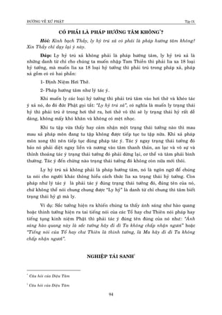 ÑÖÔØNG VEÀ XÖÙ PHAÄT Tập IX
94
COÙ PHAÛI LAØ PHAÙP HÖÔÙNG TAÂM KHOÂNG*
?
Hoûi: Kính baïch Thaày, ly hyû truù xaû coù phaûi laø phaùp höôùng taâm khoâng?
Xin Thaày chæ daïy laïi yù naøy.
Ñaùp: Ly hyû truù xaû khoâng phaûi laø phaùp höôùng taâm, ly hyû truù xaû laø
nhöõng danh töø chæ cho chuùng ta muoán nhaäp Tam Thieàn thì phaûi lìa xa 18 loaïi
hyû töôûng, maø muoán lìa xa 18 loaïi hyû töôûng thì phaûi truù trong phaùp xaû, phaùp
xaû goàm coù coù hai phaàn:
1- Ñònh Nieäm Hôi Thôû.
2- Phaùp höôùng taâm nhö lyù taùc yù.
Khi muoán ly caùc loaïi hyû töôûng thì phaûi truù taâm vaøo hôi thôû vaø kheùo taùc
yù xaû noù, do ñoù ñöùc Phaät goïi taét: “Ly hyû truù xaû”, coù nghóa laø muoán ly traïng thaùi
hyû thì phaûi truù ôû trong hôi thôû ra, hôi thôû voâ thì seõ ly traïng thaùi hyû raát deã
daøng, khoâng maáy khoù khaên vaø khoâng coù meät nhoïc.
Khi tu taäp vöøa thaáy hay caûm nhaän moät traïng thaùi töôûng naøo thì mau
mau xaû phaùp moân ñang tu taäp khoâng ñöôïc tieáp tuïc tu taäp nöõa. Khi xaû phaùp
moân xong thì neân tieáp tuïc duøng phaùp taùc yù. Taùc yù ngay traïng thaùi töôûng ñoù
baûo noù phaûi dieät ngay lieàn vaø nöông vaøo taâm thanh thaûn, an laïc vaø voâ söï vaø
thænh thoaûng taùc yù traïng thaùi töôûng ñoù phaûi döøng laïi, cô theå vaø taâm phaûi bình
thöôøng. Taùc yù ñeán chöøng naøo traïng thaùi töôûng ñoù khoâng coøn nöõa môùi thoâi.
Ly hyû truù xaû khoâng phaûi laø phaùp höôùng taâm, noù laø ngoân ngöõ ñeå chuùng
ta noùi cho ngöôøi khaùc thoâng hieåu caùch thöùc lìa xa traïng thaùi hyû töôûng. Coøn
phaùp nhö lyù taùc yù laø phaûi taùc yù ñuùng traïng thaùi töôûng ñoù, ñuùng teân cuûa noù,
chöù khoâng theå noùi chung chung ñöôïc “Ly hyû” laø danh töø chæ chung thì taâm bieát
traïng thaùi hyû gì maø ly.
Ví duï: Saéc töôûng hieän ra khieán chuùng ta thaáy aùnh saùng nhö haøo quang
hoaëc thinh töôûng hieän ra tai tieáng noùi cuûa caùc Toå hay chö Thieân noùi phaùp hay
tieáng tuïng kinh nieäm Phaät thì phaûi taùc yù ñuùng teân ñuùng cuûa noù nhö:: “AÙnh
saùng haøo quang naøy laø saéc töôûng haõy ñi ñi Ta khoâng chaáp nhaän ngöôi” hoaëc
“Tieáng noùi cuûa Toå hay chö Thieân laø thinh töôûng, laø Ma haõy ñi ñi Ta khoâng
chaáp nhaän ngöôiø”.
NGHIEÄP TAÙI SANH†
*
Caâu hoûi cuûa Dieäu Taâm
†
Caâu hoûi cuûa Dieäu Taâm
 