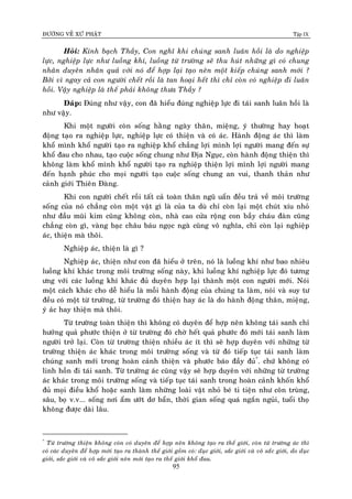 ÑÖÔØNG VEÀ XÖÙ PHAÄT Tập IX
95
Hoûi: Kính baïch Thaày, Con nghó khi chuùng sanh luaân hoài laø do nghieäp
löïc, nghieäp löïc nhö luoàng khí, luoàng töø tröôøng seõ thu huùt nhöõng gì coù chung
nhaân duyeân nhaân quaû vôùi noù ñeå hôïp laïi taïo neân moät kieáp chuùng sanh môùi ?
Bôûi vì ngay caû con ngöôøi cheát roài laø tan hoaïi heát thì chæ coøn coù nghieäp ñi luaân
hoài. Vaäy nghieäp laø theá phaûi khoâng thöa Thaày ?
Ñaùp: Ñuùng nhö vaäy, con ñaõ hieåu ñuùng nghieäp löïc ñi taùi sanh luaân hoài laø
nhö vaäy.
Khi moät ngöôøi coøn soáng haèng ngaøy thaân, mieäng, yù thöôøng hay hoaït
ñoäng taïo ra nghieäp löïc, nghieäp löïc coù thieän vaø coù aùc. Haønh ñoäng aùc thì laøm
khoå mình khoå ngöôøi taïo ra nghieäp khoå chaúng lôïi mình lôïi ngöôøi mang ñeán söï
khoå ñau cho nhau, taïo cuoäc soáng chung nhö Ñòa Nguïc, coøn haønh ñoäng thieän thì
khoâng laøm khoå mình khoå ngöôøi taïo ra nghieäp thieän lôïi mình lôïi ngöôøi mang
ñeán haïnh phuùc cho moïi ngöôøi taïo cuoäc soáng chung an vui, thanh thaûn nhö
caûnh giôùi Thieân Ñaøng.
Khi con ngöôøi cheát roài taát caû toaøn thaân nguõ uaån ñeàu traû veà moâi tröôøng
soáng cuûa noù chaúng coøn moät vaät gì laø cuûa ta duø chæ coøn laïi moät chuùt xíu nhoû
nhö ñaàu muõi kim cuõng khoâng coøn, nhaø cao cöûa roäng con baày chaùu ñaøn cuõng
chaúng coøn gì, vaøng baïc chaâu baùu ngoïc ngaø cuõng voâ nghóa, chæ coøn laïi nghieäp
aùc, thieän maø thoâi.
Nghieäp aùc, thieän laø gì ?
Nghieäp aùc, thieän nhö con ñaõ hieåu ôû treân, noù laø luoàng khí nhö bao nhieâu
luoàng khí khaùc trong moâi tröôøng soáng naøy, khi luoàng khí nghieäp löïc ñoù töông
öng vôùi caùc luoàng khí khaùc ñuû duyeân hôïp laïi thaønh moät con ngöôøi môùi. Noùi
moät caùch khaùc cho deã hieåu laø moãi haønh ñoäng cuûa chuùng ta laøm, noùi vaø suy tö
ñeàu coù moät töø tröôøng, töø tröôøng ñoù thieän hay aùc laø do haønh ñoäng thaân, mieäng,
yù aùc hay thieän maø thoâi.
Töø tröôøng toaøn thieän thì khoâng coù duyeân ñeå hôïp neân khoâng taùi sanh chæ
höôûng quaû phöôùc thieän ôû töø tröôøng ñoù chôø heát quaû phöôùc ñoù môùi taùi sanh laøm
ngöôøi trôû laïi. Coøn töø tröôøng thieän nhieàu aùc ít thì seõ hôïp duyeân vôùi nhöõng töø
tröôøng thieän aùc khaùc trong moâi tröôøng soáng vaø töø ñoù tieáp tuïc taùi sanh laøm
chuùng sanh môùi trong hoaøn caûnh thieän vaø phöôùc baùo ñaày ñuû*
. chöù khoâng coù
linh hoàn ñi taùi sanh. Töø tröôøng aùc cuõng vaäy seõ hôïp duyeân vôùi nhöõng töø tröôøng
aùc khaùc trong moâi tröôøng soáng vaø tieáp tuïc taùi sanh trong hoaøn caûnh khoán khoå
ñuû moïi ñieàu khoå hoaëc sanh laøm nhöõng loaøi vaät nhoû beù ti tieän nhö coân truøng,
saâu, boï v.v... soáng nôi aåm öôùt dô baån, thôøi gian soáng quaù ngaén nguûi, tuoåi thoï
khoâng ñöôïc daøi laâu.
*
Töø tröôøng thieän khoâng coøn coù duyeân ñeå hôïp neân khoâng taïo ra theá giôùi, coøn töø tröôøng aùc thì
coù caùc duyeân ñeå hôïp môùi taïo ra thaønh theá giôùi goàm coù: duïc giôùi, saéc giôùi vaø voâ saéc giôùi, do duïc
giôùi, saéc giôùi vaø voâ saéc giôùi neân môùi taïo ra theá giôùi khoå ñau.
 