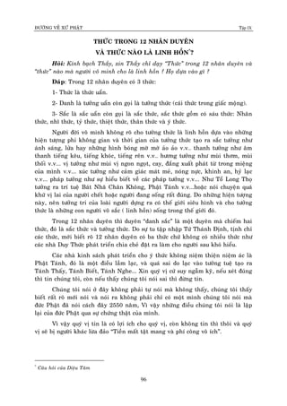 ÑÖÔØNG VEÀ XÖÙ PHAÄT Tập IX
96
THÖÙC TRONG 12 NHAÂN DUYEÂN
VAØ THÖÙC NAØO LAØ LINH HOÀN*
?
Hoûi: Kính baïch Thaày, xin Thaày chæ daïy “Thöùc” trong 12 nhaân duyeân vaø
“thöùc” naøo maø ngöôøi voâ minh cho laø linh hoàn ? Hoï döïa vaøo gì ?
Ñaùp: Trong 12 nhaân duyeân coù 3 thöùc:
1- Thöùc laø thöùc uaån.
2- Danh laø töôûng uaån coøn goïi laø töôûng thöùc (caùi thöùc trong giaác moäng).
3- Saéc laø saéc uaån coøn goïi laø saéc thöùc, saéc thöùc goàm coù saùu thöùc: Nhaõn
thöùc, nhó thöùc, tyû thöùc, thieät thöùc, thaân thöùc vaø yù thöùc.
Ngöôøi ñôøi voâ minh khoâng roõ cho töôûng thöùc laø linh hoàn döïa vaøo nhöõng
hieän töôïng phi khoâng gian vaø thôøi gian cuûa töôûng thöùc taïo ra saéc töôûng nhö
aùnh saùng, löûa hay nhöõng hình boùng môø môø aûo aûo v.v… thanh töôûng nhö aâm
thanh tieáng keâu, tieáng khoùc, tieáng reân v.v… höông töôûng nhö muøi thôm, muøi
thoái v.v... vò töôûng nhö muøi vò ngon ngoït, cay, ñaéng xuaát phaùt töø trong mieäng
cuûa mình v.v... xuùc töôûng nhö caûm giaùc maùt meû, noùng nöïc, khinh an, hyû laïc
v.v... phaùp töôûng nhö söï hieåu bieát veà caùc phaùp töôûng v.v... Nhö Toå Long Thoï
töôûng ra trí tueä Baùt Nhaõ Chaân Khoâng, Phaät Taùnh v.v...hoaëc noùi chuyeän quaù
khöù vò lai cuûa ngöôøi cheát hoaëc ngöôøi ñang soáng raát ñuùng. Do nhöõng hieän töôïng
naøy, neân töôûng tri cuûa loaøi ngöôøi döïng ra coù theá giôùi sieâu hình vaø cho töôûng
thöùc laø nhöõng con ngöôøi voâ saéc ( linh hoàn) soáng trong theá giôùi ñoù.
Trong 12 nhaân duyeân thì duyeân “danh saéc” laø moät duyeân maø chieám hai
thöùc, ñoù laø saéc thöùc vaø töôûng thöùc. Do söï tu taäp nhaäp Töù Thaùnh Ñònh, tònh chæ
caùc thöùc, môùi bieát roõ 12 nhaân duyeân coù ba thöùc chöù khoâng coù nhieàu thöùc nhö
caùc nhaø Duy Thöùc phaùt trieån chia cheû ñaët ra laøm cho ngöôøi sau khoù hieåu.
Caùc nhaø kinh saùch phaùt trieån cho yù thöùc khoâng nieäm thieän nieäm aùc laø
Phaät Taùnh, ñoù laø moät ñieàu laàm laïc, vaø quaù sai do laïc vaøo töôûng tueä taïo ra
Taùnh Thaáy, Taùnh Bieát, Taùnh Nghe... Xin quyù vò cöù suy ngaãm kyõ, neáu xeùt ñuùng
thì tin chuùng toâi, coøn neáu thaáy chuùng toâi noùi sai thì ñöøng tin.
Chuùng toâi noùi ôû ñaây khoâng phaûi töï noùi maø khoâng thaáy, chuùng toâi thaáy
bieát raát roõ môùi noùi vaø noùi ra khoâng phaûi chæ coù moät mình chuùng toâi noùi maø
ñöùc Phaät ñaõ noùi caùch ñaây 2550 naêm, Vì vaäy nhöõng ñieàu chuùng toâi noùi laø laäp
laïi cuûa ñöùc Phaät qua söï chöùng thaät cuûa mình.
Vì vaäy quyù vò tin laø coù lôïi ích cho quyù vò, coøn khoâng tin thì thoâi vaø quyù
vò seõ bò ngöôøi khaùc löøa ñaûo “Tieàn maát taät mang vaø phí coâng voâ ích”.
*
Caâu hoûi cuûa Dieäu Taâm
 