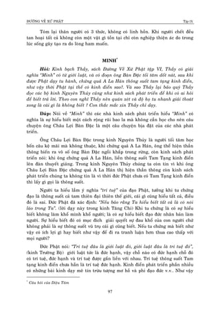 ÑÖÔØNG VEÀ XÖÙ PHAÄT Tập IX
97
Toùm laïi thaân ngöôøi coù 3 thöùc, khoâng coù linh hoàn. Khi ngöôøi cheát ñeàu
tan hoaïi taát caû khoâng coøn moät vaät gì toàn taïi chæ coøn nghieäp thieän aùc do trong
luùc soáng gaây taïo ra do loøng ham muoán.
MINH*
Hoûi: Kính baïch Thaày, saùch Ñöôøng Veà Xöù Phaät taäp VI, Thaày coù giaûi
nghóa “Minh” coù töø giôùi luaät, vaø coù ñoaïn oâng Baøn Ñaëc toái taêm doát naùt, sau khi
ñöôïc Phaät daïy tu haønh, chöùng quaû A La Haùn thoâng suoát tam taïng kinh ñieån,
nhö vaäy thôøi Phaät taïi theá coù kinh ñieån sao?. Vaø sao Thaày laïi baûo quyù Thaày
ñoïc caùc boä kinh Nguyeân Thuûy cuõng nhö kinh saùch phaùt trieån ñeå khi coù ai hoûi
ñeå bieát traû lôøi. Theo con nghó Thaày neân quaùn xeùt vaø ñoä hoï tu nhanh giaûi thoaùt
xong laø caùi gì laø khoâng bieát ? Con thaéc maéc xin Thaày chæ daïy.
Ñaùp: Noùi veà “Minh” thì caùc nhaø kinh saùch phaùt trieån hieåu “Minh” coù
nghóa laø söï hieåu bieát moät caùch roäng raõi bao la maø khoâng caàn hoïc cho neân caâu
chuyeän oâng Chaâu Lôïi Baøn Ñaëc laø moät caâu chuyeän bòa ñaët cuûa caùc nhaø phaùt
trieån.
OÂng Chaâu Lôïi Baøn Ñaëc trong kinh Nguyeân Thuûy laø ngöôøi toái taêm hoïc
boán caâu keä maõi maø khoâng thuoäc, khi chöùng quaû A La Haùn, oâng theå hieän thaàn
thoâng bieán ra voâ soá oâng Baøn Ñaëc ngoài khaép trong röøng, coøn kinh saùch phaùt
trieån noùi: khi oâng chöùng quaû A La Haùn, lieàn thoâng suoát Tam Taïng kinh ñieån
leân ñaøn thuyeát giaûng. Trong kinh Nguyeân Thuûy chuùng ta coøn tin vì khi oâng
Chaâu Lôïi Baøn Ñaëc chöùng quaû A La Haùn thò hieän thaàn thoâng coøn kinh saùch
phaùt trieån chuùng ta khoâng tin laø vì thôøi ñöùc Phaät chöa coù Tam Taïng kinh ñieån
thì laáy gì goïi laø thoâng suoát.
Ngöôøi ta hieåu laàm yù nghóa “trí tueä” cuûa ñaïo Phaät, töôûng khi tu chöùng
ñaïo laø thoâng suoát caû tam thieân ñaïi thieân theá giôùi, caùi gì cuõng hieåu taát caû, ñieàu
ñoù laø sai. Ñöùc Phaät ñaõ xaùc ñònh: “Neáu baûo raèng Ta hieåu bieát taát caû laø coù noùi
laùo trong Ta”. (lôøi daïy naøy trong kinh Taêng Chi) Khi tu chöùng laø coù söï hieåu
bieát khoâng laøm khoå mình khoå ngöôøi; laø coù söï hieåu bieát ñaïo ñöùc nhaân baûn laøm
ngöôøi. Söï hieåu bieát ñoù coù muïc ñích giaûi quyeát söï ñau khoå cuûa con ngöôøi chöù
khoâng phaûi laø söï thoâng suoát vuõ truï caùi gì cuõng bieát. Neáu tu chöùng maø bieát nhö
vaäy coù ích lôïi gì hay bieát nhö vaäy ñeå ñi ra tranh luaän hôn thua cao thaáp vôùi
moïi ngöôøi?
Ñöùc Phaät noùi: “Trí tueä ñaâu laø giôùi luaät ñoù, giôùi luaät ñaâu laø trí tueä ñoù”,
(kinh Tröôøng Boä) giôùi luaät töùc laø ñöùc haïnh, vaäy choã naøo coù ñöùc haïnh choã ñoù
coù trí tueä, ñöùc haïnh vaø trí tueä ñöôïc gaén lieàn vôùi nhau. Trí tueä thoâng suoát Tam
taïng kinh ñieån chöa haún laø trí tueä ñöùc haïnh. Kinh ñieån phaùt trieån phaàn nhieàu
coù nhöõng baøi kinh daïy meâ tín tröøu töôïng mô hoà vaø phi ñaïo ñöùc v.v… Nhö vaäy
*
Caâu hoûi cuûa Dieäu Taâm
 
