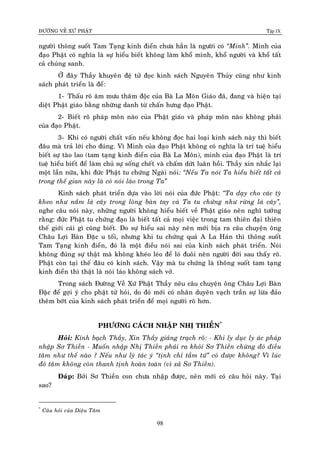 ÑÖÔØNG VEÀ XÖÙ PHAÄT Tập IX
98
ngöôøi thoâng suoát Tam Taïng kinh ñieån chöa haún laø ngöôøi coù “Minh”. Minh cuûa
ñaïo Phaät coù nghóa laø söï hieåu bieát khoâng laøm khoå mình, khoå ngöôøi vaø khoå taát
caû chuùng sanh.
ÔÛ ñaây Thaày khuyeân ñeä töû ñoïc kinh saùch Nguyeân Thuûy cuõng nhö kinh
saùch phaùt trieån laø ñeå:
1- Thaáu roõ aâm möu thaâm ñoäc cuûa Baø La Moân Giaùo ñaõ, ñang vaø hieän taïi
dieät Phaät giaùo baèng nhöõng danh töø chaán höng ñaïo Phaät.
2- Bieát roõ phaùp moân naøo cuûa Phaät giaùo vaø phaùp moân naøo khoâng phaûi
cuûa ñaïo Phaät.
3- Khi coù ngöôøi chaát vaán neáu khoâng ñoïc hai loaïi kinh saùch naøy thì bieát
ñaâu maø traû lôøi cho ñuùng. Vì Minh cuûa ñaïo Phaät khoâng coù nghóa laø trí tueä hieåu
bieát söï taøo lao (tam taïng kinh ñieån cuûa Baø La Moân), minh cuûa ñaïo Phaät laø trí
tueä hieåu bieát ñeå laøm chuû söï soáng cheát vaø chaám döùt luaân hoài. Thaày xin nhaéc laïi
moät laàn nöõa, khi ñöùc Phaät tu chöùng Ngaøi noùi: “Neáu Ta noùi Ta hieåu bieát taát caû
trong theá gian naøy laø coù noùi laùo trong Ta”
Kinh saùch phaùt trieån döïa vaøo lôøi noùi cuûa ñöùc Phaät: “Ta daïy cho caùc tyø
kheo nhö naém laù caây trong loøng baøn tay vaø Ta tu chöùng nhö röøng laù caây”,
nghe caâu noùi naøy, nhöõng ngöôøi khoâng hieåu bieát veà Phaät giaùo neân nghó töôûng
raèng: ñöùc Phaät tu chöùng ñaïo laø bieát taát caû moïi vieäc trong tam thieân ñaïi thieân
theá giôùi caùi gì cuõng bieát. Do söï hieåu sai naøy neân môùi bòa ra caâu chuyeän oâng
Chaâu Lôïi Baøn Ñaëc u toái, nhöng khi tu chöùng quaû A La Haùn thì thoâng suoát
Tam Taïng kinh ñieån, ñoù laø moät ñieàu noùi sai cuûa kinh saùch phaùt trieån. Noùi
khoâng ñuùng söï thaät maø khoâng kheùo leùo ñeå loù ñuoâi neân ngöôøi ñôøi sau thaáy roõ.
Phaät coøn taïi theá ñaâu coù kinh saùch. Vaäy maø tu chöùng laø thoâng suoát tam taïng
kinh ñieån thì thaät laø noùi laùo khoâng saùch vôû.
Trong saùch Ñöôøng Veà Xöù Phaät Thaày neâu caâu chuyeän oâng Chaâu Lôïi Baøn
Ñaëc ñeå gôïi yù cho phaät töû hoûi, do ñoù môùi coù nhaân duyeân vaïch traàn söï löøa ñaûo
theâm bôùt cuûa kinh saùch phaùt trieån ñeå moïi ngöôøi roõ hôn.
PHÖÔNG CAÙCH NHAÄP NHÒ THIEÀN*
Hoûi: Kính baïch Thaày, Xin Thaày giaûng traïch roõ: - Khi ly duïc ly aùc phaùp
nhaäp Sô Thieàn - Muoán nhaäp Nhò Thieàn phaûi ra khoûi Sô Thieàn chöøng ñoù ñieàu
taâm nhö theá naøo ? Neáu nhö lyù taùc yù “tònh chæ taàm töù” coù ñöôïc khoâng? Vì luùc
ñoù taâm khoâng coøn thanh tònh hoaøn toaøn (vì xaû Sô Thieàn).
Ñaùp: Bôûi Sô Thieàn con chöa nhaäp ñöôïc, neân môùi coù caâu hoûi naøy. Taïi
sao?
*
Caâu hoûi cuûa Dieäu Taâm
 