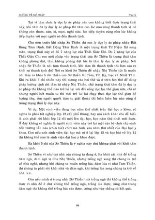 ÑÖÔØNG VEÀ XÖÙ PHAÄT Tập IX
99
Taïi vì taâm chöa ly duïc ly aùc phaùp neân con khoâng bieát ñöôïc traïng thaùi
naøy, khi taâm ñaõ ly duïc ly aùc phaùp thì taâm con luùc naøo cuõng thanh tònh vì noù
khoâng coøn tham, saân, si, maïn, nghi nöõa, luùc tieáp duyeân cuõng nhö luùc khoâng
tieáp duyeân vôùi moïi ngöôøi noù ñeàu thanh tònh.
Cho neân tröôùc khi nhaäp Sô Thieàn thì con ly duïc ly aùc phaùp nhaäp Baát
Ñoäng Taâm Ñònh. Baát Ñoäng Taâm Ñònh laø moät traïng thaùi Töù Nieäm Xöù sung
maõn, traïng thaùi naøy coù ñuû 7 naêng löïc cuûa Thaát Giaùc Chi. Do 7 naêng löïc cuûa
Thaát Giaùc Chi con môùi nhaäp vaøo traïng thaùi cuûa Sô Thieàn laø traïng thaùi taâm
khoâng phoùng daät, taâm khoâng phoùng daät töùc laø taâm ly duïc ly aùc phaùp. Noùi
nhaäp Sô Thieàn laø noùi taâm thanh tònh, khi taâm ñaõ thanh tònh thì laøm sao ra
khoûi söï thanh tònh ñoù? Noùi ra khoûi Sô Thieàn ñeå nhaäp Nhò Thieàn töùc laø muoán
noùi taâm ra khoûi 5 chi thieàn cuûa Sô thieàn laø: Taàm, Töù, Hyû, Laïc vaø Nhaát Taâm.
Khi ra khoûi 5 chi thieàn naøy thì nöông vaøo hôi thôû vaø ôû treân hôi thôû ñeå duøng
phaùp höôùng tònh chæ taàâm töù nhaäp Nhò Thieàn, chöù traïng thaùi taâm ñaõ ly duïc ly
aùc phaùp thì khoâng theå naøo trôû lui laïi vôùi ñôøi soáng duïc laïc theá gian nöõa, chæ coù
nhöõng ngöôøi heát muoán tu thì môùi trôû lui laïi chaïy theo duïc laïc theá gian ñeå
höôûng thuï, coøn ngöôøi quyeát taâm tu giaûi thoaùt thì luoân luoân luùc naøo cuõng ôû
trong traïng thaùi ly duïc naøy.
Ví duï: Moät sinh vieân ñang hoïc naêm thöù nhaát treân ñaïi hoïc y khoa, coù
nghóa laø phaûi toát nghieäp lôùp 12 caáp phoå thoâng, hay noùi caùch khaùc cho deã hieåu
laø anh phaûi rôøi khoûi lôùp 12 roài môùi leân ñaïi hoïc, hoïc naêm thöù nhaát môùi ñöôïc.
ÔÛ ñaây khoâng coù nghóa laø ngöôøi sinh vieân naøy trôû laïi moät caäu beù chöa caép saùch
ñeán tröôøng laàn naøo (chöa bieát chöõ) maø böôùc vaøo naêm thöù nhaát cuûa Ñaïi hoïc y
khoa. Coøn neáu anh sinh vieân ñaïi hoïc maø cöù ôû laïi lôùp 12 vaø hoïc baøi vôû lôùp 12
thì khoâng theå naøo laø sinh vieän ñaïi hoïc y khoa ñöôïc.
Ra khoûi 5 chi cuûa Sô Thieàn laø yù nghóa naøy chöù khoâng phaûi rôøi khoûi taâm
thanh tònh.
Sô Thieàn ví nhö caùi nhaø cuûa chuùng ta ñang ôû, lìa khoûi caùi nhaø ñeå troàng
ñaùm ngoâ, ñaùm ngoâ ví nhö Nhò Thieàn, nhöng troàng ngoâ xong thì chuùng ta trôû
veà nhaø nghæ, nhöng khi chuùng ta muoán troàng luùa, ñaùm luùa ví nhö Tam Thieàn,
thì chuùng ta phaûi rôøi khoûi nhaø vaø ñaùm ngoâ, khi troàng luùa xong chuùng ta trôû veà
nhaø, v.v…
Coøn neáu mình ôû trong nhaø (Sô Thieàn) maø troàng ngoâ thì khoâng theå troàng
ñöôïc vì nhaø ñeå ôû chöù khoâng theå troàng ngoâ, troàng luùa ñöôïc, cuõng nhö trong
ñaùm ngoâ thì khoâng theå troàng luùa vaøo ñöôïc, troàng nhö vaäy chaúng coù keát quaû.
 
