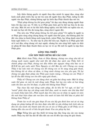 ÑÖÔØNG VEÀ XÖÙ PHAÄT Tập X
101
Laáy thaàn thoâng quyeán ruõ ngöôøi theo ñaïo mình laø ngoaïi ñaïo, cuõng nhö
kinh saùch phaùt trieån laáy söï meâ tín caùm doã ngöôøi theo ñaïo Phaät, töôûng laø daét
ngöôøi vaøo ñaïo Phaät, nhöng khoâng ngôø laïi bieán ñaïo Phaät thaønh ñaïo meâ tín.
‚Phaät phaùp khoâng lìa theá gian phaùp” lôøi daïy naøy ñuùng nhöng ngöôøi thöïc
hieän lôøi daïy naøy sai. Vì theá, tu só Phaät giaùo hieän giôø bò theá tuïc hoùa laø do caâu
noùi naøy. Moät lôøi noùi coù lôïi khi hieåu ñuùng nghóa, coøn khi hieåu sai nghóa cuûa noù,
laø moät tai haïi raát lôùn duø trong ñaïo, cuõng nhö ôû ngoaøi ñôøi.
Cho neân caâu ‚Phaät phaùp khoâng lìa theá gian phaùp” Coù nghóa laø ngöôøi tu
só Phaät giaùo cuõng soáng chung ñuïng vôùi ngöôøi nhö theá gian, chöù khoâng phaûi boû
ñôøi vaøo chuøa tu haønh baèng caùch tuïng kinh, nieäm Phaät, laïy hoàng danh saùm hoái
hoaëc ngoài thieàn v.v… Tu nhö vaäy laø yeám theá tieâu cöïc. Ngöôøi tu só Phaät giaùo baát
cöù ôû nôi ñaâu, soáng chung vôùi moïi ngöôøi, nhöng luùc naøo cuõng bieát ngaên aùc dieät
aùc phaùp ñeå taâm ñöôïc thanh thaûn an laïc vaø voâ söï. Ñoù môùi laø ngöôøi tu taäp theo
Phaät giaùo.
LOØNG THA THIEÁT
CAÀU XIN THAÀY ÑÖØNG BOÛ CAÙC CON
Hoûi: Kính thöa Thaày, thöa coâ Dieäu Quang, chuùng con cuõng nhö taát caû
chuùng sanh muoân ngöôøi nhö moät khi ñaõ ñöôïc ñoïc saùch cuûa Thaày bieát roõ
chaùnh phaùp cuûa Phaät, chuùng con ñeàu thaàm öôùc nguyeän raèng nhö baùc cö só
H.N.H taùc giaû cuoán saùch Taâm Nguyeän coù choã Baùc aáy vieát: Chuùng con mong
Thaày ôû laïi maõi maõi vôùi chuùng con ñeå chuùng con coù beø sang soâng giaûi thoaùt,
keûo khoâng thì seõ chìm caû ñaùm, vì loâng caùnh chuùng con coøn yeáu quaù, Vaû laïi
chuùng con gaëp ñöôïc phaùp cuûa Thaày quaù muoän maøng... Chuùng con xin Thaày ôû
laïi ñeå dìu ñaét chuùng con cho ñeán ngaøy giaûi thoaùt...
Thaày ôi! Chuùng con coøn ñang chôi vôi giöõa hai doøng nöôùc: Moät laø doøng
nöôùc theá gian vaø moät laø moät doøng nöôùc Phaùp, hai tay coøn naém caû hai doøng
nöôùc thì laøm sao leân bôø ñöôïc, coù phaûi theá khoâng thöa Thaày?
Vaäy choïn laáy moät doøng nöôùc phaùp, ñoù laø beán bôø ‚voâ ngaõ, voâ laäu‛ vaø
‚minh‛ phaûi chia tay vôùi doøng nöôùc khoå ñau, sanh ra muoân vaøn thöù ñau khoå
vaø muoân kieáp luaân hoài...Phaûi maïnh daïn leân nhö con caù nhaûy ra ngoaøi vuõ moân
thì môùi thöïc hieän ñöôïc öôùc mô laøm chuû sanh töû luaân hoài khoå ñau coù phaûi theá
khoâng thöa Thaày aï?
Tröôùc luùc ra ñi vaøo giai ñoaïn II con xin laáy gia ñình laøm nôi xaû vaø öùng
duïng caùc phaùp höôùng ñeå cho taâm ñöôïc nhö ñaát vaø söûa nhöõng tính tình xaáu xa
ñen toái cuûa mình cho thanh tònh thì con seõ xin veà Thaày gaàn coâ ñeå Thaày vaø coâ
höôùng daãn cho con ñi veà beán bôø giaûi thoaùt. Con xin pheùp haï buùt.
Ñaùp: Tieáng keâu goïi tha thieát töø trong taän ñaùy loøng cuûa caùc con mong
muoán Thaày truï theá laâu daøi ñeå daãn daét caùc con ñi ñeán taän cuøng bôø giaûi thoaùt.
 