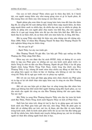 ÑÖÔØNG VEÀ XÖÙ PHAÄT Tập X
102
Caùc con coù bieát chaêng? Thaân nhaân quaû laø thaân ñau khoå, laø oå beänh
taät, con ngöôøi mang thaân naøy nhö mang goâng cuøm coù gì laø haïnh phuùc, ñi
ñaâu mang theo caùi thaân naøy nhö mang caû nuùi thaùi sôn.
Ngöôøi phaøm phu xem thaân laø quyù troïng luoân luoân trau doài laøm cho thaân
ñeïp ñeõ, aên uoáng boài boå nuoâi döôõng thaân, khieán thaân maäp maïnh khoûe, do thaân
maäp maïnh khoûe sanh ra nhieàu duïc, do nhieàu duïc maø taïo ra nhieàu aùc phaùp, do
nhieàu aùc phaùp neân con ngöôøi phaûi chòu muoân vaøn khoå ñau, cho neân nguyeân
nhaân laø vì quaù quyù troïng thaân neân ñaõ taïo cho taâm hoàn khoå ñau. Moãi laàn coù
beänh ñau laø sôï thaân cheát, do sôï thaân cheát neân taâm buoàn baõ, lo laéng, khoå ñau.
Khi tu xong Thaày caûm thaáy boû thaân naøy sôùm chöøng naøo toát chöøng naáy.
Naêm 1980, Thaày veà thaêm Hoøa Thöôïng Thanh Töø ñöôïc Hoøa Thöôïng Thanh Töø
traéc nghieäm baèng coâng aùn thieàn toâng:
- Ba caân gai laø gì?
- Baïch Thaày: Laù caây run tröôùc gioù.
Hoøa Thöôïng Thanh Töø gaät ñaàu. Luùc baáy giôø Thaày quyø xuoáng xin Hoøa
Thöôïng cho Thaày nhaäp Nieát Baøn.
Hoâm nay caùc con ñöôïc ñoïc boä saùch ÑVXP, thaáy roõ ñöôøng ñi vaø caùch
thöùc tu taäp cuûa Phaät giaùo vaø nhöõng caùi sai cuûa kinh saùch phaùt trieån vaø
thieàn Toâng laø nhôø ôn ñöùc cuûa Hoøa Thöôïng, Ngöôøi ñaõ giöõ Thaày ôû laïi ñeå giuùp
Ngöôøi chaán höng Thieàn Toâng Vieät Nam, tröôùc loøng tha thieát cuûa Hoøa
Thöôïng Thaày ôû laïi, nhöng 20 möôi naêm chòu nhieàu cay ñaéng vaø khoå ñau vì
caùc phaùp beân ngoaøi vaø thaân töù ñaïi voâ thöôøng, neáu khoâng coù noäi löïc vöõng
vaøng thì Thaày ñaõ bò ngaõ guïc tröôùc caùc aùc phaùp cay nghieät.
Ñoái vôùi caùc con hieän giôø ñöôïc gaëp phaùp moân chaân chaùnh cuûa Phaät giaùo
vaø tu taäp coù lôïi ích thieát thöïc nhö ngaøy hoâm nay laø coâng ôn cuûa Hoøa Thöôïng
raát saâu daøy.
Ñoái vôùi caùc con hieän giôø coù ñöôïc hoïc vaø soáng trong ñaïo ñöùc nhaân baûn
nhaân quaû khoâng laøm khoå mình khoå ngöôøi thöôøng mang ñeán haïnh phuùc, an vui
cho mình cho ngöôøi thì coâng ôn cuûa Hoøa Thöôïng khoâng theå naøo queân ñöôïc.
Taïi sao vaäy?
Khi Thaày tu xong Hoøa Thöôïng khuyeân Thaày neân ñoïc laïi toaøn boä kinh
saùch Ñaïi Thöøa, Thieàn Toâng, kinh saùch Nguyeân Thuûy vaø lòch söû Phaät Giaùo.
Suoát hôn hai naêm trôøi, duøng trí tueä ly duïc ly aùc phaùp quan saùt toaøn boä
kinh saùch cuûa Phaät giaùo hieän giôø nhö nuùi, nhö röøng. Thaày ñaõ phaùt giaùc ra
ñöôïc taát caû nhöõng ñieàu sai traùi, meâ tín, dò ñoan, phi ñaïo ñöùc vaø maâu thuaãn
trong kinh saùch, nhaát laø kinh saùch phaùt trieån thì söï sai traùi löøa ñaûo löôøng gaït
tín ñoà laïi nhieàu hôn, bieán thaønh moät truyeàn thoáng phong tuïc, meâ tín töø nhöõng
ngöôøi tri thöùc ñeán nhöõng ngöôøi bình daân ít hoïc.
 