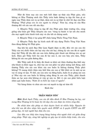 ÑÖÔØNG VEÀ XÖÙ PHAÄT Tập X
103
Nhôø ñoù hoâm nay caùc con môùi bieát ñöôïc söï thaät cuûa Phaät giaùo, neáu
khoâng coù Hoøa Thöôïng saùch taán Thaày treân böôùc ñöôøng tu taäp thì laøm gì coù
ngaøy nay Thaày daùm noùi ra söï thaät, daùm noùi ra söï thaät laø nhôø lôøi daïy cuûa Hoøa
Thöôïng: ‚Phaät phaùp coøn laø coøn ngöôøi tu chöùng‛. Toùm laïi, coâng ôn cuûa Hoøa
thöôïng ñoái vôùi caùc con raát saâu daøy:
1- Khuyeân Thaày raùng tu taäp ñeå cho Phaät giaùo ñöôïc tröôøng toàn, cuõng
gioáng nhö hieän giôø Thaày khuyeân caùc con: “raùng tu haønh vì lôïi ích cho mình
cho moïi ngöôøi treân haønh tinh naøy vaø cho taát caû chuùng sanh.
2- Khuyeân Thaày ôû laïi giuùp HT chaán höng Thieàn Toâng Vieät Nam.
3- Khuyeân Thaày ñoïc laïi kinh saùch ñeå xaây döïng Thieàn Toâng Vieät Nam
theo ñuùng ñöôøng loái Phaät giaùo.
Sau khi boä saùch Ñaïo Ñöùc Laøm Ngöôøi ñöôïc ra ñôøi, ñeán vôùi caùc con thì
Thaày xin traû chieác thaân caùt buïi naøy cho caùt buïi, chöøng aáy caùc con ñaõ coù ngöôøi
thay theá Thaày ñeå dìu daét caùc con treân ñöôøng giaûi thoaùt maø khoâng coøn sôï sai
leäch. Hieän giôø Thaày bieát luùc naøo ñi luùc naøo ôû, caùc con haõy yeân taâm, Thaày
khoâng boû caùc con giöõa ñöôøng ñaâu.
Khi Thaày maát ñi laø thaày ñaõ thoaùt ra khoûi caùi thaân thöôøng ñau khoå naøy
nhö thoaùt ra khoûi nguïc tuø, nhö vaäy caùc con phaûi vui phaûi möøng môùi ñuùng, môùi
thöông Thaày coøn caùc con khoùc caùc con buoàn laø khoâng thöông Thaày phaûi
khoâng? Vì mang chieác thaân naøy khoå laém caùc con aï! Rôøi khoûi noù laø moät söï an
vui voâ cuøng voâ taän. Vì theá, caùc con neân vui ñöøng buoàn, buoàn laø aùc phaùp caùc con
aï! Nhö vaäy caùc con buoàn laø khoâng xöùng ñaùng laø con cuûa Thaày, phaûi thanh
thaûn an laïc xem nhö khoâng coù vieäc gì xaûy ra. Bôûi vì caùc con phaûi hieåu luaät
nhaân quaû tuaàn hoaøn, ‚Nöôùc ñi ra bieån laïi möa veà nguoàn‛.
Vaøi haøng thaêm vaø chuùc caùc con vui maïnh tu taäp xaû taâm toát
Kính thö
TRAÀN NHAÂN TOÂN*
Hoûi: Kính baïch Thaày, con xin ñeâ ñaàu ñaûnh leã Hoøa Thöôïng ba laïy, cuùi
mong Hoøa Thöôïng töø bi hoan hyû chæ daïy cho con ñöôïc aân trieâm coâng ñöùc.
Do nhieät taâm caàu phaùp coù chuùt duyeân laønh töø nhieàu kieáp. Nguyeân do
nhö theá con ñaõ ñoùn nhaän boán quyeån saùch ÑVXP vaø 2 quyeån CNTP cuûa HT
giaûng daïy, töø moät ngöôøi baïn ñöa cho con.
Luùc ñaàu con thaáy taâm traïng baøng hoaøng nhö ngöôøi chôùi vôùi giöõa doøng
soâng phaùp. Thaät vaäy, cuõng bôûi nghieäp aùc gaây taïo töø nhieàu kieáp tröôùc, cho neân
*
Caâu hoûi cuûa Ñoã Thuùy Muøi
 