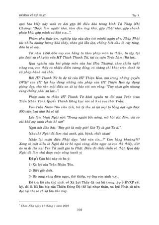 ÑÖÔØNG VEÀ XÖÙ PHAÄT Tập X
104
quaû baùo kieáp naøy sinh ra ñôøi gaëp 20 ñieàu khoù trong kinh Töù Thaäp Nhò
Chöông: ‚Ñöôïc laøm ngöôøi khoù, laøm ñaøn oâng khoù, gaëp Phaät khoù, gaëp chaùnh
phaùp khoù, gaëp minh sö khoù v.v...‛.
Phaøm phu thöùc aùm, nghieäp taäp saâu daøy (voâ minh) ngaên che. Phaùp Phaät
thì nhieàu khoâng löôøng khoù thaáy, chaân giaû laãn loän, chaúng bieát ñaâu laø caây tuøng,
ñaâu laø coû daïi.
Töø naêm 1996 ñeán nay con haèng tu theo phaùp moân tu thieàn, tu taäp taïi
gia döôùi söï chæ giaùo cuûa HT Thích Thanh Töø, taïi tu vieän Truùc Laâm (Ñaø laït).
Qua nghieân cöùu hai phaùp moân cuûa hai Hoøa Thöôïng, theo thieån nghó
rieâng con, con thaáy coù nhieàu ñieåm töông ñoàng, coù chaêng chæ khaùc treân danh töø
vaø phaùp haønh maø thoâi.
Bôûi HT Thanh Töø laø ñeä töû cuûa HT Thieän Hoa, maø trong nhöõng quyeån
ÑVXP cuûa HT laïi hay duøng nhöõng caâu phaùp cuûa HT Thieän Hoa aùp duïng
giaûng daïy, cho neân moät ñieàu an uûi töï baûo vôùi con raèng: ‚Tuy chöa gaàn nhöng
cuõng chaúng phaûi xa laïc...‛.
Phaùp moân tu thieàn HT Thanh Töø khôi nguoàn töø ñôøi nhaø Traàn (vua
Traàn Nhaân Toân). Quyeån Thaùnh Ñaêng Luïc noùi veà 5 vò vua thôøi Traàn.
Vua Traàn Nhaân Toân vieân tòch, traø tyø thu xaù lôïi loaïi to baèng haït ngoâ ñöôïc
500 vieân loaïi nhoû thì voâ keå.
Luùc laâm beänh Ngaøi noùi: ‚Trong ngöôøi boác noùng, moà hoâi öôùt ñaãm, chæ coù
caùi khoá meï sanh chöa heà öôùt‛
Ngaøi hoûi Baûo Saùi: ‚Baây giôø laø maáy giôø? Giôø Tyù laø giôø Ta ñi‛.
Nhö theá Ngaøi ñaõ laøm chuû sanh, giaø, beänh, cheát chöa?
Nhaéc laïi möôøi ñieàu Phaät daïy: ‚chôù neân tin...?‛ Con baâng khuaâng???
Xong coù moät ñieàu laø Ngaøi ñaõ töø boû ngai vaøng, ñieän ngoïc vôï con theâ thieáp, döùt
aùo ra ñi leân nuùi Yeân Töû xuaát gia tu Phaät. Ñieàu ñoù chaéc chaén coù thaät. Qua ñaáy
Ngaøi ñaõ laøm chuû ñöôïc cuoäc soáng (sanh y)
Ñaùp*
: Caâu hoûi naøy coù ba yù:
1- Xaù lôïi cuûa Traàn Nhaân Toân.
2- Bieát giôø cheát.
3- Boû cung vaøng ñieän ngoïc, theâ thieáp, vôï ñeïp con xinh v.v...
Ñeå traû lôøi caâu thöù nhaát veà Xaù Lôïi Thaày ñaõ traû lôøi trong taäp 9 ÑVXP raát
kyõ, ñoù laø loái löøa bòp cuûa Thieàn Ñoâng Ñoä (ñeå laïi nhuïc thaân, xaù lôïi) Phaät töû neân
ñoïc laïi thì seõ roõ söï löøa ñaûo naøy.
*
Chôn Nhö ngaøy 21 thaùng 1 naêm 2001
 