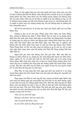 ÑÖÔØNG VEÀ XÖÙ PHAÄT Tập X
105
Thaày coù moät ngöôøi chaùu con cuûa moät ngöôøi anh ruoät, chaùu naêm nay môùi
19 tuoài ôû thaønh phoá Hoà Chí Minh, chaùu khoâng bieát tu haønh laø gì caû, bò nghieän
thuoác phieän maø cheát, ñem thieâu xaùc thì nhöõng maûnh xöông vuïn khoâng chaùy
heát coøn quaù nhieàu. Nhö vaäy xaù lôïi ñaâu coù nghóa lyù gì cho ñöôøng tu taäp, noù chæ
laø nhöõng maûnh xöông vuïn baát tònh khoâng coù giaù trò gì caû, chöù khoâng phaûi chæ
coù ngöôøi tu thieàn môùi coøn nhöõng xöông naøy. Xaù Lôïi khoâng phaûi laø nhöõng haït
kim cöông ñaâu con aï!
Ñeå traû lôøi caâu thöù hai veà söï laøm chuû sanh, giaø, beänh, cheát cuûa vua Traàn
Nhaân Toân.
Chuùng ta ñoïc söû veà toân giaùo (Thieàn phaùi Truùc Laâm) cuûa Traàn Nhaân
Toân, chuùng ta khoâng tìm thaáy ôû Traàn Nhaân Toân coù moät söï tu chöùng thieàn
ñònh laøm chuû sanh, giaø, beänh, cheát thaät söï nhö Phaät. Söï chöùng thieàn cuûa Ngaøi
laø chöùng ngoä caùc coâng aùn thieàn chöù khoâng phaûi chöùng thieàn ñònh laøm chuû söï
soáng cheát nhö thieàn ñònh cuûa ñöùc Phaät ngaøy xöa. Neáu quyù vò nghieân cöùu
khoâng laàm thì thieàn phaùi Truùc Laâm laø moät moâ hình raäp khuoân theo Thieàn
Toâng Trung Hoa, töø thô vaên ñeán coâng aùn khoâng coù gì laø môùi laï, chæ coù pha
troän nghi thöùc tuïng nieäm saùm hoái gioáng nhö Tònh Ñoä Toâng nhöng Vieät hoùa
nghi thöùc aáy.
Ngaøi bieát giôø cheát chöù khoâng laøm chuû giôø cheát. Moät nhaø Nho hoï
khoâng tu thieàn ñònh gì caû, nhöng hoï chæ soáng ñuùng ñöùc haïnh cuûa Nho Giaùo:
nhaân, nghóa, leã, trí, tín ñeán khi cheát hoï vaãn bieát ngaøy giôø vì hoï soáng trong
thieän phaùp. Moät noâng daân soáng caàn cuø laøm aên löông thieän khoâng tham lam
troäm caép cuûa ai thöôøng saün loøng giuùp ñôõ nhöõng ngöôøi baát haïnh khaùc trong
xaõ hoäi, ñeán khi saép cheát oâng ñi thaêm moïi ngöôøi töø giaõ baø con quyeán thuoäc
roài veà nhaø ñeâm ñoù oâng nguû vaø cheát luoân.
Nhaø Nho vaø oâng noâng daân bieát ngaøy giôø cheát cuûa mình laø vì hoï soáng
trong thieän phaùp taâm hoàn thanh thaûn neân tröïc giaùc baùo ñoäng cho oâng bieát caùi
cheát cuûa mình.
OÂng ngoaïi cuûa Thaày laø moät oâng ñoà nho, trong côn beänh ngaët ngheøo oâng
xem saùch aâm döông ngaøy giôø xung khaéc hay hoøa hôïp vaø xaùc ñònh thaùng, ngaøy
vaø giôø cheát cuûa oâng cho nhöõng ngöôøi thaân bieát. Ñeán khi cheát oâng ñaõ xaùc ñònh
ñuùng, nhö vaäy khoâng sai moät tí naøo caû. Ñaây laø bieát giôø cheát chöù khoâng phaûi
laøm chuû giôø cheát. Cho neân Traàn Nhaân Toân bieát giôø cheát qua tröïc giaùc töôûng
cuûa mình maø thoâi chöù khoâng laøm chuû söï cheát, beân Tònh Ñoä Ngaøi Töø Vaân caàu
nguyeän, trong saùm Töø Vaân:
‚Caàu cho toâi cheát bieát ngaøy
Bieát giôø, bieát khaéc, bieát raøy taùnh linh,
Caàu cho beänh khoå khoûi mình,
In nhö thieàn ñònh hoï Baøng thuôû xöa‛
 