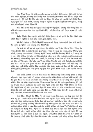 ÑÖÔØNG VEÀ XÖÙ PHAÄT Tập X
106
Caùc Nhaø Tònh Ñoä chæ caàu cho mình khi cheát bieát ngaøy, bieát giôø laø hoï
quaù maõn nguyeän, nhöng hoï khoâng bieát caùch soáng nhö theá naøo ñeå ñaït ñöôïc öôùc
nguyeän aáy. Vì theá ñoâi khi caùc nhaø tu Tònh Ñoä cuõng coù ngöôøi cheát bieát ñöôïc
ngaøy giôø cheát cuûa mình, nhöng cuõng coù ngöôøi cuõng chaúng bieát ñöôïc gì caû, cuõng
môø mòt nhö ñi trong ñeâm toái.
Moät nhaø Nho, moät noâng daân khoâng öôùc nguyeän, khoâng caàu mong maø hoï
chæ soáng ñuùng ñaïo ñöùc laøm ngöôøi ñeán khi cheát hoï cuõng bieát ñöôïc ngaøy giôø cheát
cuûa hoï.
Traàn Nhaân Toân tröôùc khi cheát bieát ñöôïc giôø coù gì laø laï ñaâu. Bieát giôø
cheát ñaâu coù nghóa laø laøm chuû sanh, giaø, beänh, cheát.
Vì theá, chuùng ta Thaáy Ngaøi khoâng coù söû duïng thieàn ñònh laøm chuû sanh,
töû tröôùc giôø phuùt laâm chung nhö ñöùc Phaät.
Ñeå traû lôøi veà söï boû ngai vaøng theâ thieáp cuûa Traàn Nhaân Toân. Ñuùng laø
Traàn Nhaân Toân laø moät vò xuaát gia ‚caïo boû raâu toùc ñaép aùo caø sa, soáng khoâng gia
ñình, nhöng coù nhaø cöûa‛, nhöng Ngaøi khoâng phaûi laø du taêng khaát só, khoâng ba
y moät baùt, khoâng laáy goác caây laøm giöôøng naèm, taâm hoàn chöa phoùng khoaùng nhö
hö khoâng, chöa traéng baïch nhö voû oác, vì coøn laáy ñænh Yeân Töû laøm ñaøi quan saùt
ñeå baûo veä Toå quoác. Nhö vaäy vua Traàn Nhaân Toân laø moät nhaø ñaïi chaùnh trò bieát
laáy nuùi Yeân Töû laøm quan saùt ñaøi ñeå giöõ gìn bieân cöông laõnh thoå, bieát laáy toân
giaùo laøm tinh thaàn chieán ñaáu cuûa toaøn daân toaøn quaân, ñeå baûo veä Toå quoác queâ
höông baèng chöùng ba laàn quaân Nguyeân xua quaân ñaùnh nöôùc ta laø ba laàn chieán
baïi.
Vua Traàn Nhaân Toân laø moät nhaø ñaïi chaùnh trò chöù khoâng phaûi laø moät
nhaø ñaïi toân giaùo, bieát laáy mình söû duïng toân giaùo ñuùng caùch ñeå giaûi quyeát noäi
boä gia ñình vaø ñoaøn keát toaøn daân trong tinh thaàn Thieàn Toâng Phaät giaùo ñeå
chieán ñaáu vôùi giaëc maïnh (quaân Nguyeân) ñeå baûo veä Toå quoác queâ höông. Vì theá
söï ly gia caét aùi xuaát gia tu haønh cuûa Ngaøi khaùc hôn ñöùc Phaät Thích Ca Maâu
Ni. Ngaøi bieát laáy toân giaùo laõnh ñaïo ñaát nöôùc, ñem laïi hoøa bình cho queâ höông,
Ngaøi laø moät anh quaân saùng suoát cuûa daân toäc Vieät Nam, bieát hy sinh söï höôûng
thuï caù nhaân cuûa mình ñeå lo cho daân cho nöôùc.
Ñöùc Phaät Thích Ca Maâu Ni boû cung vaøng ñieän ngoïc vôï ñeïp con thô, ñi
tìm söï giaûi thoaùt boán söï ñau khoå cuûa con ngöôøi, Ngaøi soáng ñôøi khoå haïnh laáy
goác caây laøm giöôøng naèm, thieåu duïc tri tuùc, ba y moät baùt, taâm hoàn traéng baïch
nhö voõ oác, phoùng khoaùng nhö hö khoâng, khoâng coøn lo vieäc nöôùc vieäc nhaø, laø
moät du taêng khaát só raøy ñaây mai ñoù, vì theá khoâng coù chuøa To Phaät lôùn, ñi xin
aên töøng nhaø, töøng böõa. Ngaøi laø aân nhaân cuûa nhaân loaïi, cuûa con ngöôøi treân
haønh tinh naøy, Ngaøi khoâng phaûi cuûa rieâng cuûa moät nöôùc naøo, vì Ngaøi ñeå cho
loaøi ngöôøi laïi boán chaân lyù cuûa loaøi ngöôøi, trong boán chaân lyù aáy coù moät chaân lyù
laø chöông trình giaùo duïc ñaïo ñöùc nhaân baûn - nhaân quaû soáng khoâng laøm khoå
 