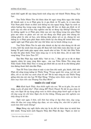 ÑÖÔØNG VEÀ XÖÙ PHAÄT Tập X
107
mình khoå ngöôøi ñeå xaây döïng haønh tinh soáng naøy trôû thaønh Thieân Ñaøng, Cöïc
Laïc.
Vua Traàn Nhaân Toân thì khaùc daùm boû ngai vaøng ñieän ngoïc theâ thieáp
ñeå thaønh moät vò tu só Phaät giaùo laø vì gia ñình vaø Toå quoác, laø vì toaøn daân
Vieät Nam phaûi thoaùt ra khoûi aùch thoáng trò cuûa ngoaïi bang. Ngaøi hy sinh caù
nhaân höôûng thuï trong cung vaøng ñieän ngoïc ñeå baûo veä ñöôïc gia ñình vaø toå
quoác vaäy caùc nhaø söû hoïc haõy nghieân cöùu kyõ coù ñuùng vaäy khoâng? Chuùng toâi
laø nhöõng ngöôøi tu só Phaät giaùo thaáy sao noùi vaäy ñöùng trong toân giaùo Phaät
giaùo maø nhìn ra phaùn xeùt caùi sai caùi ñuùng cuûa Phaät giaùo chöù chuùng toâi
chaúng phaûi laø nhaø söû hoïc, neân khoâng daùm phaùn xeùt ai caû, chuùng toâi noùi
thaúng laø vì Phaät giaùo phaûi ñöôïc chaán chænh laïi cho ñuùng ñeå traùnh khoûi moïi
ngöôøi nghi ngôø Phaät giaùo theá naøy theá khaùc maø tu haønh chaúng ra gì.
Vua Traàn Nhaân Toân laø moät nhaø chaùnh trò ñaïi taøi nhö chuùng toâi ñaõ noùi
ôû treân, bieát laáy mình laøm toân giaùo ñeå ñoaøn keát tinh thaàn toaøn daân baûo veä queâ
höông Toå quoác tröôùc giaëc ngoaïi xaâm, maïnh nhö vuõ baõo. Vì theá, khi Nhaø Traàn
bò dieät thì phaùi thieàn Truùc Laâm cuõng suy vi vaø bò dieät theo, chæ coù moät thôøi
vang boùng ‚Truùc Laâm Tam Toå‛.
Xöa Ñöùc Phaät daïy möôøi ñieàu: “chôù coù tin...”, Baây giôø cö só ñaõ roõ ñöôïc
nguyeân nhaân boû cung vaøng ñieän ngoïc... cuûa vua Traàn Nhaân Toân cuõng nhö
Traàn Caûnh (Traàn Thaùi Toân) vì trong gia ñình baát an maø ñi tu chöù khoâng phaûi
tìm ñöôøng thoaùt khoå nhö ñöùc Phaät.
Tam Toå Truùc Laâm chöa coù moät vò naøo laøm chuû sanh, giaø, beänh, cheát nhö
Phaät chæ soáng trong töôûng tri Thieàn Toâng ‚Trong ngöôøi boác noùng, moà hoâi öôùt
ñaãm, chæ coù caùi khoá meï sanh chöa heà öôùt‛ Ñoù laø moät coâng aùn cuûa Thieàn Toâng
gioáng nhö caâu noùi cuûa Luïc Toå Hueä Naêng: ‚Chaúng nieäm thieän nieäm aùc baûn lai
dieän muïc hieän tieàn cuûa Thöôïng Toïa Hueä Minh‛.
THIEÀN ÖÙC CHEÁ TAÂM*
Hoûi: Kinh baïch Thaày, theo thieån nghó cuûa con: ‚Ñi xa töø gaàn, leân cao töø
thaáp, muoán deã phaûi khoù‛. Phaûi chaêng HT Thích Thanh Töø ñaõ boû qua chaân lyù
naøy, neân Ngaøi ñaõ aùp duïng phaùp moân tu thieàn duøng phaùp haønh ngoài coâ laäp töù
chi deïp voïng (öùc cheá taâm) Ngaøi cho laø thuø thaéng. Nhöng qua traéc nghieäm con
thaáy ñuùng laø beá taéc.
Ngoài moät ngaøy 3 thôøi, moãi thôøi hai tieáng coâ laäp thaân taâm, deïp voïng,
chaân thì ñau maø voïng chaúng deïp ñöôïc, noù coøn moáng leân, nhö theá coù phaûi töï
mình laøm khoå mình khoâng?
Ñaùp: Ñuùng vaäy ngoài thieàn nhö vaäy laø öùc cheá caû thaân taâm töï mình laøm
khoå mình. Trong kinh saùch Nguyeân Thuûy ñöùc Phaät ñaõ daïy: ‚Ngaên aùc dieät aùc
*
Caâu hoûi cuûa Dieäu Minh
 