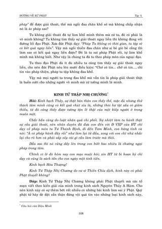 ÑÖÔØNG VEÀ XÖÙ PHAÄT Tập X
108
phaùp‛ ñeå ñöôïc giaûi thoaùt, theá maø ngoài ñau chaân khoå sôû maø khoâng chaáp nhaän
noù laø aùc phaùp sao?
Tu khoâng giaûi thoaùt ñaõ töï laøm khoå mình theâm maø cöù tu, ñoù coù phaûi laø
voâ minh khoâng? Tu khoâng tìm thaáy söï giaûi thoaùt ngay lieàn thì khoâng ñuùng vôùi
ñöôøng loái ñaïo Phaät. Xöa ñöùc Phaät daïy: ‚Phaùp Ta khoâng coù thôøi gian, tu taäp seõ
coù keát quaû ngay lieàn‛. Vaäy maø ngoài thieàn ñau chaân nhö ai beû gioø beû caúng thì
laøm sao coù keát quaû ngay lieàn ñöôïc? Ñoù laø tu sai phaùp Phaät roài, töï laøm khoå
mình maø khoâng bieát. Nhö vaäy laø chuùng ta ñaõ tu theo phaùp moân cuûa ngoaïi ñaïo.
Tu theo ñaïo Phaät duø ít duø nhieàu ta cuõng tìm thaáy söï giaûi thoaùt ngay
lieàn, cho neân ñöùc Phaät neâu leân möôøi ñieàu kieän: “Chôù coù tin... chôù coù tin..., chæ
tin vaøo phaùp thieän, phaùp tu taäp khoâng ñau khoå.
Vaäy maø moïi ngöôøi tu trong ñau khoå maø vaãn tin laø phaùp giaûi thoaùt thaät
laø buoàn cöôøi cho nhöõng ngöôøi voâ minh maø cöù töôûng mình laø minh.
KINH TÖÙ THAÄP NHÒ CHÖÔNG*
Hoûi: Kính baïch Thaày, söï thaät baûn thaân con thaáy theá, maëc duø nhöng thöû
thaùch taâm mình cuõng coù keát quaû chuùt xíu laø, nhöõng thoùi hö taät xaáu coù giaûm
thieåu, töø ñoù cuõng thaáy ñöôïc töôøng taän leõ thaät cuûa moät kieáp ngöôøi ôû trong
muoân moät.
Chaéc haún cuõng do luaät nhaân quaû chi phoái. Söï nhieät taâm tu haønh thaät
söï caàu giaûi thoaùt, neân nhaân duyeân ñaõ ñöa con ñeán vôùi Ñ VXP cuûa HT chæ
daïy veà phaùp moân tu Töù Thaùnh Ñònh, ñi ñeán Tam Minh, con böøng tænh vaø
noùi: ‚AØ coù phaùp haønh ñaây roài‛ nhö laøm laïi töø ñaàu, xong vôùi con chæ nhö nhaéc
laïi cho roõ hôn vaø phaûi saép xeáp caùi gì caàn laøm tröôùc maø thoâi.
Daãu sao thì noù cuõng daáy leân trong con bieát bao nhieâu laø chöôùng ngaïi
phaùp trong taâm.
Chính vì leõ ñoù hoâm nay con maïo muoäi hoûi; xin HT töø bi hoan hyû chæ
daïy vaø cuõng laø saùch taán cho con ngaøy moät tinh tieán.
Kính baïch Hoøa Thöôïng!
Kinh Töù Thaäp Nhò Chöông do cö só Thieàn Chæu dòch, kinh naøy coù phaûi
Phaät thuyeát khoâng?
Ñaùp: Kinh Töù Thaäp Nhò Chöông khoâng phaûi Phaät thuyeát maø caùc toå
soaïn vieát theo kieán giaûi cuûa mình trong kinh saùch Nguyeân Thuûy A Haøm. Cho
neân kinh naøy coù söï theâm bôùt raát nhieàu coù nhöõng baøi kinh laøm sai yù Phaät. Quyù
phaät töû haõy deø daët caån thaän ñöøng voäi quaù tin vaøo nhöõng loaïi kinh saùch naøy,
*
Caâu hoûi cuûa Dieäu Minh
 