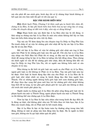 ÑÖÔØNG VEÀ XÖÙ PHAÄT Tập X
109
maø caàn phaûi ñeà cao caûnh giaùc, kinh daïy thì coù lyù nhöng thöïc haønh khoâng coù
keát quaû maø coøn laøm maát thì giôø voâ ích cuûa quyù vò.
BAÄC PHI HAØNH BIEÁN HOÙA*
Hoûi: Kính baïch Thaày, Chöông I töø thaân xuaát gia tu haønh boán chaân ñeá,
chöùng A La Haùn, laø baäc phi haønh bieán hoùa (bieán hoùa töï taïi) soáng laâu voâ cuøng,
ôû ñaâu thì chuyeån ñoäng caû ñaát trôøi ôû ñaáy, nhö vaäy coù ñuùng khoâng?
Ñaùp: Ñoaïn kinh naøy xaùc ñònh baäc A La Haùn nhö vaäy laø raát ñuùng, vì
khaû naêng tu chöùng cuûa baäc A La Haùn laø moät sieâu nhaân khoâng theå laáy trí höõu
haïn maø hieåu thaáu naêng löïc sieâu vieät aáy ñöôïc.
Vaäy maø caùc Toå daùm döïng leân caâu chuyeän oâng Ca Dieáp vaø OÂng Phuù Laâu
Na tranh chaáp veà söï vieäc boû nhöõng giôùi nhoû nhaët ñeå haï beä caùc baäc A La Haùn
ñaïi ñeä töû cuûa ñöùc Phaät.
Ñoái vôùi baäc A La Haùn veà vieäc boû nhöõng giôùi nhoû nhaët maø oâng A Nan
queân hoûi Phaät laø boû nhöõng giôùi luaät naøo thì quaù deã. Chæ caàn hai vò A La Haùn
naøy nhaäp vaøo Nieát Baøn hoûi Phaät thì roõ raøng, coù ñaâu maø laïi tranh chaáp hôn
thieät ñeå mang tieáng laø baäc A La Haùn tö töôûng vaãn baát ñoàng nhau. Theo chuùng
toâi thieát nghó veà vaán ñeà boû nhöõng giôùi nhoû nhaët, ñieàu ñoù khoâng khoù ñoái vôùi
oâng Ca Dieáp vaø oâng Phuù Laâu Na, chæ coù ngöôøi sau khoâng hieåu môùi coù caâu
chuyeän voâ lyù naøy.
Nhö chuùng ta ñaõ bieát töø giôùi luaät maø sanh ra chö Phaät vaø A La Haùn,
ngoaøi giôùi luaät ra thì khoâng coù Phaät vaø A La Haùn. Vaäy maø giôùi luaät naøo laïi
boû ñöôïc. Giôùi luaät laø haønh ñoäng ñaïo ñöùc cuûa chö Phaät vaø A La Haùn duø laø
giôùi luaät nhoû nhaët nhaát noù cuõng laø haønh ñoäng ñaïo ñöùc laøm ngöôøi laøm
Thaùnh. Chæ coù nhöõng ngöôøi khoâng hieåu giôùi luaät môùi xem thöôøng giôùi luaät,
ñeå chaïy theo duïc voïng theá gian môùi baøy troø boû nhöõng giôùi nhoû nhaët khoâng
hôïp thôøi ñeå töï tung, töï taùc phaù giôùi phaïm giôùi beû vuïn giôùi maø khoâng ai daùm
chæ trích cheâ traùch pheâ phaùn hoï.
Ngöôøi muoán tu chöùng quaû A La Haùn thì phaûi soáng ñuùng giôùi luaät töùc laø
phaïm haïnh cuûa moät vò Thaùnh Taêng, ngoaøi phaïm haïnh cuûa moät vò Thaùnh Taêng
ra thì khoâng theå naøo chöùng quaû A La Haùn ñöôïc.
Toùm laïi baäc A La Haùn laø baäc sieâu nhaân nhö trong kinh ñaõ daïy ñieàu ñoù
laø ñuùng söï thaät, chöù khoâng phaûi nhö caùc Toå hieåu theo trí höõu haïn, baäc A La
Haùn coøn tranh chaáp, chæ coù Phaät môùi laø heát tranh chaáp.
Baäc A La Haùn laø baäc voâ laäu hoaøn toaøn hoï thöôøng soáng trong taâm baát
ñoäng, khoâng coù moät aùc phaùp naøo laøm ñoäng taâm hoï ñöôïc. Hoï laø ngöôøi ra khoûi
tam giôùi, khoâng coøn bò qui luaät nhaân quaû chi phoái.
*
Caâu hoûi cuûa Dieäu Minh
 