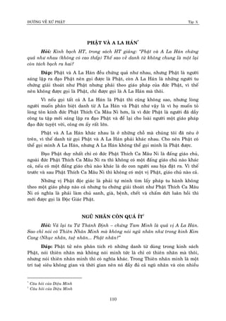 ÑÖÔØNG VEÀ XÖÙ PHAÄT Tập X
110
PHAÄT VAØ A LA HAÙN*
Hoûi: Kính baïch HT, trong saùch HT giaûng: ‚Phaät vaø A La Haùn chöùng
quaû nhö nhau (khoâng coù cao thaáp) Theá sao veà danh töø khoâng chung laø moät laïi
coøn taùch baïch ra hai?
Ñaùp: Phaät vaø A La Haùn ñeàu chöùng quaû nhö nhau, nhöng Phaät laø ngöôøi
saùng laäp ra ñaïo Phaät neân goïi ñöôïc laø Phaät, coøn A La Haùn laø nhöõng ngöôøi tu
chöùng giaûi thoaùt nhö Phaät nhöng phaûi theo giaùo phaùp cuûa ñöùc Phaät, vì theá
neân khoâng ñöôïc goïi laø Phaät, chæ ñöôïc goïi laø A La Haùn maø thoâi.
Vì neáu goïi taát caû A La Haùn laø Phaät thì cuõng khoâng sao, nhöng loøng
ngöôøi muoán phaân bieät danh töø A La Haùn vaø Phaät nhö vaäy laø vì hoï muoán toû
loøng toân kính ñöùc Phaät Thích Ca Maâu Ni hôn, laø vì ñöùc Phaät laø ngöôøi ñaõ daày
coâng tu taäp môùi saùng laäp ra ñaïo Phaät vaø ñeå laïi cho loaøi ngöôøi moät giaùo phaùp
ñaïo ñöùc tuyeät vôøi, coâng ôn aáy raát lôùn.
Phaät vaø A La Haùn khaùc nhau laø ôû nhöõng choã maø chuùng toâi ñaõ neâu ôû
treân, vì theá danh töø goïi Phaät vaø A La Haùn phaûi khaùc nhau. Cho neân Phaät coù
theå goïi mình A La Haùn, nhöng A La Haùn khoâng theå goïi mình laø Phaät ñöôïc.
Ñaïo Phaät duy nhaát chæ coù ñöùc Phaät Thích Ca Maâu Ni laø ñaáng giaùo chuû,
ngoaøi ñöùc Phaät Thích Ca Maâu Ni ra thì khoâng coù moät ñaáng giaùo chuû naøo khaùc
caû, neáu coù moät ñaáng giaùo chuû naøo khaùc laø do con ngöôøi sau bòa ñaët ra. Vì theá
tröôùc vaø sau Phaät Thích Ca Maâu Ni thì khoâng coù moät vò Phaät, giaùo chuû naøo caû.
Nhöõng vò Phaät ñoäc giaùc laø phaûi töï mình tìm laáy phaùp tu haønh khoâng
theo moät giaùo phaùp naøo caû nhöng tu chöùng giaûi thoaùt nhö Phaät Thích Ca Maâu
Ni coù nghóa laø phaûi laøm chuû sanh, giaø, beänh, cheát vaø chaám döùt luaân hoài thì
môùi ñöôïc goïi laø Ñoäc Giaùc Phaät.
NGUÕ NHAÕN COØN QUAÙ ÍT†
Hoûi: Vaû laïi tu Töù Thaùnh Ñònh – chöùng Tam Minh laø quaû vò A La Haùn.
Sao chæ noùi coù Thieân Nhaõn Minh maø khoâng noùi nguõ nhaõn nhö trong kinh Kim
Cang (Nhuïc nhaõn, tueä nhaõn... Phaät nhaõn?‛
Ñaùp: Phaät töû neân phaân tích roõ nhöõng danh töø duøng trong kinh saùch
Phaät, noùi thieân nhaõn maø khoâng noùi minh töùc laø chæ coù thieân nhaõn maø thoâi,
nhöng noùi thieân nhaõn minh thì coù nghóa khaùc. Trong Thieân nhaõn minh laø moät
trí tueä sieâu khoâng gian vaø thôøi gian neân noù ñaày ñuû caû nguõ nhaõn vaø coøn nhieàu
*
Caâu hoûi cuûa Dieäu Minh
†
Caâu hoûi cuûa Dieäu Minh
 
