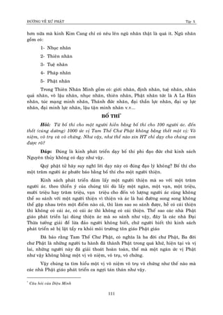 ÑÖÔØNG VEÀ XÖÙ PHAÄT Tập X
111
hôn nöõa maø kinh Kim Cang chæ coù neâu leân nguõ nhaõn thaät laø quaù ít. Nguõ nhaõn
goàm coù:
1- Nhuïc nhaõn
2- Thieân nhaõn
3- Tueä nhaõn
4- Phaùp nhaõn
5- Phaät nhaõn
Trong Thieân Nhaõn Minh goàm coù: giôùi nhaõn, ñònh nhaõn, tueä nhaõn, nhaân
quaû nhaõn, voâ laäu nhaõn, nhuïc nhaõn, thieân nhaõn, Phaät nhaõn töùc laø A La Haùn
nhaõn, tuùc maïng minh nhaõn, Thaùnh ñöùc nhaõn, ñaïi thaàn löïc nhaõn, ñaïi uy löïc
nhaõn, ñaïi minh löïc nhaõn, laäu taän minh nhaõn v.v...
BOÁ THÍ*
Hoûi: Töø boá thí cho moät ngöôøi hieàn baèng boá thí cho 100 ngöôøi aùc. ñeán
theát (cuùng döôøng) 1000 öùc vò Tam Theá Chö Phaät khoâng baèng theát moät vò: Voâ
nieäm, voâ truï vaø voâ chöùng. Nhö vaäy, nhö theá naøo xin HT chæ daïy cho chuùng con
ñöôïc roõ?
Ñaùp: Ñuùng laø kinh phaùt trieån daïy boá thí phi ñaïo ñöùc chöù kinh saùch
Nguyeân thuûy khoâng coù daïy nhö vaäy.
Quyù phaät töû haõy suy nghó lôøi daïy naøy coù ñuùng ñaïo lyù khoâng? Boá thí cho
moät traêm ngöôøi aùc phöôùc baùo baèng boá thí cho moät ngöôøi thieän.
Kinh saùch phaùt trieån daùm laáy moät ngöôøi thieän maø so vôùi moät traêm
ngöôøi aùc. theo thieån yù cuûa chuùng toâi duø laáy moät ngaøn, moät vaïn, moät trieäu,
möôøi trieäu hay traêm trieäu, vaïn trieäu cho ñeán voâ löôïng ngöôøi aùc cuõng khoâng
theå so saùnh vôùi moät ngöôøi thieän vì thieän vaø aùc laø hai ñöôøng song song khoâng
theå gaëp nhau treân moät ñieåm naøo caû, thì laøm sao so saùnh ñöôïc, heã coù caùi thieän
thì khoâng coù caùi aùc, coù caùi aùc thì khoâng coù caùi thieän. Theá sao caùc nhaø Phaät
giaùo phaùt trieån laïi duøng thieän aùc maø so saùnh nhö vaäy, ñaây laø caùc nhaø Ñaïi
Thöøa töôûng giaûi ñeå löøa ñaûo ngöôøi khoâng bieát, chöù ngöôøi bieát thì kinh saùch
phaùt trieån seõ bò laät taåy ra khoûi moâi tröôøng toân giaùo Phaät giaùo
Ñaõ baûo raèng Tam Theá Chö Phaät, coù nghóa laø ba ñôøi chö Phaät, Ba ñôøi
chö Phaät laø nhöõng ngöôøi tu haønh ñaõ thaønh Phaät trong quaù khöù, hieän taïi vaø vò
lai, nhöõng ngöôøi naøy ñaõ giaûi thoaùt hoaøn toaøn, theá maø moät ngaøn öùc vò Phaät
nhö vaäy khoâng baèng moät vò voâ nieäm, voâ truï, voâ chöùng.
Vaäy chuùng ta tìm hieåu moät vò voâ nieäm voâ truï voâ chöùng nhö theá naøo maø
caùc nhaø Phaät giaùo phaùt trieån ca ngôïi taùn thaùn nhö vaäy.
*
Caâu hoûi cuûa Dieäu Minh
 