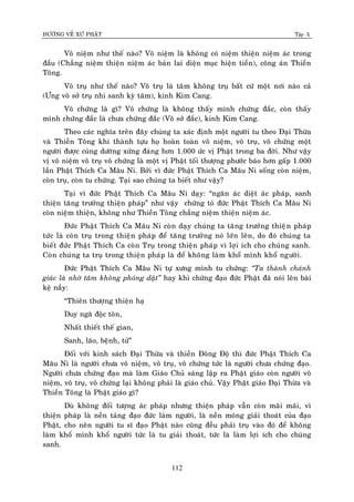 ÑÖÔØNG VEÀ XÖÙ PHAÄT Tập X
112
Voâ nieäm nhö theá naøo? Voâ nieäm laø khoâng coù nieäm thieän nieäm aùc trong
ñaàu (Chaúng nieäm thieän nieäm aùc baûn lai dieän muïc hieän tieàn), coâng aùn Thieàn
Toâng.
Voâ truï nhö theá naøo? Voâ truï laø taâm khoâng truï baát cöù moät nôi naøo caû
(Öng voâ sôû truï nhi sanh kyø taâm), kinh Kim Cang.
Voâ chöùng laø gì? Voâ chöùng laø khoâng thaáy mình chöùng ñaéc, coøn thaáy
mình chöùng ñaéc laø chöa chöùng ñaéc (Voâ sôû ñaéc), kinh Kim Cang.
Theo caùc nghóa treân ñaây chuùng ta xaùc ñònh moät ngöôøi tu theo Ñaïi Thöøa
vaø Thieàn Toâng khi thaønh töïu hoï hoaøn toaøn voâ nieäm, voâ truï, voâ chöùng moät
ngöôøi ñöôïc cuùng döôøng xöùng ñaùng hôn 1.000 öùc vò Phaät trong ba ñôøi. Nhö vaäy
vò voâ nieäm voâ truï voâ chöùng laø moät vò Phaät toái thöôïng phöôùc baùo hôn gaáp 1.000
laàn Phaät Thích Ca Maâu Ni. Bôûi vì ñöùc Phaät Thích Ca Maâu Ni soáng coøn nieäm,
coøn truï, coøn tu chöùng. Taïi sao chuùng ta bieát nhö vaäy?
Taïi vì ñöùc Phaät Thích Ca Maâu Ni daïy: “ngaên aùc dieät aùc phaùp, sanh
thieän taêng tröôûng thieän phaùp” nhö vaäy chöùng toû ñöùc Phaät Thích Ca Maâu Ni
coøn nieäm thieän, khoâng nhö Thieàn Toâng chaúng nieäm thieän nieäm aùc.
Ñöùc Phaät Thích Ca Maâu Ni coøn daïy chuùng ta taêng tröôûng thieän phaùp
töùc laø coøn truï trong thieän phaùp ñeå taêng tröôûng noù lôùn leân, do ñoù chuùng ta
bieát ñöùc Phaät Thích Ca coøn Truï trong thieän phaùp vì lôïi ích cho chuùng sanh.
Coøn chuùng ta truï trong thieän phaùp laø ñeå khoâng laøm khoå mình khoå ngöôøi.
Ñöùc Phaät Thích Ca Maâu Ni töï xöng mình tu chöùng: ‚Ta thaønh chaùnh
giaùc laø nhôø taâm khoâng phoùng daät‛ hay khi chöùng ñaïo ñöùc Phaät ñaõ noùi leân baøi
keä naày:
“Thieân thöôïng thieän haï
Duy ngaõ ñoäc toân,
Nhaát thieát theá gian,
Sanh, laõo, beänh, töû”
Ñoái vôùi kinh saùch Ñaïi Thöøa vaø thieàn Ñoâng Ñoä thì ñöùc Phaät Thích Ca
Maâu Ni laø ngöôøi chöa voâ nieäm, voâ truï, voâ chöùng töùc laø ngöôøi chöa chöùng ñaïo.
Ngöôøi chöa chöùng ñaïo maø laøm Giaùo Chuû saùng laäp ra Phaät giaùo coøn ngöôøi voâ
nieäm, voâ truï, voâ chöùng laïi khoâng phaûi laø giaùo chuû. Vaäy Phaät giaùo Ñaïi Thöøa vaø
Thieàn Toâng laø Phaät giaùo gì?
Duø khoâng ñoái töôïng aùc phaùp nhöng thieän phaùp vaãn coøn maõi maõi, vì
thieän phaùp laø neàn taûng ñaïo ñöùc laøm ngöôøi, laø neàn moùng giaûi thoaùt cuûa ñaïo
Phaät, cho neân ngöôøi tu só ñaïo Phaät naøo cuõng ñeàu phaûi truï vaøo ñoù ñeå khoâng
laøm khoå mình khoå ngöôøi töùc laø tu giaûi thoaùt, töùc laø laøm lôïi ích cho chuùng
sanh.
 
