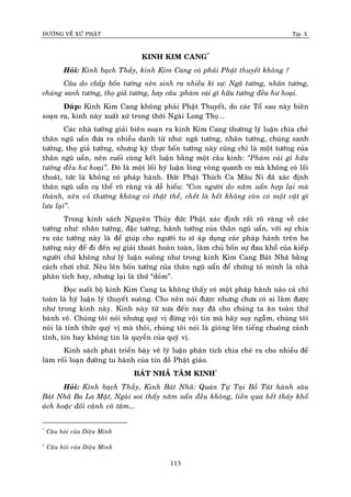 ÑÖÔØNG VEÀ XÖÙ PHAÄT Tập X
113
KINH KIM CANG*
Hoûi: Kính baïch Thaày, kinh Kim Cang coù phaûi Phaät thuyeát khoâng ?
Caâu do chaáp boán töôùng neân sinh ra nhieàu kì söï: Ngaõ töôùng, nhaân töôùng,
chuùng sanh töôùng, thoï giaû töôùng, hay caâu :phaøm caùi gì höõu töôùng ñeàu hö hoaïi.
Ñaùp: Kinh Kim Cang khoâng phaûi Phaät Thuyeát, do caùc Toå sau naøy bieân
soaïn ra, kinh naøy xuaát xöù trong thôøi Ngaøi Long Thoï...
Caùc nhaø töôûng giaûi bieân soaïn ra kinh Kim Cang thöôøng lyù luaän chia cheû
thaân nguõ uaån ñöa ra nhieàu danh töø nhö: ngaõ töôùng, nhaân töôùng, chuùng sanh
töôùng, thoï giaû töôùng, nhöng kyø thöïc boán töôùng naøy cuõng chæ laø moät töôùng cuûa
thaân nguõ uaån, neân cuoái cuøng keát luaän baèng moät caâu kinh: ‚Phaøm caùi gì höõu
töôùng ñeàu hö hoaïi‛. Ñoù laø moät loái hyù luaän loøng voøng quanh co maø khoâng coù loái
thoaùt, töùc laø khoâng coù phaùp haønh. Ñöùc Phaät Thích Ca Maâu Ni ñaõ xaùc ñònh
thaân nguõ uaån cuï theå roõ raøng vaø deã hieåu: ‚Con ngöôøi do naêm uaån hôïp laïi maø
thaønh, neân voâ thöôøng khoâng coù thaät theå, cheát laø heát khoâng coøn coù moät vaät gì
löu laïi‛.
Trong kinh saùch Nguyeân Thuûy ñöùc Phaät xaùc ñònh raát roõ raøng veà caùc
töôùng nhö: nhaân töôùng, ñaëc töôùng, haønh töôùng cuûa thaân nguõ uaån, vôùi söï chia
ra caùc töôùng naøy laø ñeå giuùp cho ngöôøi tu só aùp duïng caùc phaùp haønh treân ba
töôùng naøy ñeå ñi ñeán söï giaûi thoaùt hoaøn toaøn, laøm chuû boán söï ñau khoå cuûa kieáp
ngöôøi chöù khoâng nhö lyù luaän suoâng nhö trong kinh Kim Cang Baùt Nhaõ baèng
caùch chôi chöõ. Neâu leân boán töôùng cuûa thaân nguõ uaån ñeå chöùng toû mình laø nhaø
phaân tích hay, nhöng laïi laø thöù “doûm”.
Ñoïc suoát boä kinh Kim Cang ta khoâng thaáy coù moät phaùp haønh naøo caû chæ
toaøn laø hyù luaän lyù thuyeát suoâng. Cho neân noùi ñöôïc nhöng chöa coù ai laøm ñöôïc
nhö trong kinh naøy. Kinh naøy töø xöa ñeán nay ñaõ cho chuùng ta aên toaøn thöù
baùnh veõ. Chuùng toâi noùi nhöng quyù vò ñöøng voäi tin maø haõy suy ngaãm, chuùng toâi
noùi laø tænh thöùc quyù vò maø thoâi, chuùng toâi noùi laø gioùng leân tieáng chuoâng caûnh
tænh, tin hay khoâng tin laø quyeàn cuûa quyù vò.
Kinh saùch phaùt trieån baøy veõ lyù luaän phaân tích chia cheû ra cho nhieàu ñeå
laøm roái loaïn ñöôøng tu haønh cuûa tín ñoà Phaät giaùo.
BAÙT NHAÕ TAÂM KINH†
Hoûi: Kính baïch Thaày, Kinh Baùt Nhaõ: Quaùn Töï Taïi Boà Taùt haønh saâu
Baùt Nhaõ Ba La Maät, Ngaøi soi thaáy naêm uaån ñeàu khoâng, lieàn qua heát thaûy khoå
aùch hoaëc ñoái caûnh voâ taâm...
*
Caâu hoûi cuûa Dieäu Minh
†
Caâu hoûi cuûa Dieäu Minh
 