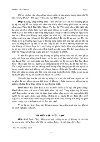 ÑÖÔØNG VEÀ XÖÙ PHAÄT Tập X
114
Taát caû nhöõng caâu phaùp ñoù coù ñoàng nhaát vôùi caâu phaùp höôùng taâm nhö lyù
taùc yù trong ÑVXP - HT daïy: ‚Taâm nhö cuïc ñaát‛ khoâng ?
Ñaùp: Khoâng, phaùp höôùng taâm ‚Taâm nhö cuïc ñaát‛ laø moät phöông phaùp
töï kyû aùm thò ñeå reøn luyeän noäi taâm cuûa mình, chöù khoâng phaûi moät lôøi suoâng
nhö trong Taâm Kinh Baùt Nhaõ ‚Quaùn Töï Taïi Boà Taùt haønh thaâm Baùt Nhaõ Ba
La Maät ña thôøi chieáu kieán nguõ uaån giai khoâng, ñoä nhaát thieát khoå aùch‛. Caâu
kinh naøy laø caâu kinh nhaät tuïng haèng ngaøy trong caùc chuøa khoâng coù ngaøy naøo
maø tu só Phaät giaùo khoâng tuïng nieäm caâu kinh naøy, theá maø nhöõng ngöôøi tuïng
nieäm caâu kinh naøy coù bao giôø heát khoå aùch chöa ? Töø caùc Toå xa xöa cho ñeán caùc
Thaày hieän giôø khoâng ngaøy naøo laø khoâng tuïng nieäm, theá maø nguõ uaån coù khoâng
ñaâu, noù ñang haønh haï caùc Toå vaø caùc Thaày ñuû thöù tai hoïa, nhö vaäy kinh chæ noùi
chöù khoâng coù haønh ñöôïc laø vì noù khoâng coù phaùp haønh. Coøn phaùp höôùng taâm
töï kyû aùm thò laø moät phaùp moân thöïc haønh noù ñaõ mang ñeán keát quaû chuùng ta
thaáy roõ raøng, khi chuùng ta giöõ gìn giôùi luaät nghieâm chænh.
Vì theá hai phaùp moân naøy khoâng coù gioáng nhau chuùt naøo caû, moät phaùp
moân noùi ñöôïc maø khoâng haønh ñöôïc, noù laø moät trieát hoïc taùnh khoâng, (hyù luaän
cuûa Long Thoï) coøn moät phaùp noùi ñöôïc laøm ñöôïc, noù laø moät neàn ñaïo ñöùc nhaân
baûn - nhaân quaû cuûa loaøi ngöôøi, noù khoâng phaûi laø trieát hoïc, maø laø ñaïo ñöùc hoïc.
Noù laø moät moân hoïc, ñöa ra nhöõng haønh ñoäng soáng haèng ngaøy ñeå con ngöôøi aùp
duïng vaøo ñôøi soáng maø khoâng traùi vôùi qui luaät töï nhieân cuûa baûn chaát con ngöôøi.
Cho neân caøng aùp duïng vaøo ñôøi soáng thì caøng thích thuù hôn nhieàu vì noù mang
laïi haïnh phuùc vaø söï an vui cho caù nhaân vaø taäp theå.
Noùi ñeán ñaïo ñöùc laø noùi ñeán söï soáng an laønh cuûa moãi con ngöôøi, vì theá
noù phaûi laø moät phaùp moân cuï theå thöïc teá, khoâng lyù luaän quanh co, khoâng töôûng
giaûi ra nhöõng ñieàu tröøu töôïng aûo giaùc khoâng thaät.
Haønh thaâm Baùt Nhaõ Ba La Maät ña thôøi chieáu kieán nguõ uaån giai khoâng.
Haønh thaâm nhö theá naøo? Chieáu kieán nhö theá naøo? Tuïng nieäm hay laø quaùn
xeùt? Tuïng nieäm thì caùc chuøa ñaõ töøng tuïng nieäm haèng ngaøy, coøn quaùn chieáu thì
ngöôøi ta ñaõ quaùn chieáu quaù nhieàu, nhöng ai laø ngöôøi ñaõ ñoä ñöôïc khoå aùch?
Ngöôøi ta ñaõ thöïc hieän naèm loøng nhöõng caâu kinh naøy, nhöng tìm thaáy söï giaûi
thoaùt trong taâm thì chöa coù ai caû. Taïi sao vaäy?
Vì noù laø moät trieát hoïc, moät lyù luaän suoâng cuûa nhöõng nhaø hoïc giaû, khoâng
coù kinh nghieäm tu haønh.
VOÂ KHOÅ, TAÄP, DIEÄT, ÑAÏO*
Hoûi: Kính baïch Thaày, khoâng coù ngaõ, khoâng coù ta vaø khoâng coù caùi cuûa
ta, neáu quaùn chieáu ñöôïc nhö theá thì môùi coù luaän: voâ khoå, taäp, dieät, ñaïo.
*
Caâu hoûi cuûa Dieäu Minh
 