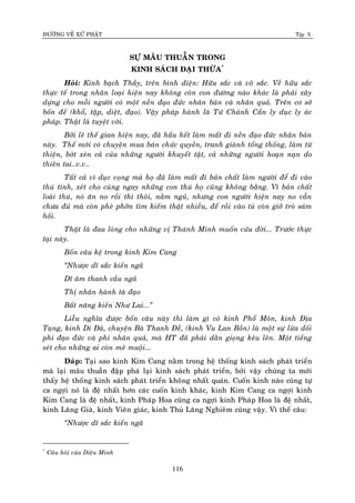 ÑÖÔØNG VEÀ XÖÙ PHAÄT Tập X
116
SÖÏ MAÂU THUAÃN TRONG
KINH SAÙCH ÑAÏI THÖØA*
Hoûi: Kinh baïch Thaày, treân bình dieän: Höõu saéc vaø voâ saéc. Veà höõu saéc
thöïc teá trong nhaân loaïi hieän nay khoâng coøn con ñöôøng naøo khaùc laø phaûi xaây
döïng cho moãi ngöôøi coù moät neàn ñaïo ñöùc nhaân baûn vaø nhaân quaû. Treân cô sôû
boán ñeá (khoå, taäp, dieät, ñaïo). Vaäy phaùp haønh laø Töù Chaùnh Caàn ly duïc ly aùc
phaùp. Thaät laø tuyeät vôøi.
Bôûi leõ theá gian hieän nay, ñaõ haàu heát laøm maát ñi neàn ñaïo ñöùc nhaân baûn
naøy. Theá môùi coù chuyeän mua baùn chöùc quyeàn, tranh giaønh toång thoáng, laøm töø
thieän, bôùt xeùn caû cuûa nhöõng ngöôøi khuyeát taät, caû nhöõng ngöôøi hoaïn naïn do
thieân tai..v.v..
Taát caû vì duïc voïng maø hoï ñaõ laøm maát ñi baûn chaát laøm ngöôøi ñeå ñi vaøo
thuù tính, xeùt cho cuøng ngay nhöõng con thuù hoï cuõng khoâng baèng. Vì baûn chaát
loaøi thuù, noù aên no roài thì thoâi, naèm nguû, nhöng con ngöôøi hieän nay no vaãn
chöa ñuû maø coøn pheø phôõn tìm kieám thaät nhieàu, ñeå roài vaøo tuø coøn giôû troø saùm
hoái.
Thaät laø ñau loøng cho nhöõng vò Thaùnh Minh muoán cöùu ñôøi... Tröôùc thöïc
taïi naøy.
Boán caâu keä trong kinh Kim Cang
‚Nhöôïc dó saéc kieán ngaõ
Dó aâm thanh caàu ngaõ
Thò nhaân haønh taø ñaïo
Baát naêng kieán Nhö Lai...‛
Lieãu nghóa ñöôïc boán caâu naøy thì laøm gì coù kinh Phoå Moân, kinh Ñòa
Taïng, kinh Di Ñaø, chuyeän Baø Thanh Ñeà, (kinh Vu Lan Boàn) laø moät söï löøa doái
phi ñaïo ñöùc vaø phi nhaân quaû, maø HT ñaõ phaûi daèn gioïng keâu leân. Moät tieáng
seùt cho nhöõng ai coøn meâ muoäi...
Ñaùp: Taïi sao kinh Kim Cang naèm trong heä thoáng kinh saùch phaùt trieån
maø laïi maâu thuaãn ñaäp phaù laïi kinh saùch phaùt trieån, bôûi vaäy chuùng ta môùi
thaáy heä thoáng kinh saùch phaùt trieån khoâng nhaát quaùn. Cuoán kinh naøo cuõng töï
ca ngôïi noù laø ñeä nhaát hôn caùc cuoán kinh khaùc, kinh Kim Cang ca ngôïi kinh
Kim Cang laø ñeä nhaát, kinh Phaùp Hoa cuõng ca ngôïi kinh Phaùp Hoa laø ñeä nhaát,
kinh Laêng Giaø, kinh Vieân giaùc, kinh Thuû Laêng Nghieâm cuõng vaäy. Vì theá caâu:
‚Nhöôïc dó saéc kieán ngaõ
*
Caâu hoûi cuûa Dieäu Minh
 