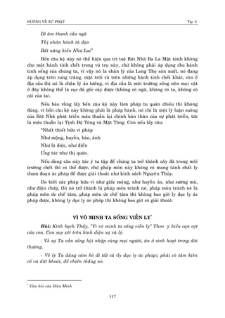 ÑÖÔØNG VEÀ XÖÙ PHAÄT Tập X
117
Dó aâm thanh caàu ngaõ
Thò nhaân haønh taø ñaïo
Baát naêng kieán Nhö Lai‛
Boán caâu keä naøy noù theå hieän qua trí tueä Baùt Nhaõ Ba La Maät taùnh khoâng
cho moät haønh tinh cheát trong vuõ truï naøy, chöù khoâng phaûi aùp duïng cho haønh
tinh soáng cuûa chuùng ta, vì vaäy noù laø chaân lyù cuûa Long Thoï saûn xuaát, noù ñang
aùp duïng treân cung traêng, maët trôøi vaø treân nhöõng haønh tinh cheát khaùc, coøn ôû
ñòa caàu thì noù laø chaân lyù aûo töôûng, vì ñòa caàu laø moâi tröôøng soáng neân moïi vaät
ôû ñaây khoâng theå laø cuïc ñaù goác caây ñöôïc (khoâng coù ngaõ, khoâng coù ta, khoâng coù
caùi cuûa ta).
Neáu baûo raèng laáy boán caâu keä naøy laøm phaùp tu quaùn chieáu thì khoâng
ñuùng, vì boán caâu keä naøy khoâng phaûi laø phaùp haønh, noù chæ laø moät lyù luaän suoâng
cuûa Baùt Nhaõ phaùt trieån maâu thuaãn laïi chính baûn thaân cuûa söï phaùt trieån, töùc
laø maâu thuaãn laïi Tònh Ñoä Toâng vaø Maät Toâng. Coøn neáu laáy caâu:
“Nhaát thieát höõu vi phaùp
Nhö moäng, huyeãn, baøo, aûnh
Nhö loä dieäc, nhö ñieån
Öng taùc nhö thò quaùn.
Neáu duøng caâu naøy taùc yù tu taäp ñeå chuùng ta trôû thaønh caây ñaù trong moâi
tröôøng cheát thì coù theå ñöôïc, chöù phaùp moân naøy khoâng coù mang taùnh chaát ly
tham ñoaïn aùc phaùp ñeå ñöôïc giaûi thoaùt nhö kinh saùch Nguyeân Thuûy.
Do bieát caùc phaùp höõu vi nhö giaác moäng, nhö huyeãn aûo, nhö söông muø,
nhö ñieän chôùp, thì noù trôû thaønh laø phaùp moân traùnh neù, phaùp moân traùnh neù laø
phaùp moân öùc cheá taâm, phaùp moân öùc cheá taâm thì khoâng bao giôø ly duïc ly aùc
phaùp ñöôïc, khoâng ly duïc ly aùc phaùp thì khoâng bao giôø coù giaûi thoaùt.
VÌ VOÂ MINH TA SOÁNG VIEÃN LY*
Hoûi: Kính baïch Thaày, ‚Vì voâ minh ta soáng vieãn ly‛ Theo yù hieåu caïn côït
cuûa con. Con suy xeùt treân bình dieän söï vaø lyù.
- Veà söï Ta vaãn soáng hoäi nhaäp cuøng moïi ngöôøi, aên ôû sinh hoaït trong ñôøi
thöôøng.
- Veà lyù Ta duõng caûm boû ñi taát caû (ly duïc ly aùc phaùp), phaûi coù taâm kieân
coá vaø döùt khoaùt, ñeå chieán thaéng noù.
*
Caâu hoûi cuûa Dieäu Minh
 