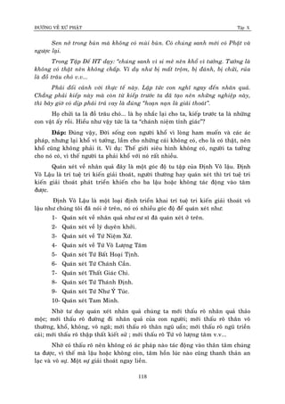 ÑÖÔØNG VEÀ XÖÙ PHAÄT Tập X
118
Sen nôû trong buøn maø khoâng coù muøi buøn. Coù chuùng sanh môùi coù Phaät vaø
ngöôïc laïi.
Trong Taäp Ñeá HT daïy: ‚chuùng sanh vì si meâ neân khoå vì töôûng. Töôûng laø
khoâng coù thaät neân khoâng chaáp. Ví duï nhö bò maát troäm, bò ñaùnh, bò chöûi, ruûa
laø ñoà traâu choù v.v...
Phaûi ñoái caûnh vôùi thöïc teá naøy. Laäp töùc con nghó ngay ñeán nhaân quaû.
Chaúng phaûi kieáp naøy maø coøn töø kieáp tröôùc ta ñaõ taïo neân nhöõng nghieäp naøy,
thì baây giôø coù dòp phaûi traû vay laø ñuùng ‚hoaïn naïn laø giaûi thoaùt‛.
Hoï chöûi ta laø ñoà traâu choù... laø hoï nhaéc laïi cho ta, kieáp tröôùc ta laø nhöõng
con vaät aáy roài. Hieåu nhö vaäy töùc laø ta “chaùnh nieäm tænh giaùc”?
Ñaùp: Ñuùng vaäy, Ñôøi soáng con ngöôøi khoå vì loøng ham muoán vaø caùc aùc
phaùp, nhöng laïi khoå vì töôûng, laàm cho nhöõng caùi khoâng coù, cho laø coù thaät, neân
khoå cuõng khoâng phaûi ít. Ví duï: Theá giôùi sieâu hình khoâng coù, ngöôøi ta töôûng
cho noù coù, vì theá ngöôøi ta phaûi khoå vôùi noù raát nhieàu.
Quaùn xeùt veà nhaân quaû ñaây laø moät goùc ñoä tu taäp cuûa Ñònh Voâ laäu. Ñònh
Voâ Laäu laø trí tueä tri kieán giaûi thoaùt, ngöôøi thöôøng hay quaùn xeùt thì trí tueä tri
kieán giaûi thoaùt phaùt trieån khieán cho ba laäu hoaëc khoâng taùc ñoäng vaøo taâm
ñöôïc.
Ñònh Voâ Laäu laø moät loaïi ñònh trieån khai trí tueä tri kieán giaûi thoaùt voâ
laäu nhö chuùng toâi ñaõ noùi ôû treân, noù coù nhieàu goùc ñoä ñeå quaùn xeùt nhö:
1- Quaùn xeùt veà nhaân quaû nhö cö só ñaõ quaùn xeùt ôû treân.
2- Quaùn xeùt veà lyù duyeân khôûi.
3- Quaùn xeùt veà Töù Nieäm Xöù.
4- Quaùn xeùt veà Töù Voâ Löôïng Taâm
5- Quaùn xeùt Töù Baát Hoaïi Tònh.
6- Quaùn xeùt Töù Chaùnh Caàn.
7- Quaùn xeùt Thaát Giaùc Chi.
8- Quaùn xeùt Töù Thaùnh Ñònh.
9- Quaùn xeùt Töù Nhö YÙù Tuùc.
10- Quaùn xeùt Tam Minh.
Nhôø tö duy quaùn xeùt nhaân quaû chuùng ta môùi thaáu roõ nhaân quaû thaûo
moäc; môùi thaáu roõ ñöôøng ñi nhaân quaû cuûa con ngöôøi; môùi thaáu roõ thaân voâ
thöôøng, khoå, khoâng, voâ ngaõ; môùi thaáu roõ thaân nguõ uaån; môùi thaáu roõ nguõ trieàn
caùi; môùi thaáu roõ thaäp thaát kieát söû ; môùi thaáu roõ Töù voâ löôïng taâm v.v...
Nhôø coù thaáu roõ neân khoâng coù aùc phaùp naøo taùc ñoäng vaøo thaân taâm chuùng
ta ñöôïc, vì theá maø laäu hoaëc khoâng coøn, taâm hoàn luùc naøo cuõng thanh thaûn an
laïc vaø voâ söï. Moät söï giaûi thoaùt ngay lieàn.
 