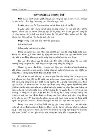 ÑÖÔØNG VEÀ XÖÙ PHAÄT Tập X
119
SAÙT SANH MAØ KHOÂNG TOÄI*
Hoûi: Kính baïch Thaày, gieát nhöõng con vaät phaù haïi, hoaëc keû aùc... (chuoät
boï saâu kieán...) HT daïy laø khoâng toäi? Con ñaët nghi vaán.
1- Neáu naëng, do lôïi ích cho rieâng mình (loøng ích kyû, ñoá kò...
2- Neáu nheï, baûn thaân mình laøm nhöng mang laïi lôïi ích cho nhieàu
ngöôøi. Theâm vaøo ñoù mình chöa ly duïc ly aùc phaùp. Moät nhaân quaû raát coâng lyù
vaø coâng baèng, thì traùnh sao khoûi khoâng bò chi phoái? Khôûi nieäm gieát laø chòu
nhaân moät haønh ñoäng roài. Nhaân quaû vaäy maø.
Ñaùp: Trong Giôùi luaät cuûa Phaät coù hai nghóa:
1- Laø ñöùc haïnh
2- Laø phaùp luaät nghieâm caám.
Ñöùng treân giôùi luaät cuûa Phaät maø noùi thì giôùi luaät laø phaùp luaät nhaân quaû.
Phaùp luaät nhaân quaû luoân luoân aùp duïng cho muoân loaøi vaïn vaät treân haønh tinh
naøy raát bình ñaúng khoâng coù moät phaùp luaät naøo bình ñaúng hôn ñöôïc.
Khi noùi ñeán nhaân quaû laø phaûi noùi ñeán moâi tröôøng soáng, heã noùi moâi
tröôøng soáng thì phaûi noùi ñeán moät ñaïo luaät coâng baèng vaø coâng lyù.
Chuoät, boï, saâu, raày, kieán... laø moät loaøi ñoäng vaät nhö bao nhieâu loaøi ñoäng
vaät khaùc, trong ñoù coù con ngöôøi, chuùng cuõng coù moät söï soáng nhö bao nhieâu söï
soáng khaùc, chuùng cuõng bieát ñau khoå, bieát sôï cheát...
Vì theá voâ côù maø chuùng ta xaâm phaïm ñeán ñôøi soáng cuûa chuùng vaø coøn
tìm chuùng gieát haïi thì duø laø moät con kieán, con truøng, con deá v.v.......vaãn bò
keát toäi naëng cuõng nhö gieát moät maïng ngöôøi, ñoù laø phaùp luaät nhaân quaû ñònh
toäi, coù ñònh toäi nhö vaäy môùi laø moät ñaïo luaät coâng baèng, ngöôïc laïi chuùng xaâm
chieám vaøo ñôøi soáng cuûa chuùng ta phaù haïi muøa maøng do coâng lao cuûa chuùng ta
laøm ra baèng moà hoâi nöôùc maét, vì theá chuùng ta coù quyeàn baûo veä söï soáng cuûa
chuùng ta baèng caùch phaûi dieät tröø keû aùc ñeå töï veä khoâng nhöõng rieâng cho
chuùng ta maø coøn bao nhieâu loaøi vaät khaùc nöõa, luaät nhaân quaû phaûi coâng baèng
treân vaán ñeà naøy. Vì loaøi saâu boï chuoät ñang phaù hoaïi muøa maøng vaø ñang gieát
ngöôøi vaø gieát caùc loaøi vaät khaùc, chuùng ta vaø caùc loaøi vaät khaùc seõ bò cheát ñoùi.
Ñöùng treân coâng lyù nhöõng loaøi saâu boï coân truøng chuoät v.v... coù toäi troäm
cöôùp vaø coá saùt loaøi ngöôøi vaø loaøi vaät khaùc, toäi aáy laø toäi töû hình, nhö vaäy chuùng
ta gieát caùc loaøi saâu boï chuoät ñeå töï veä baûo toaøn söï soáng cuûa mình vaø caùc loaøi
vaät khaùc thì baát cöù moät phaùp luaät naøo chuùng ta cuõng ñeàu laø ngöôøi voâ toäi.
*
Caâu hoûi cuûa Dieäu Minh
 