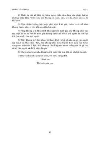 ÑÖÔØNG VEÀ XÖÙ PHAÄT Tập X
12
2/ Muoán tu taäp xaû taâm thì haèng ngaøy chaùu neân duøng caâu phaùp höôùng
thöôøng nhaéc taâm: ‚Taâm nhö ñaát khoâng coù tham, saân, si nöõa, tham saân si laø
khoå ñau‛.
3/ Ngoài thieàn khoâng baét buoäc phaûi ngoài kieát giaø, thieàn laø ôû choã taâm
khoâng tham, saân, si chöù khoâng phaûi choã ngoài.
4/ Soáng khoâng laøm khoå mình khoå ngöôøi laø xuaát gia, chöù khoâng phaûi caïo
toùc, maëc aùo ca sa môùi laø xuaát gia; khoâng laøm khoå mình khoå ngöôøi laø laøm lôïi
ích cho mình, cho moïi ngöôøi.
5/ Thaày khoâng bieát boùi khoa. Vì thoaùt khoå vaø lôïi ích cho mình cho ngöôøi
maø mình tin theo ñaïo Phaät, chöù khoâng phaûi bieát chuyeän tieàn kieáp cuûa mình
vöõng môùi nieàm tin ôû ñaïo. Bieát chuyeän tieàn kieáp cuûa mình chaúng ích lôïi gì cho
mình cho ngöôøi, vì ñoù laø vieäc ñaõ qua.
6/ Chuyeän hieán xaùc cho khoa hoïc laø moät vieäc laøm toát, coù ích lôïi cho ñôøi.
Thaêm vaø chuùc chaùu maïnh khoûe, vui töôi, tu taäp toát.
Kính thö
Thaày cuûa caùc con
 
