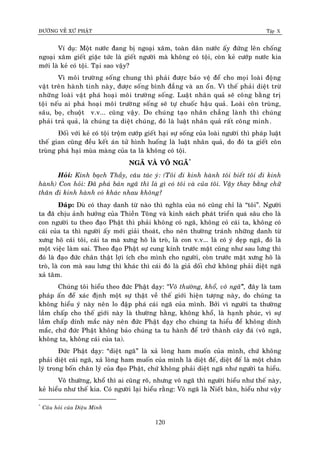 ÑÖÔØNG VEÀ XÖÙ PHAÄT Tập X
120
Ví duï: Moät nöôùc ñang bò ngoaïi xaâm, toaøn daân nöôùc aáy ñöùng leân choáng
ngoaïi xaâm gieát giaëc töùc laø gieát ngöôøi maø khoâng coù toäi, coøn keû cöôùp nöôùc kia
môùi laø keû coù toäi. Taïi sao vaäy?
Vì moâi tröôøng soáng chung thì phaûi ñöôïc baûo veä ñeå cho moïi loaøi ñoäng
vaät treân haønh tinh naøy, ñöôïc soáng bình ñaúng vaø an oån. Vì theá phaûi dieät tröø
nhöõng loaøi vaät phaù hoaïi moâi tröôøng soáng. Luaät nhaân quaû seõ coâng baèng trò
toäi neáu ai phaù hoaïi moâi tröôøng soáng seõ töï chuoác haäu quaû. Loaøi coân truøng,
saâu, boï, chuoät v.v... cuõng vaäy. Do chuùng taïo nhaân chaúng laønh thì chuùng
phaûi traû quaû, laø chuùng ta dieät chuùng, ñoù laø luaät nhaân quaû raát coâng minh.
Ñoái vôùi keû coù toäi troäm cöôùp gieát haïi söï soáng cuûa loaøi ngöôøi thì phaùp luaät
theá gian cuõng ñeàu keát aùn töû hình huoáng laø luaät nhaân quaû, do ñoù ta gieát coân
truøng phaù haïi muøa maøng cuûa ta laø khoâng coù toäi.
NGAÕ VAØ VOÂ NGAÕ*
Hoûi: Kính baïch Thaày, caâu taùc yù: (Toâi ñi kinh haønh toâi bieát toâi ñi kinh
haønh) Con hoûi: Ñaõ phaù baûn ngaõ thì laø gì coù toâi vaø cuûa toâi. Vaäy thay baèng chöõ
thaân ñi kinh haønh coù khaùc nhau khoâng?
Ñaùp: Duø coù thay danh töø naøo thì nghóa cuûa noù cuõng chæ laø “toâi”. Ngöôøi
ta ñaõ chòu aûnh höôûng cuûa Thieàn Toâng vaø kinh saùch phaùt trieån quaù saâu cho laø
con ngöôøi tu theo ñaïo Phaät thì phaûi khoâng coù ngaõ, khoâng coù caùi ta, khoâng coù
caùi cuûa ta thì ngöôøi aáy môùi giaûi thoaùt, cho neân thöôøng traùnh nhöõng danh töø
xöng hoâ caùi toâi, caùi ta maø xöng hoâ laø troø, laø con v.v... laø coù yù deïp ngaõ, ñoù laø
moät vieäc laøm sai. Theo ñaïo Phaät söï cung kính tröôùc maët cuõng nhö sau löng thì
ñoù laø ñaïo ñöùc chaân thaät lôïi ích cho mình cho ngöôøi, coøn tröôùc maët xöng hoâ laø
troø, laø con maø sau löng thì khaùc thì caùi ñoù laø giaû doái chöù khoâng phaûi dieät ngaõ
xaû taâm.
Chuùng toâi hieåu theo ñöùc Phaät daïy: ‚Voâ thöôøng, khoå, voâ ngaõ‛õ, ñaây laø tam
phaùp aán ñeå xaùc ñònh moät söï thaät veà theá giôùi hieän töôïng naøy, do chuùng ta
khoâng hieåu yù naøy neân lo ñaäp phaù caùi ngaõ cuûa mình. Bôûi vì ngöôøi ta thöôøng
laàm chaáp cho theá giôùi naøy laø thöôøng haèng, khoâng khoå, laø haïnh phuùc, vì söï
laàm chaáp dính maéc naøy neân ñöùc Phaät daïy cho chuùng ta hieåu ñeå khoâng dính
maéc, chöù ñöùc Phaät khoâng baûo chuùng ta tu haønh ñeå trôû thaønh caây ñaù (voâ ngaõ,
khoâng ta, khoâng caùi cuûa ta).
Ñöùc Phaät daïy: “dieät ngaõ” laø xaû loøng ham muoán cuûa mình, chöù khoâng
phaûi dieät caùi ngaõ, xaû loøng ham muoán cuûa mình laø dieät ñeá, dieät ñeá laø moät chaân
lyù trong boán chaân lyù cuûa ñaïo Phaät, chöù khoâng phaûi dieät ngaõ nhö ngöôøi ta hieåu.
Voâ thöôøng, khoå thì ai cuõng roõ, nhöng voâ ngaõ thì ngöôøi hieåu nhö theá naøy,
keû hieåu nhö theá kia. Coù ngöôøi laïi hieåu raèng: Voâ ngaõ laø Nieát baøn, hieåu nhö vaäy
*
Caâu hoûi cuûa Dieäu Minh
 