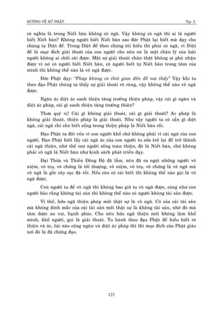 ÑÖÔØNG VEÀ XÖÙ PHAÄT Tập X
121
coù nghóa laø trong Nieát baøn khoâng coù ngaõ. Vaäy khoâng coù ngaõ thì ai laø ngöôøi
bieát Nieát baøn? Khoâng ngöôøi bieát Nieát baøn sao ñöùc Phaät laïi bieát maø daïy cho
chuùng ta Dieät ñeá. Trong Dieät ñeá theo chuùng toâi hieåu thì phaûi coù ngaõ, vì Dieät
ñeá laø muïc ñích giaûi thoaùt cuûa con ngöôøi cho neân noù laø moät chaân lyù cuûa loaøi
ngöôøi khoâng ai choái caõi ñöôïc. Moät söï giaûi thoaùt chaân thaät khoâng ai phuû nhaän
ñöôïc vì noù coù ngöôøi bieát Nieát baøn, coù ngöôøi bieát töï Nieát baøn trong taâm cuûa
mình thì khoâng theå naøo laø voâ ngaõ ñöôïc.
Ñöùc Phaät daïy: ‚Phaùp khoâng coù thôøi gian ñeán ñeå maø thaáy‛ Vaäy khi tu
theo ñaïo Phaät chuùng ta thaáy söï giaûi thoaùt roõ raøng, vaäy khoâng theå naøo voâ ngaõ
ñöôïc.
Ngaên aùc dieät aùc sanh thieän taêng tröôûng thieän phaùp, vaäy caùi gì ngaên vaø
dieät aùc phaùp, caùi gì sanh thieän taêng tröôûng thieän?
Thöa quyù vò! Caùi gì khoâng giaûi thoaùt, caùi gì giaûi thoaùt? Aùc phaùp laø
khoâng giaûi thoaùt, thieän phaùp laø giaûi thoaùt. Nhö vaäy ngöôøi tu coù caàn gì dieät
ngaõ, caùi ngaõ chæ caàn bieát soáng trong thieän phaùp laø Nieát baøn roài.
Ñaïo Phaät ra ñôøi voán vì con ngöôøi khoå chöù khoâng phaûi vì caùi ngaõ cuûa con
ngöôøi. Ñaïo Phaät bieát laáy caùi ngaõ aùc cuûa con ngöôøi tu söûa trôû laïi ñeå trôû thaønh
caùi ngaõ thieän, nhôø theá con ngöôøi soáng toaøn thieän, ñoù laø Nieát baøn, chöù khoâng
phaûi voâ ngaõ laø Nieát baøn nhö kinh saùch phaùt trieån daïy.
Ñaïi Thöøa vaø Thieàn Ñoâng Ñoä ñaõ laàm, neân ñaõ ca ngôïi nhöõng ngöôøi voâ
nieäm, voâ truï, voâ chöùng laø toái thöôïng, voâ nieäm, voâ truï, voâ chöùng laø voâ ngaõ maø
voâ ngaõ laø goác caây cuïc ñaù roài. Neáu coøn coù caùi bieát thì khoâng theå naøo goïi laø voâ
ngaõ ñöôïc.
Con ngöôøi tu ñeå voâ ngaõ thì khoâng bao giôø tu voâ ngaõ ñöôïc, cuõng nhö con
ngöôøi baûo raèng khoâng taøi saûn thì khoâng theå naøo coù ngöôøi khoâng taøi saûn ñöôïc.
Vì theá, höõu ngaõ thieän phaùp môùi thaät söï laø voâ ngaõ. Coù cuûa caûi taøi saûn
maø khoâng dính maéc cuûa caûi taøi saûn môùi thaät söï laø khoâng taøi saûn, nhôø ñoù maø
taâm döôïc an vui, haïnh phuùc. Cho neân höõu ngaõ thieän môùi khoâng laøm khoå
mình, khoå ngöôøi, goïi laø giaûi thoaùt. Tu haønh theo ñaïo Phaät ñeå hieåu bieát roõ
thieän vaø aùc, luùc naøo cuõng ngaên vaø dieät aùc phaùp thì thì muïc ñích cuûa Phaät giaùo
nôi ñoù laø ñaõ chöùng ñaïo.
 