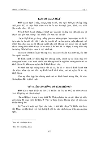 ÑÖÔØNG VEÀ XÖÙ PHAÄT Tập X
122
LUÏC ÑOÄ BA LA MAÄT*
Hoûi: Kính baïch Thaày, trong phaùp haønh, neáu ngoài kieát giaø thaúng löng
thôøi gian 30’, coù thöïc hieän ñöôïc saùu ba la maät khoâng? (giôùi, ñònh, tueä, tinh
taán, nhaãn nhuïc, boá thí)
Neáu ñi kinh haønh nhieàu, voâ tình daøy ñaïp leân nhöõng con vaät nhoû xíu, coù
phaïm vaøo giôùi saùt khoâng? (noù nhieàu laém raát khoù traùnh).
Ñaùp: Ngoài kieát giaø löng thaúng giöõ taâm khoâng nieäm thieän nieäm aùc thì ñoù
laø tu saùu ba la maät roài, bôûi vì saùu ba la maät keå ra cho nhieàu, nghe cho vui chöù
chính baûn chaát cuûa noù laø khoâng (ngöôøi cho maø khoâng bieát mình cho vaø ngöôøi
nhaän khoâng bieát mình nhaän thì ñoù môùi laø boá thí Ba La Maät), Nhöõng ñieàu naøy
laø nhöõng ñieàu hyù luaän, toaøn laø thöù baùnh veõ.
Cho neân töø xöa ñeán giôø khoâng coù ai tu saùu ñoä ba la maät ñöôïc caû, chæ löøa
ñaûo ngöôøi maø thoâi.
Ñi kinh haønh sôï daãm ñaïp leân chuùng sanh, chính söï sôï daãm ñaïp leân
chuùng sanh môùi laø ñi kinh haønh, coøn khoâng sôï daãm ñaïp leân chuùng sanh maø ñi
kinh haønh thì khoâng coù nghóa laø ñi kinh haønh nöõa.
Voâ tình saùt haïi chuùng sanh vaãn coù toäi, do coù toäi neân ñi kinh haønh raát
caån thaän, nhö vaäy môùi thaät söï kinh haønhø tænh thöùc, môùi coù nghóa laø tu taäp
kinh haønh.
Nhôø sôï daãm ñaïp leân chuùng sanh maø ñi kinh haønh ñuùng ñaén, ñi kinh
haønh ñuùng ñaén laø tænh thöùc.
TÖÙ THIEÀN COÙ GIOÁNG VOÂ TAÂM KHOÂNG†
?
Hoûi: Kính baïch Thaày, tu ñeán Töù Thieàn: xaû laïc, xaû khoå, xaû nieäm thanh
tònh. Coù gioáng voâ taâm khoâng?
Ñaùp: Khoâng, trong traïng thaùi Töù Thieàn chuùng ta coù moät taâm löïc sieâu
vieät duøng ñeå thöïc hieän Töù Nhö YÙ Tuùc vaø Tam Minh, khoâng phaûi voâ taâm nhö
Thieàn Ñoâng Ñoä.
Töù Thieàn laø moät loaïi ñònh cuûa thaân, vì theá khi nhaäp Töù Thieàn thì thaân
baát ñoäng, hôi thôû tònh chæ, hôi thôû tònh chæ thì caùc haønh trong thaân ñeàu ngöng
nghæ.
*
Caâu hoûi cuûa Dieäu Minh
†
Caâu hoûi cuûa Dieäu Minh
 