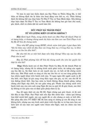 ÑÖÔØNG VEÀ XÖÙ PHAÄT Tập X
123
Voâ taâm laø moät loaøi thieàn ñònh cuûa Ñaïi Thöøa vaø Thieàn Ñoâng Ñoä, vì theá
thaân noù khoâng ñònh töùc laø thaân coøn hoaït ñoäng (coøn thôû ra, voâ), Thaân khoâng
ñònh thì khoâng theå naøo thöïc hieän Töù Nhö YÙ Tuùc vaø Tam Minh ñöôïc. Neáu khoâng
thöïc hieän ñöôïc Töù Nhö YÙ Tuùc vaø Tam Minh thì khoâng bao giôø laøm chuû sanh,
giaø, beänh, cheát vaø chaám döùt taùi sanh luaân hoài.
ÑÖÙC PHAÄT ÑAÕ THAØNH PHAÄT
TÖØ VOÂ LÖÔÏNG KIEÁP COÙ ÑUÙNG KHOÂNG*
?
Hoûi: Kính baïch Thaày, trong nhieàu kinh noùi: Ñöùc Phaät ñaõ thaønh Phaät töø
voâ löôïng kieáp, vì thöông chuùng sanh thò hieän vaøo laøm con vua Tònh Phaïn ôû coõi
Sa Baø ñeå hoùa ñoä chuùng sanh.
Theo nhö HT giaûng trong ÑVXP, chính nieäm tænh giaùc ôû giai ñoaïn boán
‚khi boû thaân naøy (cheát) ñi ñaàu thai vaøo trong thai meï, ôû trong thai meï, ra khoûi
thai meï vaø lôùn leân ñeàu bieát‛.
Ñaõ nhö theá thì coù nhôù bieát ñöôïc tieàn kieáp khoâng? Nhö vaäy sao luùc ñaàu
Phaät coøn tu sai?
Hay do Phaät phöông tieän ñeå hoùa ñoä chuùng sanh cho neân luùc quyeàn luùc
thaät laø nhö theá?
Ñaùp: Nhieàu kinh noùi veà ñöùc Phaät Thích Ca Maâu Ni ñaõ thaønh Phaät töø
voâ löôïng kieáp, nhöng ñoù laø nhöõng kinh saùch phaùt trieån, do töôûng cuûa ngöôøi
sau bòa ñaët ra. Söï thaät luoân coù söùc maïnh cuûa noù, vaø lòch söû ñaõ chöùng minh
ñieàu naøy. Ñöùc Phaät sanh ra cuõng coù cha meï lôùn leân coù vôï con cuõng gioáng nhö
bao nhieâu ngöôøi khaùc treân haønh tinh naøy. Vì ngao ngaùn ñôøi ngöôøi sanh ra ñeå
thoï khoå, neân Ngaøi töø giaõ cung vaøng ñieän ngoïc cha giaø, vôï treû, con thô ñeå ñi
tìm ñöôøng thoaùt khoå. Sau bao naêm tu haønh khoâng ñuùng chaùnh phaùp, töôûng
chöøng nhö Ngaøi saép cheát, boû xaùc giöõa röøng giaø. Phöôùc cuûa chuùng sanh treân
haønh tinh naøy coøn neân cuoái cuøng Ngaøi ñaõ tìm ra moät loái ñi giaûi thoaùt, maø thôøi
aáy khoâng coù toân giaùo naøo coù ñöôïc giaùo phaùp chaân lyù aáy.
Sau 49 ngaøy döôùi coäi caây Boà Ñeà, Ngaøi chöùng quaû giaûi thoaùt, töø ñoù môùi
baét ñaàu coù ñaïo Phaät. Ñaïo Phaät moät neàn ñaïo ñöùc nhaân baûn - nhaân quaû khoâng
laøm khoå mình khoå ngöôøi, maø con ngöôøi ñaõ coù saün nhöng coù maáy ai bieát ñeán.
Baøi phaùp ñaàu tieân TÖÙ DIEÄU ÑEÁ ñaõ laøm saùng toû nhöõng gì con ñaõ töøng coù maø
khoâng bieát, nhöng sau naøy kinh saùch phaùt trieån bòa ñaët ra vaø boùp meùo laøm sai
leäch lòch söû cuûa moät con ngöôøi toaøn thieän nhö Ngaøi, moät aân nhaân cuûa loaøi
ngöôøi.
*
Caâu hoûi cuûa Dieäu Minh
 