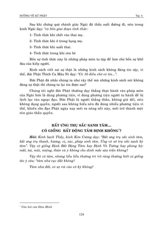 ÑÖÔØNG VEÀ XÖÙ PHAÄT Tập X
124
Sau khi chöùng quaû chaùnh giaùc Ngaøi ñaõ thaáu suoát ñöôøng ñi, neân trong
kinh Ngaøi daïy: ‚coù boán giai ñoaïn tænh thöùc:
1- Tænh thöùc khi cheát vaøo thai meï.
2- Tænh thöùc khi ôû trong buïng meï.
3- Tænh thöùc khi xuaát thai.
4- Tænh thöùc trong khi coøn beù
Boán söï tænh thöùc naøy laø nhöõng phaùp moân tu taäp ñeå laøm chuû boán söï khoå
ñau cuûa kieáp ngöôøi.
Kinh saùch vieát sai söï thaät laø nhöõng kinh saùch khoâng ñaùng tin caäy, vì
theá, ñöùc Phaät Thích Ca Maâu Ni daïy: ‚Coù 10 ñieàu chôù coù tin...‛.
Ñöùc Phaät ñaõ nhaéc chuùng ta nhö vaäy theá maø nhöõng kinh saùch noùi khoâng
ñuùng söï thaät thì chuùng ta laïi tin ñöôïc sao?
Chuùng toâi nghó ñöùc Phaät thöôøng daïy thaúng thöïc haønh vaøo phaùp moân
cuûa Ngaøi hôn laø duøng phöông tieän, vì duøng phöông tieän ngöôøi tu haønh deã bò
leäch laïc vaøo ngoaïi ñaïo. Ñöùc Phaät laø ngöôøi thaúng thaén, khoâng giaû doái, neân
khoâng duïng quyeàn, ngöôøi sau khoâng hieåu neân ñaõ duøng nhieàu phöông tieän vì
theá, khieán cho ñaïo Phaät ngaøy nay môùi ra noâng noãi naøy, môùi trôû thaønh moät
toân giaùo thaàn quyeàn.
BAÁT ÖNG TRUÏ SAÉC SANH TAÂM....
COÙ GIOÁNG BAÁT ÑOÄNG TAÂM ÑÒNH KHOÂNG*
?
Hoûi: Kính baïch Thaày, kinh Kim Cöông daïy: ‚Baát öng truï saéc sinh taâm,
baát öng truï thanh, höông, vò, xuùc, phaùp sinh taâm. Öng voâ sôû truï nhi sanh kyø
taâm‛. Vaäy coù gioáng Ñònh Baát Ñoäng Taâm hay Ñònh Voâ Töôùng hay phoøng hoä:
maét, tai, muõi, mieäng, thaân vaø yù khoâng cho dính maéc saùu traàn khoâng?
Vaäy thì voâ taâm, nhöng lieãu lieãu thöôøng tri (roõ raøng thöôøng bieát coù gioáng
taùc yù caâu: ‚taâm nhö cuïc ñaát khoâng?
Taâm nhö ñaát, coù sôï rôi vaøo voâ kyù khoâng?
*
Caâu hoûi cuûa Dieäu Minh
 