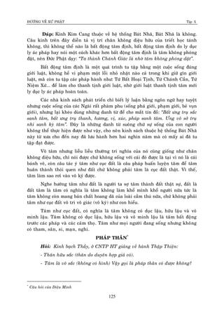 ÑÖÔØNG VEÀ XÖÙ PHAÄT Tập X
125
Ñaùp: Kinh Kim Cang thuoäc veà heä thoáng Baùt Nhaõ, Baùt Nhaõ laø khoâng.
Caâu kinh treân ñaây dieãn taû vò trí chaân khoâng dieäu höõu cuûa trieát hoïc taùnh
khoâng, thì khoâng theå naøo laø baát ñoäng taâm ñònh, baát ñoäng taâm ñònh do ly duïc
ly aùc phaùp hay noùi moät caùch khaùc hôn baát ñoäng taâm ñònh laø taâm khoâng phoùng
ñaät, neân Ñöùc Phaät daïy: ‚Ta thaønh Chaùnh Giaùc laø nhôø taâm khoâng phoùng daät‛.
Baát ñoäng taâm ñònh laø moät quaù trình tu taäp baèng moät cuoäc soáng ñuùng
giôùi luaät, khoâng heà vi phaïm moät loãi nhoû nhaët naøo caû trong khi giöõ gìn giôùi
luaät, maøø coøn tu taäp caùc phaùp haønh nhö: Töù Baát Hoaïi Tònh, Töù Chaùnh Caàn, Töù
Nieäm Xöù... ñeå laøm cho thanh tònh giôùi luaät, nhôø giôùi luaät thanh tònh taâm môùi
ly duïc ly aùc phaùp hoaøn toaøn.
Caùc nhaø kinh saùch phaùt trieån chæ bieát lyù luaän baèng ngoân ngöõ hay tuyeät
nhöng cuoäc soáng cuûa caùc Ngaøi raát phaøm phu (soáng phaù giôùi, phaïm giôùi, beû vuïn
giôùi), nhöng laïi kheùo duøng nhöõng danh töø ñeå che maét tín ñoà: ‚Baát öng truï saéc
sanh taâm, baát öng truï thanh, höông, vò, xuùc, phaùp sanh taâm. Öng voâ sôû truï
nhi sanh kyø taâm‛. Ñaây laø nhöõng danh töø suoâng chöù söï soáng cuûa con ngöôøi
khoâng theå thöïc hieän ñöôïc nhö vaäy, cho neân kinh saùch thuoäc heä thoáng Baùt Nhaõ
naøy töø xöa cho ñeán nay ñaõ löu haønh hôn hai nghìn naêm maø coù maáy ai ñaõ tu
taäp ñaït ñöôïc.
Voâ taâm nhöng lieãu lieãu thöôøng tri nghóa cuûa noù cuõng gioáng nhö chaân
khoâng dieäu höõu, chæ noùi ñöôïc chöù khoâng soáng vôùi caùi ñoù ñöôïc laø taïi vì noù laø caùi
baùnh veõ, coøn caâu taùc yù taâm nhö cuïc ñaát laø caâu phaùp huaán luyeän taâm ñeå taâm
huaân thaønh thoùi quen nhö ñaát chöù khoâng phaûi taâm laø cuïc ñaát thaät. Vì theá,
taâm laøm sao rôi vaøo voâ kyù ñöôïc.
Nghe höôùng taâm nhö ñaát laø ngöôøi ta sôï taâm thaønh ñaát thaät söï, ñaát laø
ñaát taâm laø taâm coù nghóa laø taâm khoâng laøm khoå mình khoå ngöôøi nöõa töùc laø
taâm khoâng coøn mang baûn chaát hoang daõ cuûa loaøi caàm thuù nöõa, chöù khoâng phaûi
taâm nhö cuïc ñaát voâ tri voâ giaùc (voâ kyù) nhö con hieåu.
Taâm nhö cuïc ñaát, coù nghóa laø taâm khoâng coù duïc laäu, höõu laäu vaø voâ
minh laäu. Taâm khoâng coù duïc laäu, höõu laäu vaø voâ minh laäu laø taâm baát ñoäng
tröôùc caùc phaùp vaø caùc caûm thoï. Taâm nhö moïi ngöôøi ñang soáng nhöng khoâng
coù tham, saân, si, maïn, nghi.
PHAÙP THAÂN*
Hoûi: Kính baïch Thaày, ôû CNTP HT giaûng veà haønh Thaäp Thieän:
- Thaân höõu saéc (thaân do duyeân hôïp giaû coù).
- Taâm laø voâ saéc (khoâng coù hình) Vaäy goïi laø phaùp thaân coù ñöôïc khoâng?
*
Caâu hoûi cuûa Dieäu Minh
 