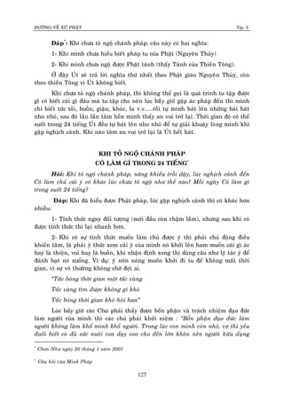 ÑÖÔØNG VEÀ XÖÙ PHAÄT Tập X
127
Ñaùp*
: Khi chöa toû ngoä chaùnh phaùp, caâu naøy coù hai nghóa:
1- Khi mình chöa hieåu bieát phaùp tu cuûa Phaät (Nguyeân Thuûy)
2- Khi mình chöa ngoä ñöôïc Phaät taùnh (thaáy Taùnh cuûa Thieàn Toâng).
ÔÛ ñaây UÙt seõ traû lôøi nghóa thöù nhaát theo Phaät giaùo Nguyeân Thuûy, coøn
theo thieàn Toâng vì UÙt khoâng bieát.
Khi chöa toû ngoä chaùnh phaùp, thì khoâng theå goïi laø quaù trình tu taäp ñöôïc
gì coù bieát caùi gì ñaâu maø tu taäp cho neân luùc baáây giôø gaëp aùc phaùp ñeán thì mình
chæ bieát töùc toái, buoàn, giaän, khoùc, la v.v.....roài töï mình haùt leân nhöõng baøi haùt
nho nhoû, sau ñoù laàn laàn taâm hoàn mình thaáy an vui trôû laïi. Thôøi gian ñoù coù theå
suoát trong 24 tieáng UÙt ñeàu töï haùt leân nho nhoû ñeå töï giaûi khuaây loøng mình khi
gaëp nghòch caûnh. Khi naøo taâm an vui trôû laïi laø UÙt heát haùt.
KHI TOÛ NGOÄ CHAÙNH PHAÙP
COÂ LAØM GÌ TRONG 24 TIEÁNG†
Hoûi: Khi toû ngoä chaùnh phaùp, naêng khieáu troãi daäy, luùc nghòch caûnh ñeán
Coâ laøm chuû caùi yù coù khaùc luùc chöa toû ngoä nhö theá naøo? Moãi ngaøy Coâ laøm gì
trong suoát 24 tieáng?
Ñaùp: Khi ñaõ hieåu ñöôïc Phaät phaùp, luùc gaëp nghòch caûnh thì coù khaùc hôn
nhieàu:
1- Tænh thöùc ngay ñoái töôïng (môùi ñaàu coøn chaäm laém), nhöng sau khi coù
ñöôïc tænh thöùc thì laïi nhanh hôn.
2- Khi coù söï tænh thöùc muoán laøm chuû ñöôïc yù thì phaûi chuû ñoäng ñieàu
khieån taâm, laø phaûi yù thöùc xem caùi yù cuûa mình noù khôûi leân ham muoán caùi gì aùc
hay laø thieän, vui hay laø buoàn, khi nhaän ñònh xong thì duøng caâu nhö lyù taùc yù ñeå
ñaùnh baït noù xuoáng. Ví duï: yù noân noùng muoán khôûi ñi tu ñeå khoâng maát thôøi
gian, vì söï voâ thöôøng khoâng chôø ñôïi ai.
‚Taác boùng thôøi gian moät taác vaøng
Taác vaøng tìm ñöôïc khoâng gì khoù
Taác boùng thôøi gian khoù hoûi han”
Luùc baáy giôø caùc Chuù phaûi thaáy ñöôïc boån phaän vaø traùch nhieäm ñaïo ñöùc
laøm ngöôøi cuûa mình thì caùc chuù phaûi khôûi nieäm : ‚Boån phaän ñaïo ñöùc laøm
ngöôøi khoâng laøm khoå mình khoå ngöôøi. Trong luùc con mình coøn nhoû, vôï thì yeáu
ñuoái bieát coù ñuû söùc nuoâi con daïy con cho ñeán lôùn khoân neân ngöôøi höõu duïng
*
Chôn Nhö ngaøy 20 thaùng 1 naêm 2001
†
Caâu hoûi cuûa Minh Phaùp
 