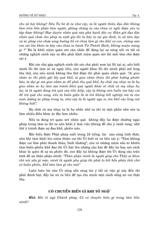 ÑÖÔØNG VEÀ XÖÙ PHAÄT Tập X
128
cho xaõ hoäi khoâng? Neáu Ta boû ñi tu nhö vaäy, ta laø ngöôøi thieáu ñaïo ñöùc khoâng
laøm troøn boån phaän laøm ngöôøi, phoûng chöøng ta vaøo chuøa coù ngoài ñöôïc yeân tu
taäp ñöôïc khoâng? Hay duyeân nhaân quaû naøy phaù haïnh ñoäc cö. Hieän giôø ñaïo ñöùc
nhaân quaû chöa cho pheùp ta xuaát gia thì ta haõy tu taïi gia ñình, lo xaû taâm duïc
vaø aùc phaùp coøn chöa xong huoáng hoà voâ chuøa laøm gì cho khoå vôï con, chöøng naøo
con caùi lôùn khoân ta haõy vaøo chuøa tu haønh Töù Thaùnh Ñònh, khoâng muoän maøng
gì ?‛ Ñoù laø khôûi nieäm quaùn xeùt caân nhaéc ñeå döøng laïi söï noâng noåi vaø taát caû
nhöõng nghòch caûnh xaûy ra ñeàu phaûi khôûi nieäm quaùn xeùt thì môùi laøm chuû ñöôïc
caùi yù.
Khi caùc chuù gaëp nghòch caûnh thì caùc chuù phaûi xem laïi loãi taïi ai, neáu bieát
mình loãi thì taâm seõ xaû ngay lieàn, coøn ngöôøi khaùc loãi thì mình phaûi môû loøng
tha thöù, coøn neáu mình khoâng tha thöù ñöôïc thì phaûi quaùn nhaân quaû: ‚Ai gieo
nhaân aùc thì phaûi gaët laáy quaû khoå, ai gieo nhaân thieän thì phaûi höôûng phöôùc
baùo, ta daïi gì maø gieo nhaân aùc ñeå phaûi thoï quaû khoå, hoï chöûi maï nhuïc ta laø hoï
gieo nhaân aùc hoï laøm sao traùnh khoûi quaû ngöôøi khaùc seõ chöûi vaø maï nhuïc hoï
laïi, ta laø ngöôøi ñang traû quaû cuûa tieàn kieáp, vaäy ta khoâng neân buoàn maø haõy vui
ñeå traû quaû cho xong, neáu ta buoàn giaän laø ta traû khoâng heát nghieäp maø ta coøn
nuoâi döôõng aùc phaùp trong ta, nhö vaäy ta laø ngöôøi ngu si, oâm khoå vaøo loøng maø
khoâng bieát‛.
Hoï chöûi vaø maï nhuïc ta laø hoï nhaéc nhôû ta chæ coù moät phaàn nhoû coøn ta
laøm nhieàu ñieàu khaùc aùc ñoäc hôn nhieàu.
Neáu ta duøng trí quaùn xeùt nhaân quaû khoâng ñaåy lui ñöôïc chöôùng ngaïi
phaùp trong taâm ta thì ta neân khôûi yù laøm vieäc khoâng ñeå cho yù raûnh rang, nhôø
theá yù traùnh ñöôïc söï ñau khoå, phieàn naõo.
Khi hieåu ñöôïc Phaät phaùp suoát trong 24 tieáng, luùc naøo cuõng tænh thöùc,
neân khi taâm khôûi leân nieäm thieän vui thì UÙt bieát roõ vaø lieàn taùc yù: “Taâm khoâng
ñöôïc vui laém phaûi thanh thaûn, bình thöôøng”, coøn coù nhöõng nieäm xaáu aùc khieán
taâm buoàn phieàn khoå ñau thì UÙt haùt leân nhöõng caâu haùt ñeå ñaåy lui hay noùi caùch
khaùc laø queân ñi söï öu phieàn ñoù, coøn ñaåy lui khoâng ñöôïc thì UÙt duøng caâu traán
tónh ñeå an thaân phaän mình: ‚Thaân phaän mình laø ngöôøi giuùp cho Thaày ai khen
cheâ noùi xaáu gì maëc, mình laø ngöôøi phuï giuùp thì phaûi lo heát boån phaän thoâi chôù
coù buoàn phieàn, khoå taâm laøm gì cho meät‛
Luoân luoân luùc naøo UÙt cuõng saün saøng taùc yù taát caû vieäc gì xaûy ñeán thì
phaûi ñaùnh baït, ñaåy lui noù ra lieàn ñeå taïo cho mình moät caûnh soáng an vui thaät
thuï.
COÙ CHUYEÅN BIEÁN GÌ KHI TOÛ NGOÄ*
Hoûi: Khi toû ngoä Chaùnh phaùp, Coâ coù chuyeån bieán gì trong taâm hoàn
mình?
 