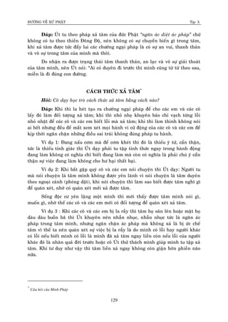 ÑÖÔØNG VEÀ XÖÙ PHAÄT Tập X
129
Ñaùp: UÙt tu theo phaùp xaû taâm cuûa ñöùc Phaät ‚ngaên aùc dieät aùc phaùp‛ chöù
khoâng coù tu theo thieàn Ñoâng Ñoä, neân khoâng coù söï chuyeån bieán gì trong taâm,
khi xaû taâm ñöôïc töùc ñaåy lui caùc chöôùng ngaïi phaùp laø coù söï an vui, thanh thaûn
vaø voâ söï trong taâm cuûa mình maø thoâi.
Do nhaän ra ñöôïc traïng thaùi taâm thanh thaûn, an laïc vaø voâ söï giaûi thoaùt
cuûa taâm mình, neân UÙt noùi: “Ai coù duyeân ñi tröôùc thì mình cuõng töø töø theo sau,
mieãn laø ñi ñuùng con ñöôøng.
CAÙCH THÖÙC XAÛ TAÂM*
Hoûi: Coâ daïy hoïc troø caùch thöùc xaû taâm baèng caùch naøo?
Ñaùp: Khi thì la heùt taïo ra chöôùng ngaïi phaùp ñeå cho caùc em vaø caùc coâ
laáy ñoù laøm ñoái töôïng xaû taâm; khi thì nhoû nheï khuyeân baûo chæ vaïch töøng loãi
nhoû nhaët ñeå caùc coâ vaø caùc em bieát loãi maø xaû taâm; khi thì laøm thinh khoâng noùi
ai heát nhöng ñeàu ñeå maét xem xeùt moïi haønh vi cöû ñoäng cuûa caùc coâ vaø caùc em ñeå
kòp thôøi ngaên chaën nhöõng ñieàu sai traùi khoâng ñuùng phaùp tu haønh.
Ví duï 1: Ñang naáu côm maø ñeå côm kheùt thì ñoù laø thieáu yù töù, caån thaän,
töùc laø thieáu tænh giaùc thì UÙt daïy phaûi tu taäp tænh thöùc ngay trong haønh ñoäng
ñang laøm khoâng coù nghóa chæ bieát ñang laøm maø coøn coù nghóa laø phaûi chuù yù caån
thaän söï vieäc ñang laøm khoâng cho hö haïi thaát baïi.
Ví duï 2: Khi baét gaëp quyù coâ vaø caùc em noùi chuyeän thì UÙt daïy: Ngöôøi tu
maø noùi chuyeän laø taâm mình khoâng ñöôïc yeân laønh vì noùi chuyeän laø taâm duyeân
theo ngoaïi caûnh (phoùng daät), khi noùi chuyeän thì laøm sao bieát ñöôïc taâm nghó gì
ñeå quaùn xeùt, nhôø coù quaùn xeùt môùi xaû ñöôïc taâm.
Soáng ñoäc cö yeân laëng moät mình thì môùi thaáy ñöôïc taâm mình noùi gì,
muoán gì, nhôø theá caùc coâ vaø caùc em môùi coù ñoái töôïng ñeå quaùn xeùt xaû taâm.
Ví duï 3 : Khi caùc coâ vaø caùc em bò la raày thì taâm hoï saân leân hoaëc maët hoï
daøu daøu buoàn baõ thì UÙt khuyeân neân nhaãn nhuïc, nhaãn nhuïc töùc laø ngaên aùc
phaùp trong taâm mình, nhöng ngaên chaën aùc phaùp maø khoâng xaû laø bò öùc cheá
taâm vì theá ta neân quaùn xeùt söï vieäc bò la raày laø do mình coù loãi hay ngöôøi khaùc
coù loãi neáu bieát mình coù loãi laø mình ñaõ xaû taâm ngay lieàn coøn neáu loãi cuûa ngöôøi
khaùc ñoù laø nhaân quaû ñôøi tröôùc hoaëc coâ UÙt thöû thaùch mình giuùp mình tu taäp xaû
taâm. Khi tö duy nhö vaäy thì taâm lieàn xaû ngay khoâng coøn giaän hôøn phieàn naõo
nöõa.
*
Caâu hoûi cuûa Minh Phaùp
 