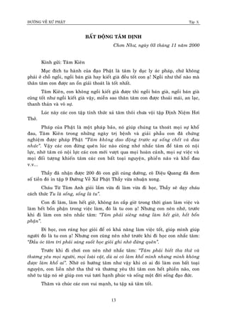 ÑÖÔØNG VEÀ XÖÙ PHAÄT Tập X
13
BAÁT ÑOÄNG TAÂM ÑÒNH
Chôn Nhö, ngaøy 03 thaùng 11 naêm 2000
Kính göûi: Taâm Kieân
Muïc ñích tu haønh cuûa ñaïo Phaät laø taâm ly duïc ly aùc phaùp, chöù khoâng
phaûi ôû choã ngoài, ngoài baùn giaø hay kieát giaø ñeàu toát con aï! Ngoài nhö theá naøo maø
thaân taâm con ñöôïc an oån giaûi thoaùt laø toát nhaát.
Taâm Kieân, con khoâng ngoài kieát giaø ñöôïc thì ngoài baùn giaø, ngoài baùn giaø
cuõng toát nhö ngoài kieát giaø vaäy, mieãn sao thaân taâm con ñöôïc thoaûi maùi, an laïc,
thanh thaûn vaø voâ söï.
Luùc naøy caùc con taäp tænh thöùc xaû taâm thoâi chöa voäi taäp Ñònh Nieäm Hôi
Thôû.
Phaùp cuûa Phaät laø moät phaùp baûo, noù giuùp chuùng ta thoaùt moïi söï khoå
ñau, Taâm Kieân trong nhöõng ngaøy trò beänh vaø giaûi phaãu con ñaõ chöùng
nghieäm ñöôïc phaùp Phaät ‚Taâm khoâng dao ñoäng tröôùc söï soáng cheát vaø ñau
nhöùc‛. Vaäy caùc con ñöøng queân luùc naøo cuõng nhôù nhaéc taâm ñeå taâm coù noäi
löïc, nhôø taâm coù noäi löïc caùc con môùi vöôït qua moïi hoaøn caûnh, moïi söï vieäc vaø
moïi ñoái töôïng khieán taâm caùc con baát toaïi nguyeän, phieàn naõo vaø khoå ñau
v.v...
Thaày ñaõ nhaän ñöôïc 200 ñoâ con göûi cuùng döôøng, coâ Dieäu Quang ñaõ ñem
soá tieàn ñoù in taäp 9 Ñöôøng Veà Xöù Phaät Thaày vöøa nhuaän xong.
Chaùu Töø Taâm Anh gioûi laém vöøa ñi laøm vöøa ñi hoïc, Thaày seõ daïy chaùu
caùch thöùc Tu laø soáng, soáng laø tu‛.
Con ñi laøm, laøm heát giôø, khoâng aên caép giôø trong thôøi gian laøm vieäc vaø
laøm heát boån phaän trong vieäc laøm, ñoù laø tu con aï! Nhöng con neân nhôù, tröôùc
khi ñi laøm con neân nhaéc taâm: ‚Taâm phaûi sieâng naêng laøm heát giôø, heát boån
phaän‛.
Ñi hoïc, con raùng hoïc gioûi ñeå coù khaû naêng laøm vieäc toát, giuùp mình giuùp
ngöôøi ñoù laø tu con aï! Nhöng con cuõng neân nhôù tröôùc khi ñi hoïc con nhaéc taâm:
‚Ñaàu oùc taâm trí phaûi saùng suoát hoïc gioûi ghi nhôù ñöøng queân‛.
Tröôùc khi ñi chôi con neân nhôù nhaéc taâm: ‚Taâm phaûi bieát tha thöù vaø
thöông yeâu moïi ngöôøi, moïi loaøi vaät, duø ai coù laøm khoå mình nhöng mình khoâng
ñöôïc laøm khoå ai‛. Nhôø coù höôùng taâm nhö vaäy khi coù ai ñoù laøm con baát toaïi
nguyeän, con lieàn nhôù tha thöù vaø thöông yeâu thì taâm con heát phieàn naõo, con
nhôù tu taäp noù seõ giuùp con vui töôi haïnh phuùc vaø soáng moät ñôøi soáng ñaïo ñöùc.
Thaêm vaø chuùc caùc con vui maïnh, tu taäp xaû taâm toát.
 