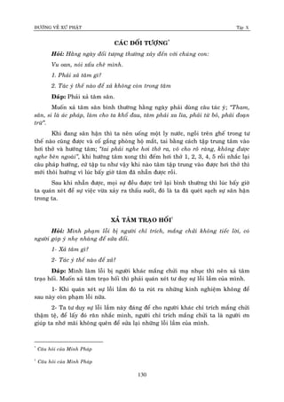 ÑÖÔØNG VEÀ XÖÙ PHAÄT Tập X
130
CAÙC ÑOÁI TÖÔÏNG*
Hoûi: Haèng ngaøy ñoái töôïng thöôøng xaûy ñeán vôùi chuùng con:
Vu oan, noùi xaáu cheâ mình.
1. Phaûi xaû taâm gì?
2. Taùc yù theá naøo ñeå xaû khoâng coøn trong taâm
Ñaùp: Phaûi xaû taâm saân.
Muoán xaû taâm saân bình thöôøng haèng ngaøy phaûi duøng caâu taùc yù; ‚Tham,
saân, si laø aùc phaùp, laøm cho ta khoå ñau, taâm phaûi xa lìa, phaûi töø boû, phaûi ñoaïn
tröø‛.
Khi ñang saân haän thì ta neân uoáng moät ly nöôùc, ngoài treân gheá trong tö
theá naøo cuõng ñöôïc vaø coá gaéng phoøng hoä maét, tai baèng caùch taäp trung taâm vaøo
hôi thôû vaø höôùng taâm; ‚tai phaûi nghe hôi thôû ra, voâ cho roõ raøng, khoâng ñöôïc
nghe beân ngoaøi‛, khi höôùng taâm xong thì ñeám hôi thôû 1, 2, 3, 4, 5 roài nhaéc laïi
caâu phaùp höôùng, cöù taäp tu nhö vaäy khi naøo taâm taäp trung vaøo ñöôïc hôi thôû thì
môùi thoâi höôùng vì luùc baáy giôø taâm ñaõ nhaãn ñöôïc roài.
Sau khi nhaãn ñöôïc, moïi söï ñeàu ñöôïc trôû laïi bình thöôøng thì luùc baáy giôø
ta quaùn xeùt ñeå söï vieäc vöøa xaûy ra thaáu suoát, ñoù laø ta ñaõ queùt saïch söï saân haän
trong ta.
XAÛ TAÂM TRAÏO HOÁI†
Hoûi: Mình phaïm loãi bò ngöôøi chæ trích, maéng chöûi khoâng tieác lôøi, coù
ngöôøi goùp yù nheï nhaøng ñeå söûa ñoåi.
1- Xaû taâm gì?
2- Taùc yù theá naøo ñeå xaû?
Ñaùp: Mình laøm loãi bò ngöôøi khaùc maéng chöûi maï nhuïc thì neân xaû taâm
traïo hoái. Muoán xaû taâm traïo hoái thì phaûi quaùn xeùt tö duy söï loãi laàm cuûa mình.
1- Khi quaùn xeùt söï loãi laàm ñoù ta ruùt ra nhöõng kinh nghieäm khoâng ñeå
sau naøy coøn phaïm loãi nöõa.
2- Ta tö duy söï loãi laàm naøy ñaùng ñeå cho ngöôøi khaùc chæ trích maéng chöûi
thaäm teä, ñeå laáy ñoù raên nhaéc mình, ngöôøi chæ trích maéng chöûi ta laø ngöôøi ôn
giuùp ta nhôù maõi khoâng queân ñeå söûa laïi nhöõng loãi laàm cuûa mình.
*
Caâu hoûi cuûa Minh Phaùp
†
Caâu hoûi cuûa Minh Phaùp
 