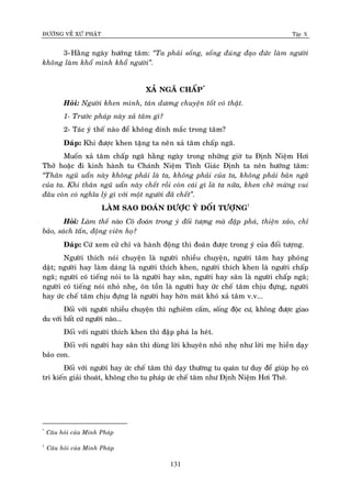 ÑÖÔØNG VEÀ XÖÙ PHAÄT Tập X
131
3-Haèng ngaøy höôùng taâm: ‚Ta phaûi soáng, soáng ñuùng ñaïo ñöùc laøm ngöôøi
khoâng laøm khoå mình khoå ngöôøi‛.
XAÛ NGAÕ CHAÁP*
Hoûi: Ngöôøi khen mình, taùn döông chuyeän toát coù thaät.
1- Tröôùc phaùp naøy xaû taâm gì?
2- Taùc yù theá naøo ñeå khoâng dính maéc trong taâm?
Ñaùp: Khi ñöôïc khen taëng ta neân xaû taâm chaáp ngaõ.
Muoán xaû taâm chaáp ngaõ haèng ngaøy trong nhöõng giôø tu Ñònh Nieäm Hôi
Thôû hoaëc ñi kinh haønh tu Chaùnh Nieäm Tænh Giaùc Ñònh ta neân höôùng taâm:
‚Thaân nguõ uaån naøy khoâng phaûi laø ta, khoâng phaûi cuûa ta, khoâng phaûi baûn ngaõ
cuûa ta. Khi thaân nguõ uaån naøy cheát roài coøn caùi gì laø ta nöõa, khen cheâ möøng vui
ñaâu coøn coù nghóa lyù gì vôùi moät ngöôøi ñaõ cheát‛.
LAØM SAO ÑOAÙN ÑÖÔÏC YÙ ÑOÁI TÖÔÏNG†
Hoûi: Laøm theá naøo Coâ ñoaùn trong yù ñoái töôïng maø ñaäp phaù, thieän xaûo, chæ
baûo, saùch taán, ñoäng vieân hoï?
Ñaùp: Cöù xem cöû chæ vaø haønh ñoäng thì ñoaùn ñöôïc trong yù cuûa ñoái töôïng.
Ngöôøi thích noùi chuyeän laø ngöôøi nhieàu chuyeän, ngöôøi taâm hay phoùng
daät; ngöôøi hay laøm daùng laø ngöôøi thích khen, ngöôøi thích khen laø ngöôøi chaáp
ngaõ; ngöôøi coù tieáng noùi to laø ngöôøi hay saân, ngöôøi hay saân laø ngöôøi chaáp ngaõ;
ngöôøi coù tieáng noùi nhoû nheï,ï oân toàn laø ngöôøi hay öùc cheá taâm chòu ñöïng, ngöôøi
hay öùc cheá taâm chòu ñöïng laø ngöôøi hay hôøn maùt khoù xaû taâm v.v...
Ñoái vôùi ngöôøi nhieàu chuyeän thì nghieâm caám, soáng ñoäc cö, khoâng ñöôïc giao
du vôùi baát cöù ngöôøi naøo...
Ñoái vôùi ngöôøi thích khen thì ñaäp phaù la heùt.
Ñoái vôùi ngöôøi hay saân thì duøng lôøi khuyeân nhoû nheï nhö lôøi meï hieàn daïy
baûo con.
Ñoái vôùi ngöôøi hay öùc cheá taâm thì daïy thöôøng tu quaùn tö duy ñeå giuùp hoï coù
tri kieán giaûi thoaùt, khoâng cho tu phaùp öùc cheá taâm nhö Ñònh Nieäm Hôi Thôû.
*
Caâu hoûi cuûa Minh Phaùp
†
Caâu hoûi cuûa Minh Phaùp
 