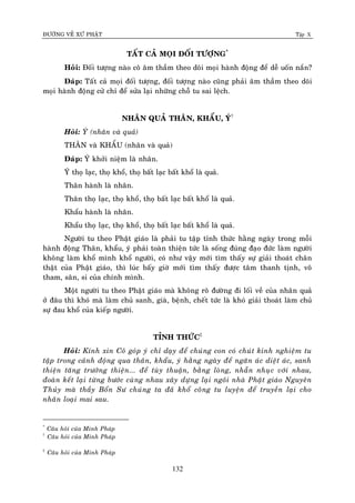 ÑÖÔØNG VEÀ XÖÙ PHAÄT Tập X
132
TAÁT CAÛ MOÏI ÑOÁI TÖÔÏNG*
Hoûi: Ñoái töôïng naøo coâ aâm thaàm theo doõi moïi haønh ñoäng ñeå deã uoán naén?
Ñaùp: Taát caû moïi ñoái töôïng, ñoái töôïng naøo cuõng phaûi aâm thaàm theo doõi
moïi haønh ñoäng cöû chæ ñeå söûa laïi nhöõng choã tu sai leäch.
NHAÂN QUAÛ THAÂN, KHAÅU, YÙ†
Hoûi: YÙ (nhaân vaø quaû)
THAÂN vaø KHAÅU (nhaân vaø quaû)
Ñaùp: YÙ khôûi nieäm laø nhaân.
YÙ thoï laïc, thoï khoå, thoï baát laïc baát khoå laø quaû.
Thaân haønh laø nhaân.
Thaân thoï laïc, thoï khoå, thoï baát laïc baát khoå laø quaû.
Khaåu haønh laø nhaân.
Khaåu thoï laïc, thoï khoå, thoï baát laïc baát khoå laø quaû.
Ngöôøi tu theo Phaät giaùo laø phaûi tu taäp tænh thöùc haèng ngaøy trong moãi
haønh ñoäng Thaân, khaåu, yù phaûi toaøn thieän töùc laø soáng ñuùng ñaïo ñöùc laøm ngöôøi
khoâng laøm khoå mình khoå ngöôøi, coù nhö vaäy môùi tìm thaáy söï giaûi thoaùt chaân
thaät cuûa Phaät giaùo, thì luùc baáy giôø môùi tìm thaáy ñöôïc taâm thanh tònh, voâ
tham, saân, si cuûa chính mình.
Moät ngöôøi tu theo Phaät giaùo maø khoâng roõ ñöôøng ñi loái veà cuûa nhaân quaû
ôû ñaâu thì khoù maø laøm chuû sanh, giaø, beänh, cheát töùc laø khoù giaûi thoaùt laøm chuû
söï ñau khoå cuûa kieáp ngöôøi.
TÆNH THÖÙC‡
Hoûi: Kính xin Coâ goùp yù chæ daïy ñeå chuùng con coù chuùt kinh nghieäm tu
taäp trong caûnh ñoäng qua thaân, khaåu, yù haèng ngaøy ñeå ngaên aùc dieät aùc, sanh
thieän taêng tröôûng thieän... ñeå tuøy thuaän, baèng loøng, nhaãn nhuïc vôùi nhau,
ñoaøn keát laïi töøng böôùc cuøng nhau xaây döïng laïi ngoâi nhaø Phaät giaùo Nguyeân
Thuûy maø thaày Boån Sö chuùng ta ñaõ khoå coâng tu luyeän ñeå truyeàn laïi cho
nhaân loaïi mai sau.
*
Caâu hoûi cuûa Minh Phaùp
†
Caâu hoûi cuûa Minh Phaùp
‡
Caâu hoûi cuûa Minh Phaùp
 