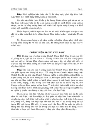 ÑÖÔØNG VEÀ XÖÙ PHAÄT Tập X
133
Ñaùp: Kinh nghieäm baûn thaân cuûa UÙt laø haèng ngaøy phaûi taäp tænh thöùc
ngay treân moãi haønh ñoäng thaân, khaåu, yù cuûa mình.
Caùc chuù neân bieát thaân, khaåu, yù laø ñöôøng ñi cuûa nhaân quaû, do ñoù ta tu
taäp tænh thöùc ngay treân ñoù laø ta ñaõ ngaên aùc dieät aùc, sanh thieän taêng tröôûng
thieän, töùc laø ta soáng khoâng laøm khoå mình khoå ngöôøi, soáng khoâng laøm khoå
mình khoå ngöôøi laø soáng ñoaøn keát.
Muoán ñöôïc vaäy chæ coù ngaên aùc dieät aùc maø thoâi. Muoán ngaên aùc dieät aùc thì
chæ coù tu taäp tænh thöùc treân nhöõng haønh ñoäng thaân, khaåu, y nhö treân UÙt ñaõ
noùiù
Vaäy haèng ngaøy chuùng ta coá gaéng tu taäp tænh thöùc nhöng phaûi caûnh giaùc
khoâng kheùo chuùng ta rôi vaøo öùc cheá taâm, ñaõ khoâng tænh thöùc maø laïi coøn voâ
minh hôn.
CHAÙNH NIEÄM TRONG VIEÄC LAØM*
Hoûi: Chuùng con coá gaéng tu taäp Chaùnh Nieäm Tænh Giaùc trong moïi luùc
ñi, ñöùng, naèm, ngoài vaø laøm vieäc v.v... Nhöng luùc noùi, luùc vieát, luùc tö duy quan
saùt moät vieäc gì thì töùc khaéc chaùnh nieäm maát ngay. Vaäy coù phaûi noùi, vieát, tö
duy luùc naøy taïm thôøi khoâng coù chaùnh nieäm coù ñuùng khoâng? Ñieàu naøy xin Coâ
daïy baûo thaät roõ.
Ñaùp: Caùc chuù neân chuù yù nhöõng danh töø: ‚Chaùnh Nieäm Tænh Giaùc‛, UÙt
xin giaûi nghóa cuûa nhöõng töø naøy - Veà phaùp haønh: Chaùnh Nieäm trong Baùt
Chaùnh Ñaïo laø lôùp thöù baûy. Chaùnh Nieäm coù nghóa laø nieäm thieän, nieäm thieän laø
nieäm khoâng khoå, laø nieäm khoâng coù tham öu, khoâng coù phieàn naõo. Caâu hoûi treân
caùc chuù ñaõ laàm chaùnh nieäm laø haønh ñoäng suoâng laø sai. Luoân luoân luùc naøo
haønh thaân, mieäng, yù ñeàu mang theo tính chaát cuûa noù coù thieän hay aùc, chöù
khoâng coù haønh ñoäng suoâng khoâng ñöôïc. Vì theá, tænh thöùc ôû choã thieän, aùc, chöù
khoâng phaûi tænh thöùc ôû haønh ñoäng suoâng, tænh thöùc ôû haønh ñoäng suoâng thì coøn
coù nghóa lyù gì cho con ñöôøng tu taäp giaûi thoaùt cuûa ñaïo Phaät.
Cho neân luùc noùi, luùc vieát, luùc tö duy quan saùt moïi vieäc laøm thì ta tænh
thöùc lôøi noùi thieän, vieát ñieàu thieän, tö duy quaùn xeùt vieäc laøm thieän thì ñoù laø ta
ñaõ chaùnh nieäm tænh thöùc chöù khoâng phaûi coù chaùnh nieäm tænh thöùc ôû choã ñang
noùi, ñang vieát, ñang laøm moïi vieäc nhö caùc chuù noùi. Vì coù sieâng naêng tu taäp
trong khi noùi, trong khi vieát vaø trong moïi vieäc laøm thì ta ngaên aùc dieät aùc
trong khi noùi, trong khi vieát vaø trong khi moïi vieäc laøm ñeàu deã daøng, do ñoù
taâm hoàn ta ñöôïc giaûi thoaùt haèng ngaøy, haèng giôø, haèng phuùt, haèng giaây...
*
Caâu hoûi cuûa Minh Phaùp
 