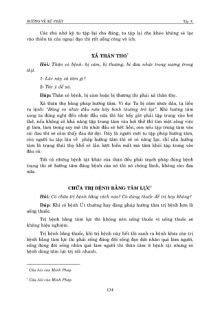 ÑÖÔØNG VEÀ XÖÙ PHAÄT Tập X
134
Caùc chuù nhôù kyõ tu taäp laïi cho ñuùng, tu taäp laïi cho kheùo khoâng seõ laïc
vaøo thieàn taø cuûa ngoaïi ñaïo thì raát uoång coâng voâ ích.
XAÛ THAÂN THO*
Ï
Hoûi: Thaân coù beänh: bò caûm, bò thöông, bæ ñau nhöùc trong xöông trong
thòt.
1- Luùc naøy xaû taâm gì?
2- Taùc yù ñeå xaû.
Ñaùp: Thaân coù beänh, bò caûm hoaëc bò thöông thì phaûi xaû thaân thoï.
Xaû thaân thoï baèng phaùp höôùng taâm. Ví duï: Ta bò caûm nhöùc ñaàu, ta lieàn
ra leänh: ‚Ñöøng coù nhöùc ñaàu nöõa haõy bình thöôøng trôû laïi‛. Khi höôùng taâm
xong ta ñöøng nghó ñeán nhöùc ñaàu nöõa thì luùc baáy giôø phaûi taäp trung vaøo hôi
thôû, neáu khoâng coù khaû naêng taäp trung taâm vaøo hôi thôû thì tìm moät coâng vieäc
gì laøm, laøm trong say meâ thì nhöùc ñaàu seõ heát lieàn, coøn neáu taäp trung taâm vaøo
caùi ñau thì seõ caûm thaáy ñau döõ doäi. Ñaây laø ngöôøi môùi tu taäp phaùp höôùng taâm,
coøn ngöôøi tu taäp laâu veà phaùp höôùng taâm thì seõ coù naêng löïc, chæ caàn höôùng
taâm laø traïng thaùi thoï khoå seõ laàn löôït bieán maát maø taâm khoûi taäp trung vaøo
ñaâu caû.
Taát caû nhöõng beänh taät khaùc cuûa thaân ñeàu phaûi traïch phaùp ñuùng beänh
traïng thì seõ höôùng taâm ñuùng beänh cuûa noù thì noù choùng laønh, khoâng coøn ñau
nöõa.
CHÖÕA TRÒ BEÄNH BAÈNG TAÂM LÖÏC†
Hoûi: Coâ chöõa trò beänh baèng caùch naøo? Coù duøng thuoác ñeå trò hay khoâng?
Ñaùp: Khi coù beänh UÙt thöôøng hay duøng phaùp höôùng taâm trò beänh hôn laø
uoáng thuoác.
Trò beänh baèng taâm löïc thì khoâng neân uoáng thuoác vì uoáng thuoác seõ
khoâng hieäu nghieäm.
Trò beänh baèng thuoác, khi trò beänh naøy heát thì sanh ra beänh khaùc coøn trò
beänh baèng taâm löïc thì phaûi soáng ñuùng ñôøi soáng ñaïo ñöùc nhaân quaû laøm ngöôøi,
soáng ñuùng ñôøi soáng nhaân quaû laøm ngöôøi thì thaân taâm ít beänh taät nhöng coù
beänh duøng taâm löïc trò raát nhanh.
*
Caâu hoûi cuûa Minh Phaùp
†
Caâu hoûi cuûa Minh Phaùp
 