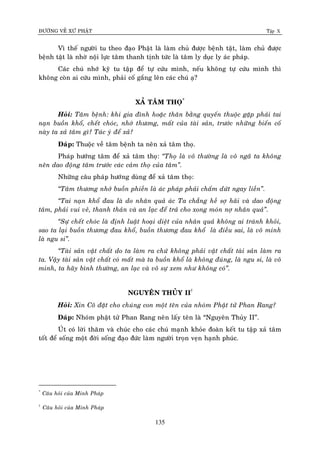 ÑÖÔØNG VEÀ XÖÙ PHAÄT Tập X
135
Vì theá ngöôøi tu theo ñaïo Phaät laø laøm chuû ñöôïc beänh taät, laøm chuû ñöôïc
beänh taät laø nhôø noäi löïc taâm thanh tònh töùc laø taâm ly duïc ly aùc phaùp.
Caùc chuù nhôù kyõ tu taäp ñeå töï cöùu mình, neáu khoâng töï cöùu mình thì
khoâng coøn ai cöùu mình, phaûi coá gaéng leân caùc chuù aï?
XAÛ TAÂM THOÏ*
Hoûi: Taâm beänh: khi gia ñình hoaëc thaân baèng quyeán thuoäc gaëp phaûi tai
naïn buoàn khoå, cheát choùc, nhôù thöông, maát cuûa taøi saûn, tröôùc nhöõng bieán coá
naøy ta xaû taâm gì? Taùc yù ñeå xaû?
Ñaùp: Thuoäc veà taâm beänh ta neân xaû taâm thoï.
Phaùp höôùng taâm ñeå xaû taâm thoï: ‚Thoï laø voâ thöôøng laø voâ ngaõ ta khoâng
neân dao ñoäng taâm tröôùc caùc caûm thoï cuûa taâm‛.
Nhöõng caâu phaùp höôùng duøng ñeå xaû taâm thoï:
‚Taâm thöông nhôù buoàn phieàn laø aùc phaùp phaûi chaám döùt ngay lieàn‛.
‚Tai naïn khoå ñau laø do nhaân quaû aùc Ta chaúng heà sôï haõi vaø dao ñoäng
taâm, phaûi vui veû, thanh thaûn vaø an laïc ñeå traû cho xong moùn nôï nhaân quaû‛.
‚Söï cheát choùc laø ñònh luaät hoaïi dieät cuûa nhaân quaû khoâng ai traùnh khoûi,
sao ta laïi buoàn thöông ñau khoå, buoàn thöông ñau khoå laø ñieàu sai, laø voâ minh
laø ngu si‛.
‚Taøi saûn vaät chaát do ta laøm ra chöù khoâng phaûi vaät chaát taøi saûn laøm ra
ta. Vaäy taøi saûn vaät chaát coù maát maø ta buoàn khoå laø khoâng ñuùng, laø ngu si, laø voâ
minh, ta haõy bình thöôøng, an laïc vaø voâ söï xem nhö khoâng coù‛.
NGUYEÂN THUÛY II†
Hoûi: Xin Coâ ñaët cho chuùng con moät teân cuûa nhoùm Phaät töû Phan Rang?
Ñaùp: Nhoùm phaät töû Phan Rang neân laáy teân laø “Nguyeân Thuûy II”.
UÙt coù lôøi thaêm vaø chuùc cho caùc chuù maïnh khoûe ñoaøn keát tu taäp xaû taâm
toát ñeå soáng moät ñôøi soáng ñaïo ñöùc laøm ngöôøi troïn veïn haïnh phuùc.
*
Caâu hoûi cuûa Minh Phaùp
†
Caâu hoûi cuûa Minh Phaùp
 