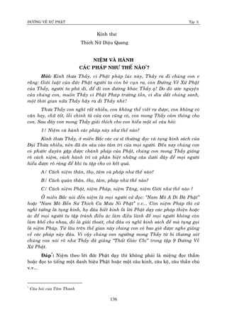 ÑÖÔØNG VEÀ XÖÙ PHAÄT Tập X
136
Kính thö
Thích Nöõ Dieäu Quang
NIEÄM VAØ HAØNH
CAÙC PHAÙP NHÖ THEÁ NAØO*
?
Hoûi: Kính thöa Thaày, vì Phaät phaùp luùc naøy, Thaày ra ñi chuùng con e
raèng: Giôùi luaät cuûa ñöùc Phaät ngöôøi ta coøn beû vuïn ra, coøn Ñöôøng Veà Xöù Phaät
cuûa Thaày, ngöôøi ta phaù ñi, ñeå ñi con ñöôøng khaùc Thaày aï! Do ñoù öôùc nguyeän
cuûa chuùng con, muoán Thaày vì Phaät Phaùp tröôøng toàn, vì dìu daét chuùng sanh,
moät thôøi gian nöõa Thaày haõy ra ñi Thaày nheù!
Thöa Thaày con nghó raát nhieàu, con khoâng theå vieát ra ñöôïc, con khoâng coù
vaên hay, chöõ toát, loãi chính taû cuûa con cuõng coù, con mong Thaày caûm thoâng cho
con. Sau ñaây con mong Thaày giaûi thích cho con hieåu moät soá caâu hoûi:
1/ Nieäm vaø haønh caùc phaùp naøy nhö theá naøo?
Kính thöa Thaày, ôû mieán Baéc caùc cö só thöôøng ñoïc vaø tuïng kinh saùch cuûa
Ñaïi Thöøa nhieàu, neân ñaõ aên saâu vaøo taâm trí cuûa moïi ngöôøi. Ñeán nay chuùng con
coù phöôùc duyeân gaëp ñöôïc chaùnh phaùp cuûa Phaät, chuùng con mong Thaày giaûng
roõ caùch nieäm, caùch haønh trì vaø phaân bieät nhöõng caâu döôùi ñaây ñeå moïi ngöôøi
hieåu ñöôïc roõ raøng ñeå khi tu taäp cho coù keát quaû.
A/ Caùch nieäm thaân, thoï, taâm vaø phaùp nhö theá naøo?
B/ Caùch quaùn thaân, thoï, taâm, phaùp nhö theá naøo?
C/ Caùch nieäm Phaät, nieäm Phaùp, nieäm Taêng, nieäm Giôùi nhö theá naøo ?
ÔÛ mieàn Baéc noùi ñeán nieäm laø moïi ngöôøi cöù ñoïc: ‚Nam Moâ A Di Ñaø Phaät‛
hoaëc ‚Nam Moâ Boån Sö Thích Ca Möu Ni Phaät‛ v.v... Coøn nieäm Phaùp thì cöù
nghó töôûng laø tuïng kinh, hoï ñaâu bieát kinh laø lôøi Phaät daïy caùc phaùp thieän hoaëc
aùc ñeå moïi ngöôøi tu taäp traùnh ñieàu aùc laøm ñieàu laønh ñeå moïi ngöôøi khoâng coøn
laøm khoå cho nhau, ñoù laø giaûi thoaùt, chöù ñaâu coù nghó kinh saùch ñeå maø tuïng goïi
laø nieäm Phaùp. Töø laâu treân theá gian naøy chuùng con coù bao giôø ñöôïc nghe giaûng
veà caùc phaùp naøy ñaâu. Vì vaäy chuùng con ngöôõng mong Thaày töø bi thöông xoùt
chuùng con noùi roõ nhö Thaày ñaõ giaûng ‚Thaát Giaùc Chi‛ trong taäp 9 Ñöôøng Veà
Xöù Phaät.
Ñaùp*
: Nieäm theo lôøi ñöùc Phaät daïy thì khoâng phaûi laø mieäng ñoïc thaàm
hoaëc ñoïc to tieáng moät danh hieäu Phaät hoaëc moät caâu kinh, caâu keä, caâu thaàn chuù
v.v...
*
Caâu hoûi cuûa Taâm Thanh
 