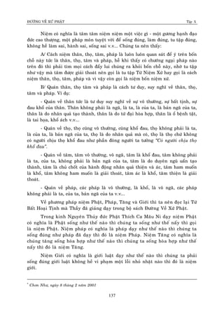 ÑÖÔØNG VEÀ XÖÙ PHAÄT Tập X
137
Nieäm coù nghóa laø taâm taâm nieäm nieäm moät vieäc gì - moät göông haïnh ñaïo
ñöùc cao thöôïng, moät phaùp moân tuyeät vôøi ñeå soáng ñuùng, laøm ñuùng, tu taäp ñuùng,
khoâng heà laøm sai, haønh sai, soáng sai v.v... Chuùng ta neân thaáy:
A/ Caùch nieäm thaân, thoï, taâm, phaùp laø luoân luoân quan saùt ñeå yù treân boán
choã naøy töùc laø thaân, thoï, taâm vaø phaùp, heã khi thaáy coù chöôùng ngaïi phaùp naøo
treân ñoù thì phaûi tìm moïi caùch ñaåy lui chuùng ra khoûi boán choã naøy, nhôø tu taäp
nhö vaäy maø taâm ñöôïc giaûi thoaùt neân goïi laø tu taäp Töù Nieäm Xöù hay goïi laø caùch
nieäm thaân, thoï, taâm, phaùp vaø vì vaäy coøn goïi laø nieäm boán nieäm xöù.
B/ Quaùn thaân, thoï taâm vaø phaùp laø caùch tö duy, suy nghó veà thaân, thoï,
taâm vaø phaùp. Ví duï:
- Quaùn veà thaân töùc laø tö duy suy nghó veà söï voâ thöôøng, söï baát tònh, söï
ñau khoå cuûa thaân. Thaân khoâng phaûi laø ngaõ, laø ta, laø cuûa ta, laø baûn ngaõ cuûa ta,
thaân laø do nhaân quaû taïo thaønh, thaân laø do töù ñaïi hoøa hôïp, thaân laø oå beänh taät,
laø tai hoïa, khoå aùch v.v...
- Quaùn veà thoï, thoï cuõng voâ thöôøng, cuõng khoå ñau, thoï khoâng phaûi laø ta,
laø cuûa ta, laø baûn ngaõ cuûa ta, thoï laø do nhaân quaû maø coù, thoï laø thoï chöù khoâng
coù ngöôøi chòu thoï khoå ñau nhö phaàn ñoâng ngöôøi ta töôûng ‚Coù ngöôøi chòu thoï
khoå ñau‛.
- Quaùn veà taâm, taâm voâ thöôøng, voâ ngaõ, taâm laø khoå ñau, taâm khoâng phaûi
laø ta, cuûa ta, khoâng phaûi laø baûn ngaõ cuûa ta, taâm laø do duyeân nguõ uaån taïo
thaønh, taâm laø chuû choát cuûa haønh ñoäng nhaân quaû thieän vaø aùc, taâm ham muoán
laø khoå, taâm khoâng ham muoán laø giaûi thoaùt, taâm aùc laø khoå, taâm thieän laø giaûi
thoaùt.
- Quaùn veà phaùp, caùc phaùp laø voâ thöôøng, laø khoå, laø voâ ngaõ, caùc phaùp
khoâng phaûi laø ta, cuûa ta, baûn ngaõ cuûa ta v.v...
Veà phöông phaùp nieäm Phaät, Phaùp, Taêng vaø Giôùi thì ta neân ñoïc laïi Töù
Baát Hoaïi Tònh maø Thaày ñaõ giaûng daïy trong boä saùch Ñöôøng Veà Xöù Phaät.
Trong kinh Nguyeân Thuûy ñöùc Phaät Thích Ca Maâu Ni daïy nieäm Phaät
coù nghóa laø Phaät soáng nhö theá naøo thì chuùng ta soáng nhö theá naáy thì goïi
laø nieäm Phaät. Nieäm phaùp coù nghóa laø phaùp daïy nhö theá naøo thì chuùng ta
soáng ñuùng nhö phaùp ñaõ daïy thì ñoù laø nieäm Phaùp. Nieäm Taêng coù nghóa laø
chuùng taêng soáng hoøa hôïp nhö theá naøo thì chuùng ta soáng hoøa hôïp nhö theá
naáy thì ñoù laø nieäm Taêng.
Nieäm Giôùi coù nghóa laø giôùi luaät daïy nhö theá naøo thì chuùng ta phaûi
soáng ñuùng giôùi luaät khoâng heà vi phaïm moät loãi nhoû nhaët naøo thì ñoù laø nieäm
giôùi.
*
Chôn Nhö, ngaøy 8 thaøng 2 naêm 2001
 