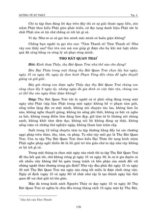 ÑÖÔØNG VEÀ XÖÙ PHAÄT Tập X
138
Chæ tu taäp theo ñuùng lôøi daïy treân ñaây thì coù söï giaûi thoaùt ngay lieàn, coøn
nieäm Phaät theo kieåu Phaät giaùo phaùt trieån, cöù ñoïc tuïng danh hieäu Phaät töùc laø
chöûi Phaät coøn coù toäi chöù chaúng coù ích lôïi gì caû.
Ví duï: Nhö coù ai cöù goïi teân mình maõi mình coù buoàn giaän khoâng?
Chaúng haïn ngöôøi ta goïi teân con: “Taâm Thanh ôi! Taâm Thanh ôi! Nhö
vaäy con thaáy sao? Goïi teân con maø con giuùp gì ñöôïc cho hoï khi maø luaät nhaân
quaû ñaõ coâng baèng vaø coâng lyù xöû phaït coâng minh.
THOÏ BAÙT QUAN TRAI*
Hoûi: Kính thöa Thaày, thoï Baùt Quan Trai nhö theá naøo cho ñuùng?
Beân Ñaïi Thöøa trong moät thaùng thoï Baùt Quan Trai choïn laáy hai ngaøy,
ngaøy 15 vaø ngaøy 30, ngaøy aáy ñem kinh Phaïm Voõng ñeán chuøa ñeå nghe thuyeát
giaûng vaø giöõ giôùi .
Baây giôø chuùng con ñöôïc nghe Thaày daïy thoï Baùt Quan Trai chuùng con
cuõng choïn laáy 2 ngaøy aáy, nhöng ngaøy ñoù gia ñình coù vieäc baän roän, chuùng con
coù theå thoï vaøo ngaøy khaùc ñöôïc khoâng?
Ñaùp: Thoï Baùt Quan Trai töùc laø ngöôøi cö só phaûi soáng ñuùng trong moät
ngaøy nhö Phaät (taäp laøm Phaät trong moät ngaøy) khoâng heà vi phaïm taùm giôùi,
soáng traàm laëng ñoäc cö moät mình, khoâng noùi chuyeän taøo lao, khoâng laøm oàn
naùo, khoâng nghe thuyeát giaûng, khoâng aên uoáng phi thôøi, khoâng ca haùt vaø nghe
ca haùt, khoâng trang ñieåm laøm daùng laøm ñeïp, giöõ taâm töø bi thöông xoùt chuùng
sanh, khoâng khôûi taâm daâm duïc, khoâng noùi lôøi khoâng ñuùng söï thaät, khoâng
uoáng röôïu vaø nhöõng thöù nghieän ngaäp, khoâng tham lam troäm caép.
Suoát trong 12 tieáng chuyeân taâm tu taäp thöôøng haèng ñaåy lui caùc chöôùng
ngaïi phaùp treân thaân, thoï, taâm, vaø phaùp. Tu nhö vaäy môùi goïi laø Thoï Baùt Quan
Trai. Coøn tu taäp Thoï Baùt Quan Trai theo kieåu Ñaïi Thöøa thì tuïng kinh nieäm
Phaät nghe phaùp ngoài thieàn ñoù laø loái giaûi trí toân giaùo chöù tu taäp nhö vaäy khoâng
coù lôïi ích gì caû.
Trong moät thaùng ta choïn moät ngaøy naøo raûnh thì tu taäp Thoï Baùt Quan Trai
ñeå thu keát quaû toát, chöù khoâng rieâng gì ngaøy 15 vaø ngaøy 30, laø cö só gia duyeân coù
raát nhieàu vieäc khoâng theå boû queân troïng traùch vaø boån phaän cuûa mình ñoái vôùi
nhöõng ngöôøi thaân thöông trong gia ñình? Nhö vaäy ñaâu phaûi ñôïi ngaøy 15 vaø ngaøy
30 môùi Thoï Baùt Quan Trai maø ngaøy naøo cuõng toát mieãn laø ñöôïc raûnh coâng vieäc.
Ngaøy coá ñònh (ngaøy 15 vaø ngaøy 30) toå chöùc nhö vaäy laø taïo thaønh ngaøy hoäi thoùi
quen ñeå vui chôi giaûi trí toân giaùo.
Maëc duø trong kinh saùch Nguyeân Thuûy coù daïy ngaøy 15 vaø ngaøy 30 Thoï
Baùt Quan Trai coù nghóa laø chia ñeàu trong thaùng caùch 15 ngaøy moät kyø Thoï Baùt,
*
Caâu hoûi cuûa Taâm Thanh
 