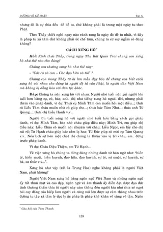 ÑÖÔØNG VEÀ XÖÙ PHAÄT Tập X
139
nhöng ñoù laø söï chia ñeàu ñeå deã tu, chöù khoâng phaûi laø trong moät ngaøy tu theo
Phaät.
Theo Thaày thieát nghó ngaøy naøo raûnh rang laø ngaøy ñoù deã tu nhaát, vì ñaây
laø phaùp tu xaû taâm chöù khoâng phaûi öùc cheá taâm, chuùng ta cöù suy ngaãm coù ñuùng
khoâng?
CAÙCH XÖNG HOÂ*
Hoûi: Kính thöa Thaày, trong ngaøy Thoï Baùt Quan Trai chuùng con xöng
hoâ nhö theá naøo cho ñuùng?
Chuùng con thöôøng xöng hoâ nhö theá naøy:
- ‚Caùc coâ vaø con – Caùc ñaïo höõu vaø toâi‛ ?
Chuùng con mong Thaày töø bi laân maãn daïy baûo ñeå chuùng con bieát caùch
xöng hoâ vôùi nhau cho ñuùng laø ngöôøi ñeä töû cuûa Phaät, laø ngöôøi daân Vieät Nam
maø khoâng bò ñoàng hoùa vôùi daân toäc khaùc.
Ñaùp: Chuùng ta neân xöng hoâ vôùi nhau: Ngöôøi nhoû tuoåi neân goïi ngöôøi lôùn
tuoåi hôn baèng cuï, coâ, baùc, anh, chò nhö tieáng xöng hoâ ngoaøi ñôøi, nhöng phaûi
theâm vaøo phaùp danh, ví duï: Thöa cuï Minh Taâm con muoán hoûi moät ñieàu...; thöa
coâ Lieãu Taâm chaùu muoán nhôø coâ giuùp cho...; thöa baùc Taâm Nhö...; thöa anh Töø
Quang...; thöa chò Lieãu Haïnh v.v...
Ngöôøi lôùn tuoåi xöng hoâ vôùi ngöôøi nhoû tuoåi hôn baèng caùch goïi phaùp
danh, ví duï: Minh Taâm, baùc nhôø chaùu giuùp ñieàu naøy; Minh Trí, em giuùp chò
ñieàu naøy; Lieãu Chaâu coâ muoán noùi chuyeän vôùi chaùu; Lieãu Ngoïc, em laáy cho chò
caùi roå; Töø Haïnh chaùu giuùp baùc caém loï hoa; Töø Ñöùc giuùp coâ môøi cuï Taâm Quang
v.v… Neáu lòch söï hôn moät chuùt thì chuùng ta theâm vaøo vò trí chaùu, em… ñöùng
tröôùc phaùp danh.
Ví duï: Chaùu Dieäu Thieän, em Töø Haïnh...
Veà vieäc xöng hoâ chuùng ta ñöøng duøng nhöõng danh töø haùn ngöõ nhö: “hieàn
tyû, hieàn muoäi, hieàn huynh, ñaïo höõu, ñaïo huynh, sö tyû, sö muoäi, sö huynh, sö
baù, sö thuùc v.v...”.
Xöng hoâ nhö vaäy (raát laø Trung Hoa) nghe khoâng phaûi laø ngöôøi Vieät
Nam, phaûi khoâng?
Ngöôøi Vieät Nam xöng hoâ baèng ngoân ngöõ Vieät Nam vaø nhöõng ngoân ngöõ
aáy raát thaân maät vaø cao ñeïp, ngoân ngöõ vaø aâm thanh aáy dieãn ñaït ñöôïc ñaïo ñöùc
tình thöông thaám thía töø ngöôøi naøy caûm thoâng ñeán ngöôøi kia nhö chia xeû ngoït
buøi cay ñaéng cuûa kieáp laøm ngöôøi vaø cuõng noùi leân ñöôïc söï caûm thoâng nhau treân
ñöôøng tu taäp xaû taâm ly duïc ly aùc phaùp laø phaùp khoù khaên voâ cuøng voâ taän. Ngoân
*
Caâu hoûi cuûa Taâm Thanh
 