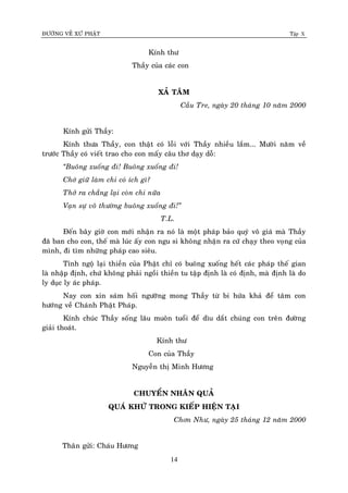 ÑÖÔØNG VEÀ XÖÙ PHAÄT Tập X
14
Kính thö
Thaày cuûa caùc con
XAÛ TAÂM
Caàu Tre, ngaøy 20 thaùng 10 naêm 2000
Kính göûi Thaày:
Kính thöa Thaày, con thaät coù loãi vôùi Thaày nhieàu laém... Möôøi naêm veà
tröôùc Thaày coù vieát trao cho con maáy caâu thô daïy doã:
‚Buoâng xuoáng ñi! Buoâng xuoáng ñi!
Chôù giöõ laøm chi coù ích gì?
Thôû ra chaúng laïi coøn chi nöõa
Vaïn söï voâ thöôøng buoâng xuoáng ñi!‛
T.L.
Ñeán baây giôø con môùi nhaän ra noù laø moät phaùp baûo quyù voâ giaù maø Thaày
ñaõ ban cho con, theá maø luùc aáy con ngu si khoâng nhaän ra cöù chaïy theo voïng cuûa
mình, ñi tìm nhöõng phaùp cao sieâu.
Tænh ngoä laïi thieàn cuûa Phaät chæ coù buoâng xuoáng heát caùc phaùp theá gian
laø nhaäp ñònh, chöù khoâng phaûi ngoài thieàn tu taäp ñònh laø coù ñònh, maø ñònh laø do
ly duïc ly aùc phaùp.
Nay con xin saùm hoái ngöôõng mong Thaày töø bi höùa khaû ñeå taâm con
höôùng veà Chaùnh Phaät Phaùp.
Kính chuùc Thaày soáng laâu muoân tuoåi ñeå dìu daét chuùng con treân ñöôøng
giaûi thoaùt.
Kính thö
Con cuûa Thaày
Nguyeãn thò Minh Höông
CHUYEÅN NHAÂN QUAÛ
QUAÙ KHÖÙ TRONG KIEÁP HIEÄN TAÏI
Chôn Nhö, ngaøy 25 thaùng 12 naêm 2000
Thaân göûi: Chaùu Höông
 