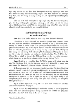 ÑÖÔØNG VEÀ XÖÙ PHAÄT Tập X
140
ngöõ xöng hoâ cuûa daân toäc Vieät Nam khoâng theå thua moät ngoân ngöõ nöôùc naøo
treân haønh tinh naøy, noù noùi leân ñuùng yù nghóa tinh thaàn tình caûm cuûa daân toäc
Vieät Nam, nhôø theá chuùng ta khoâng bò ñoàng hoùa vôùi moät daân toäc naøo khaùc phaûi
khoâng?
Daân toäc Vieät Nam khoâng thieáu ngoân ngöõ xöng hoâ, theá maø trong toân
giaùo laïi duøng nhöõng ngoân ngöõ ngoaïi lai xöng hoâ vôùi nhau, maø laïi coøn haõnh
dieän, thaät laø ñau loøng, ngöôøi Vieät maø khoâng bieát duøng tieáng Vieät xöng hoâ vôùi
nhau thì coù noãi buoàn vaø xaáu hoå naøo hôn phaûi khoâng?
NGÖÔØI CÖ SÓ COÙ NHAÄP ÑÖÔÏC
SÔ THIEÀN KHOÂNG*
?
Hoûi: Kính thöa Thaày, Ngöôøi cö só coù nhaäp ñöôïc Sô Thieàn khoâng ?
Chuùng con laø nhöõng cö só taïi gia, cuõng aên tröôøng chay, coù ngöôøi cuõng
aên ngaøy moät böõa, khoâng aên uoáng phi thôøi vaø ñang tu taäp ly duïc ly aùc phaùp,
nhöng boån phaän vaø traùch nhieäm laøm ngöôøi noäi trôï gia ñình neân chuùng con
phaûi ñi mua caùc loaïi thòt caù maø ngöôøi baùn ñaõ laøm saün, chuùng con chæ coù caét
thaùi xaøo naáu cho gia ñình aên, ñoù laø chuùng con tuøy thuaän gia ñình, nhöng vôùi
taâm chuùng con thì khoâng dính maéc coù nghóa laø chuùng con khoâng coøn öa thích
aên thòt caù nöõa. Vôùi vieäc laøm naøy chuùng con tu taäp coù nhaäp ñöôïc Sô Thieàn hay
khoâng? Vaø coù toäi loãi gì khoâng? Xin Thaày vui loøng chæ daïy cho chuùng con ñöôïc
roõ ñeå chuùng con tu taäp cho coù keát quaû, chuùng con xin bieát ôn Thaày.
Ñaùp: Ngöôøi cö só vaãn nhaäp ñöôïc Sô Thieàn, nhöng phaûi sieâng naêng tu
taäp Thoï Baùt Quan Trai giöõ gìn raát ñuùng phaïm haïnh khoâng heà vi phaïm taùm
giôùi maø ñaõ thoï thì chuyeån hoùa ñöôïc nghieäp giaùn tieáp saùt sanh.
Thaày seõ coá gaéng laøm noäi trong naêm naøy boä saùch Ñaïo Ñöùc Laøm Ngöôøi ra
ñôøi giuùp cho taát caû gia ñình cuûa caùc con khoâng coøn öa thích thöïc phaåm ñoäng
vaät, caùc con seõ khoâng coøn thaáy söï soáng cheát khoå ñau cuûa chuùng sanh döôùi baøn
tay cuûa caùc con nöõa. Hieän giôø tuy raèng caùc con khoâng töï tay gieát haïi chuùng
nhöng coøn coù ngöôøi aên thì coøn coù ngöôøi gieát haïi. Caøng suy ngaãm chuùng ta laïi
caøng thöông taâm tröôùc giôø cheát chuùng sanh phaûi chòu nhieàu söï khoå ñau phaûi
khoâng hôõi caùc con?
Ngöôøi tu theo ñaïo Phaät khoâng nôõ nhaãn taâm nhìn söï ñau khoå vaø cheát
choùc tröôùc caûnh thaûm thöông ñoù.
Ngöôøi tu theo ñaïo Phaät khoâng nôõ nhaãn taâm boû thòt caù vaøo mieäng nhai
nuoát. Nhai nuoát laøm sao ñöôïc moãi mieáng thòt caù laø moãi söï khoå ñau giaãy giuïa
keâu la treân dao döôùi thôùt. Thaät laø ñau xoùt voâ cuøng.
*
Caâu hoûi cuûa Taâm Thanh
 