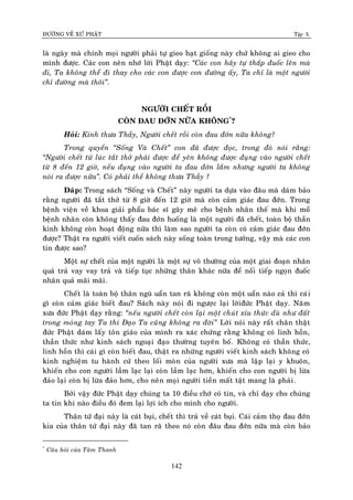 ÑÖÔØNG VEÀ XÖÙ PHAÄT Tập X
142
laø ngaøy maø chính moïi ngöôøi phaûi töï gieo haït gioáng naøy chöù khoâng ai gieo cho
mình ñöôïc. Caùc con neân nhôù lôøi Phaät daïy: ‚Caùc con haõy töï thaép ñuoác leân maø
ñi, Ta khoâng theå ñi thay cho caùc con ñöôïc con ñöôøng aáy, Ta chæ laø moät ngöôøi
chæ ñöôøng maø thoâi‛.
NGÖÔØI CHEÁT ROÀI
COØN ÑAU ÑÔÙN NÖÕA KHOÂNG*
?
Hoûi: Kính thöa Thaày, Ngöôøi cheát roài coøn ñau ñôùn nöõa khoâng?
Trong quyeån ‚Soáng Vaø Cheát‛ con ñaõ ñöôïc ñoïc, trong ñoù noùi raèng:
‚Ngöôøi cheát töø luùc taét thôû phaûi ñöôïc ñeå yeân khoâng ñöôïc ñuïng vaøo ngöôøi cheát
töø 8 ñeán 12 giôø, neáu ñuïng vaøo ngöôøi ta ñau ñôùn laém nhöng ngöôøi ta khoâng
noùi ra ñöôïc nöõa‛. Coù phaûi theá khoâng thöa Thaày ?
Ñaùp: Trong saùch “Soáng vaø Cheát” naøy ngöôøi ta döïa vaøo ñaâu maø daùm baûo
raèng ngöôøi ñaõ taét thôû töø 8 giôø ñeán 12 giôø maø coøn caûm giaùc ñau ñôùn. Trong
beänh vieän veà khoa giaûi phaåu baùc só gaây meâ cho beänh nhaân theá maø khi moå
beänh nhaân coøn khoâng thaáy ñau ñôùn huoáng laø moät ngöôøi ñaõ cheát, toaøn boä thaàn
kinh khoâng coøn hoaït ñoäng nöõa thì laøm sao ngöôøi ta coøn coù caûm giaùc ñau ñôùn
ñöôïc? Thaät ra ngöôøi vieát cuoán saùch naøy soáng toaøn trong töôûng, vaäy maø caùc con
tin ñöôïc sao?
Moät söï cheát cuûa moät ngöôøi laø moät söï voâ thöôøng cuûa moät giai ñoaïn nhaân
quaû traû vay vay traû vaø tieáp tuïc nhöõng thaân khaùc nöõa ñeå noái tieáp ngoïn ñuoác
nhaân quaû maõi maõi.
Cheát laø toaøn boä thaân nguõ uaån tan raõ khoâng coøn moät uaån naøo caû thì caùi
gì coøn caûm giaùc bieát ñau? Saùch naøy noùi ñi ngöôïc laïi lôøiñöùc Phaät daïy. Naêm
xöa ñöùc Phaät daïy raèng: ‚neáu ngöôøi cheát coøn laïi moät chuùt xíu thöùc duø nhö ñaát
trong moùng tay Ta thì Ñaïo Ta cuõng khoâng ra ñôøi‛ Lôøi noùi naøy raát chaân thaät
ñöùc Phaät daùm laáy toân giaùo cuûa mình ra xaùc chöùng raèng khoâng coù linh hoàn,
thaàn thöùc nhö kinh saùch ngoaïi ñaïo thöôøng tuyeân boá. Khoâng coù thaàn thöùc,
linh hoàn thì caùi gì coøn bieát ñau, thaät ra nhöõng ngöôøi vieát kinh saùch khoâng coù
kinh nghieäm tu haønh cöù theo loái moøn cuûa ngöôøi xöa maø laäp laïi y khuoân,
khieán cho con ngöôøi laàm laïc laïi coøn laàm laïc hôn, khieán cho con ngöôøi bò löøa
ñaûo laïi coøn bò löøa ñaûo hôn, cho neân moïi ngöôøi tieàn maát taät mang laø phaûi.
Bôûi vaäy ñöùc Phaät daïy chuùng ta 10 ñieàu chôù coù tin, vaø chæ daïy cho chuùng
ta tin khi naøo ñieàu ñoù ñem laïi lôïi ích cho mình cho ngöôøi.
Thaân töù ñaïi naøy laø caùt buïi, cheát thì traû veà caùt buïi. Caùi caûm thoï ñau ñôùn
kia cuûa thaân töù ñaïi naøy ñaõ tan raõ theo noù coøn ñaâu ñau ñôùn nöõa maø coøn baûo
*
Caâu hoûi cuûa Taâm Thanh
 