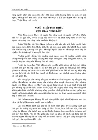 ÑÖÔØNG VEÀ XÖÙ PHAÄT Tập X
143
raèng ngöôøi cheát coøn ñau ñôùn. Bieát thì thöa thoát, khoâng bieát thì döïa coät maø
nghe, khoâng bieát maø vieát kinh saùch nhö vaäy laø löøa ñaûo ngöôøi thaät ñaùng hoå
theïn. Thaät ñaùng cheâ traùch.
NGÖÔØI CHEÁT ÑEM THIEÂU
CAÛM THAÁY NOÙNG LAÉM*
Hoûi: Kính baïch Thaày, coù ngöôøi baûo raèng nhaø coù ngöôøi cheát ñem thieâu
xaùc, khi ñi goïi hoàn, töùc laø ñoàng hay coát veà noùi laø cheát noùng laém, do ñoù moïi
ngöôøi vaø chuùng con cuõng thaáy sôï thieâu Thaày aï !
Ñaùp: Vôùi ñaân toäc Vieät Nam tình caûm raát saâu saéc khi thaáy ngöôøi thaân
cuûa mình cheát ñöôïc ñem thieâu ñoát, thì coù moät caûm giaùc nhö chính baûn thaân
cuûa mình ñang bò noùng laém phaûi khoâng? Ngöôøi cheát roài nhö moät khuùc caây ñaõ
bò chaët lìa thì coøn gì laø noùng laø ñau nöõa.
Nhöõng ngöôøi ñoàng, coát, nhöõng nhaø ngoaïi caûm laø nhöõng ngöôøi soáng
trong töôûng uaån neân töôûng thöôøng theå hieän caûm giaùc thaáy noùng maø noùi ra, noù
laø moät aûo giaùc noùng chöù khoâng thaät coù noùng.
Ngöôøi tu theo ñaïo Phaät khoâng neân tin theá giôùi töôûng, vì theá giôùi töôûng
laø moät theá giôùi khoâng thaät coù, laø moät theá giôùi aûo giaùc do naêng löïc cuûa töôûng
giao caûm nhöõng söï kieän xaûy ra cuûa theá giôùi höõu hình. Bôûi vì moïi söï kieän xaûy
ra cuûa theá giôùi höõu hình aâm thanh vaø hình aûnh coøn löu laïi trong khoâng gian
vaø thôøi gian ñoù.
Khi naêng löïc cuûa töôûng baét gaëp aâm thanh saéc töôùng ñoù, söï baét gaëp naøy
gioáng nhö chuùng ta naèm moäng neân nhöõng nhaø ngoaïi caûm cuõng nhö nhöõng
ngöôøi leân ñoàng, nhaäp coát thaáy nhö mình ñang soáng vaø sinh hoaït trong theá
giôùi nhöõng ngöôøi ñaõ cheát, chính luùc baáy giôø nhaø ngoaïi caûm cuõng nhö ñoàng coát
khoâng coøn bieát mình laø ai ñang soáng giöõa hai caûnh giôùi thöïc vaø aûo, gioáng nhö
ngöôøi cheát möôïn phaàn xaùc cuûa ngöôøi soáng ñeå noùi laïi tình traïng cuûa mình caùch
ñaây 5 naêm hay 10 naêm.
Bôûi theá con ngöôøi khoâng ñuû khaû naêng thieàn ñònh nhö Phaät neân môùi cho
raèng coù theá giôùi cuûa con ngöôøi sau khi cheát.
Caùc loaïi thieàn ñònh cuûa caùc Toå vaø kinh saùch phaùt trieån khoâng vöôït qua
theá giôùi aûo töôûng naøy neân môùi thaáy coù Phaät Taùnh, baûn theå vaïn höõu, cho neân
chuùng ta khoâng neân traùch con ngöôøi bình thöôøng laøm sao thaáu roõ trong caùi
theá giôùi höõu hình. Khi coù theá giôùi höõu hình thì phaûi coù caùi boùng daùng cuûa noù
maø con ngöôøi khoâng ñuû trí saùng suoát neân môùi cho caùi theá giôùi boùng daùng ñoù laø
theá giôùi cuûa ngöôøi sau khi cheát.
*
Caâu hoûi cuûa Taâm Thanh
 