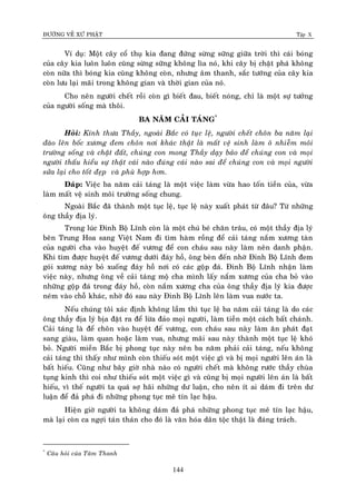 ÑÖÔØNG VEÀ XÖÙ PHAÄT Tập X
144
Ví duï: Moät caây coå thuï kia ñang ñöùng söøng söõng giöõa trôøi thì caùi boùng
cuûa caây kia luoân luoân cuõng söøng söõng khoâng lìa noù, khi caây bò chaët phaù khoâng
coøn nöõa thì boùng kia cuõng khoâng coøn, nhöng aâm thanh, saéc töôùng cuûa caây kia
coøn löu laïi maõi trong khoâng gian vaø thôøi gian cuûa noù.
Cho neân ngöôøi cheát roài coøn gì bieát ñau, bieát noùng, chæ laø moät söï töôûng
cuûa ngöôøi soáng maø thoâi.
BA NAÊM CAÛI TAÙNG*
Hoûi: Kính thöa Thaày, ngoaøi Baéc coù tuïc leä, ngöôøi cheát choân ba naêm laïi
ñaøo leân boác xöông ñem choân nôi khaùc thaät laø maát veä sinh laøm oâ nhieãm moâi
tröôøng soáng vaø chaät ñaát, chuùng con mong Thaày daïy baûo ñeå chuùng con vaø moïi
ngöôøi thaáu hieåu söï thaät caùi naøo ñuùng caùi naøo sai ñeå chuùng con vaø moïi ngöôøi
söûa laïi cho toát ñeïp vaø phuø hôïp hôn.
Ñaùp: Vieäc ba naêm caûi taùng laø moät vieäc laøm vöøa hao toán tieàn cuûa, vöøa
laøm maát veä sinh moâi tröôøng soáng chung.
Ngoaøi Baéc ñaõ thaønh moät tuïc leä, tuïc leä naøy xuaát phaùt töø ñaâu? Töø nhöõng
oâng thaày ñòa lyù.
Trong luùc Ñinh Boä Lónh coøn laø moät chuù beù chaên traâu, coù moät thaày ñòa lyù
beân Trung Hoa sang Vieät Nam ñi tìm haøm roàng ñeå caûi taùng naém xöông taøn
cuûa ngöôøi cha vaøo huyeät ñeá vöông ñeå con chaùu sau naøy laøm neân danh phaän.
Khi tìm ñöôïc huyeät ñeá vöông döôùi ñaùy hoà, oâng beøn ñeán nhôø Ñinh Boä Lónh ñem
goùi xöông naøy boû xuoáng ñaùy hoà nôi coù caùc goäp ñaù. Ñinh Boä Lónh nhaän laøm
vieäc naøy, nhöng oâng veà caûi taùng moä cha mình laáy naém xöông cuûa cha boû vaøo
nhöõng goäp ñaù trong ñaùy hoà, coøn naém xöông cha cuûa oâng thaày ñòa lyù kia ñöôïc
neùm vaøo choã khaùc, nhôø ñoù sau naøy Ñinh Boä Lónh leân laøm vua nöôùc ta.
Neáu chuùng toâi xaùc ñònh khoâng laàm thì tuïc leä ba naêm caûi taùng laø do caùc
oâng thaày ñòa lyù bòa ñaët ra ñeå löøa ñaûo moïi ngöôøi, laøm tieàn moät caùch baát chaùnh.
Caûi taùng laø ñeå choân vaøo huyeät ñeá vöông, con chaùu sau naøy laøm aên phaùt ñaït
sang giaøu, laøm quan hoaëc laøm vua, nhöng maõi sau naøy thaønh moät tuïc leä khoù
boû. Ngöôøi mieàn Baéc bò phong tuïc naøy neân ba naêm phaûi caûi taùng, neáu khoâng
caûi taùng thì thaáy nhö mình coøn thieáu soùt moät vieäc gì vaø bò moïi ngöôøi leân aùn laø
baát hieáu. Cuõng nhö baây giôø nhaø naøo coù ngöôøi cheát maø khoâng röôùc thaày chuøa
tuïng kinh thì coi nhö thieáu soùt moät vieäc gì vaø cuõng bò moïi ngöôøi leân aùn laø baát
hieáu, vì theá ngöôøi ta quaù sôï haõi nhöõng dö luaän, cho neân ít ai daùm ñi treân dö
luaän ñeå ñaû phaù ñi nhöõng phong tuïc meâ tín laïc haäu.
Hieän giôø ngöôøi ta khoâng daùm ñaû phaù nhöõng phong tuïc meâ tín laïc haäu,
maø laïi coøn ca ngôïi taùn thaùn cho ñoù laø vaên hoùa daân toäc thaät laø ñaùng traùch.
*
Caâu hoûi cuûa Taâm Thanh
 